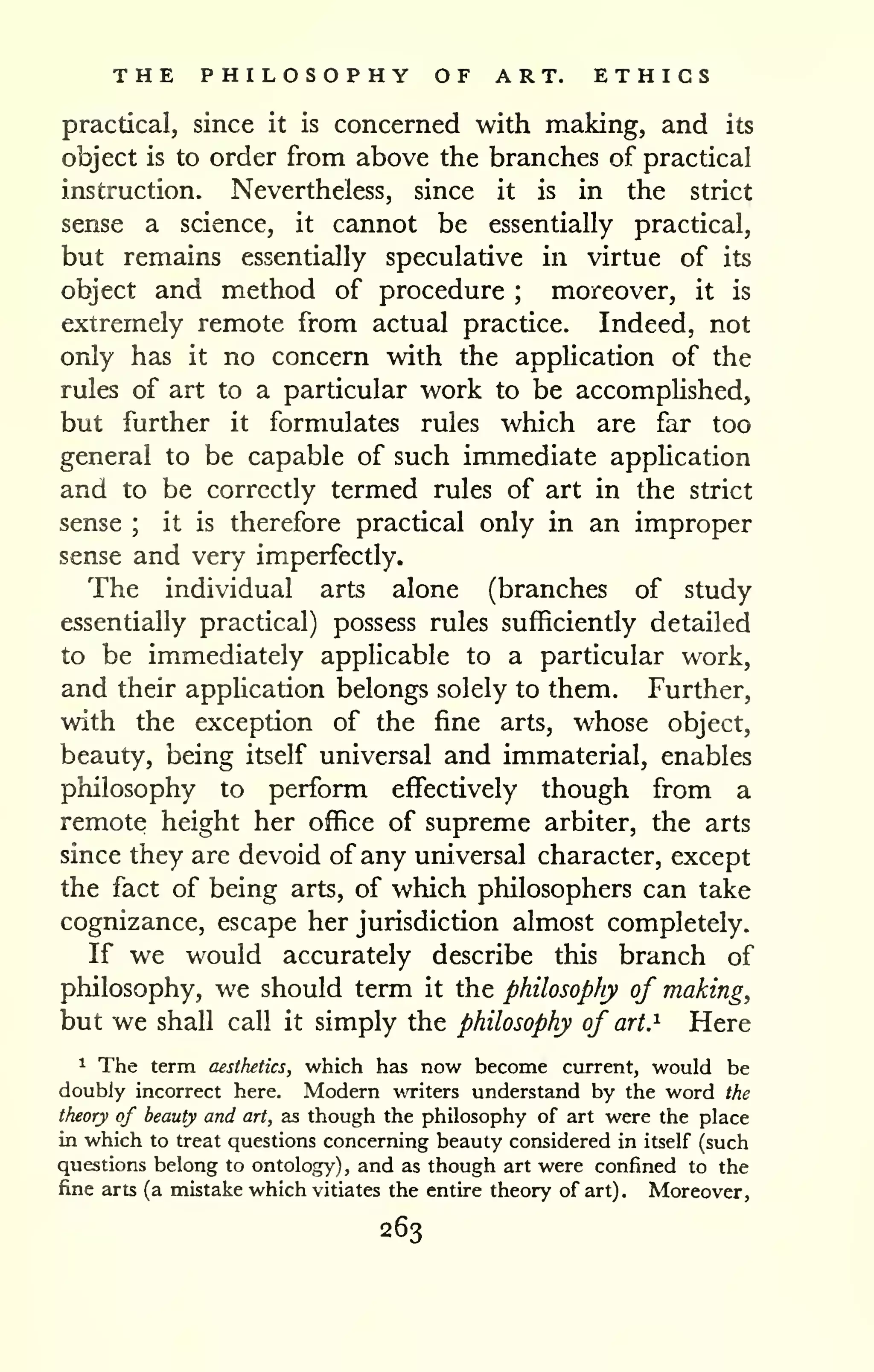 THE PHILOSOPHY OF ART. ETHICS 
practical, since it is concerned with making, and its 
object is to order from above the branches of practical 
instruction. Nevertheless, since it is in the strict 
sense a science, it cannot be essentially practical, 
but remains essentially speculative in virtue of its 
object and method of procedure ; moreover, it is 
extremely remote from actual practice. Indeed, not 
only has it no concern with the application of the 
rules of art to a particular work to be accomphshed, 
but further it formulates rules which are far too 
general to be capable of such immediate apphcation 
and to be correctly termed rules of art in the strict 
sense ; it is therefore practical only in an improper 
sense and very imperfectly. 
The individual arts alone (branches of study 
essentially practical) possess rules sufficiently detailed 
to be immediately applicable to a particular work, 
and their apphcation belongs solely to them. Further, 
with the exception of the fine arts, whose object, 
beauty, being itself universal and immaterial, enables 
philosophy to perform effectively though from a 
remote height her office of supreme arbiter, the arts 
since they are devoid of any um'versal character, except 
the fact of being arts, of which philosophers can take 
cognizance, escape her jurisdiction almost completely. 
If we would accurately describe this branch of 
philosophy, we should term it the philosophy of making, 
but we shall call it simply the philosophy of art. ^ Here 
^ The term aesthetics, which has now become current, would be 
doubly incorrect here. Modern writers understand by the word the 
theory of beauty and art, as though the philosophy of art were the place 
in which to treat questions concerning beauty considered in itself (such 
questions belong to ontology) , and as though art were confined to the 
fine arts (a mistake which vitiates the entire theory of art). Moreover, 
263 
 