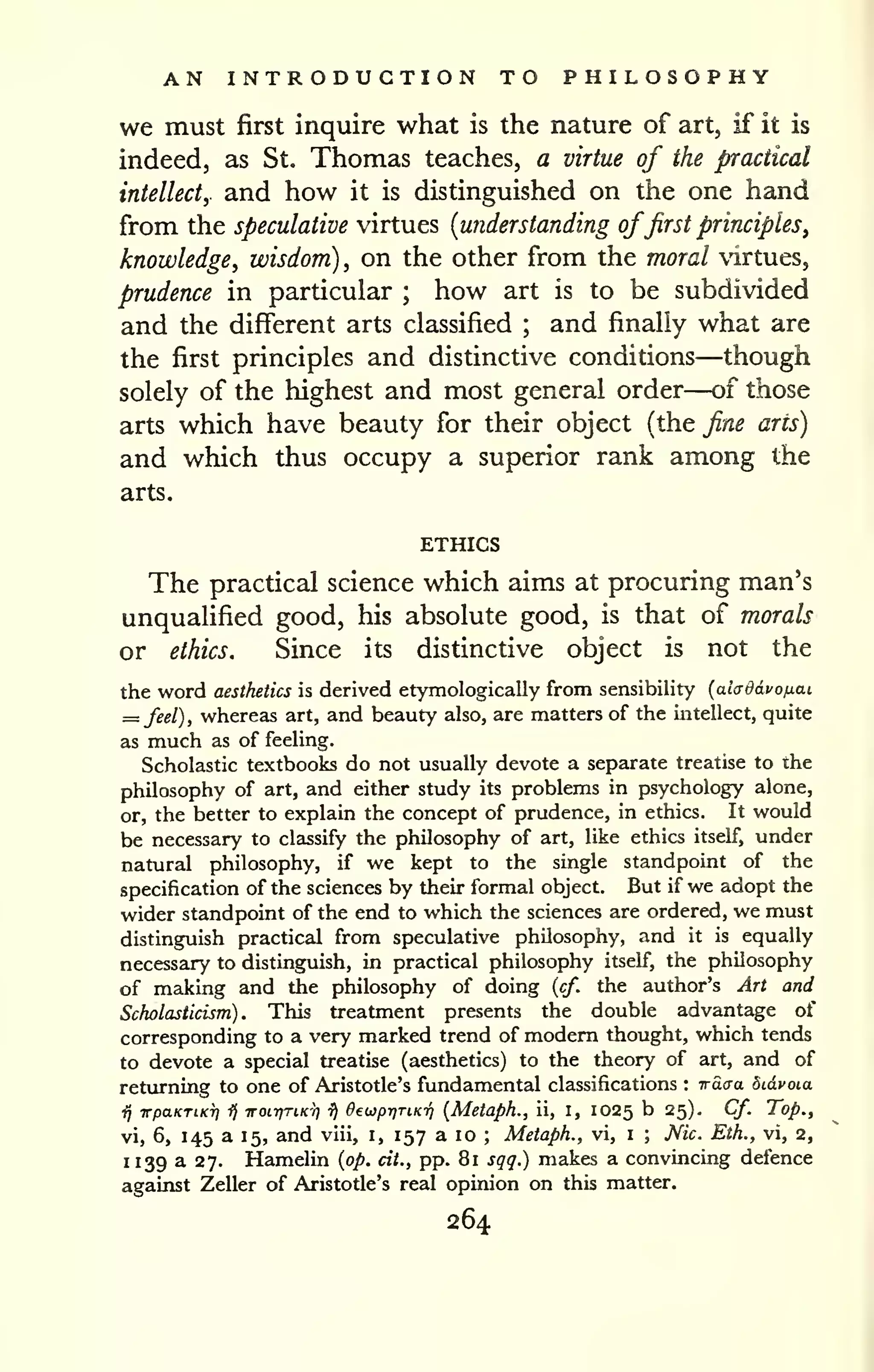 AN INTRODUCTION TO PHILOSOPHY 
we must first inquire what is the nature of art, if it is 
indeed, as St. Thomas teaches, a virtue of the practical 
intellect, and how it is distinguished on the one hand 
from the speculative virtues {understanding offirst principles^ 
knowledge, wisdom) , on the other from the moral virtues, 
prudence in particular ; how art is to be subdivided 
and the different arts classified ; and finally what are 
the first principles and distinctive conditions—though 
solely of the highest and most general order—of those 
arts which have beauty for their object (the fine arts) 
and which thus occupy a superior rank among the 
arts. 
ETHICS 
The practical science which aims at procuring man's 
unqualified good, his absolute good, is that of morals 
or ethics. Since its distinctive object is not the 
the word aesthetics is derived etymologically from sensibility {aiaddvofxai. 
= feel), whereas art, and beauty also, are matters of the intellect, quite 
as much as of feeling. 
Scholastic textbooks do not usually devote a separate treatise to the 
philosophy of art, and either study its problems in psychology alone, 
or, the better to explain the concept of prudence, in ethics. It would 
be necessary to classify the philosophy of art, like ethics itself, under 
natural philosophy, if we kept to the single standpoint of the 
specification of the sciences by their formal object. But if we adopt the 
wider standpoint of the end to which the sciences are ordered, we must 
distinguish practical from speculative philosophy, and it is equally 
necessary to distinguish, in practical philosophy itself, the philosophy 
of making and the philosophy of doing {cf. the author's Art and 
Scholasticism). This treatment presents the double advantage of 
corresponding to a very marked trend of modem thought, which tends 
to devote a special treatise (aesthetics) to the theory of art, and of 
returning to one of Aristotle's fundamental classifications : Tracra bidvoia 
fj irpaKTLKTf) i) iroirjTLKr) 7J OeuprjTiKTj {Metaph., ii, I, 1025 b 25). Cf. Top., 
vi, 6, 145 a 15, and viii, i, 157 a 10 ; Metaph., vi, i ; Nic. Eth., vi, 2, 
1 139 a 27. Hamelin {op. cit., pp. 81 sgq.) makes a convincing defence 
against Zeller of Aristotle's real opinion on this matter. 
264 
 