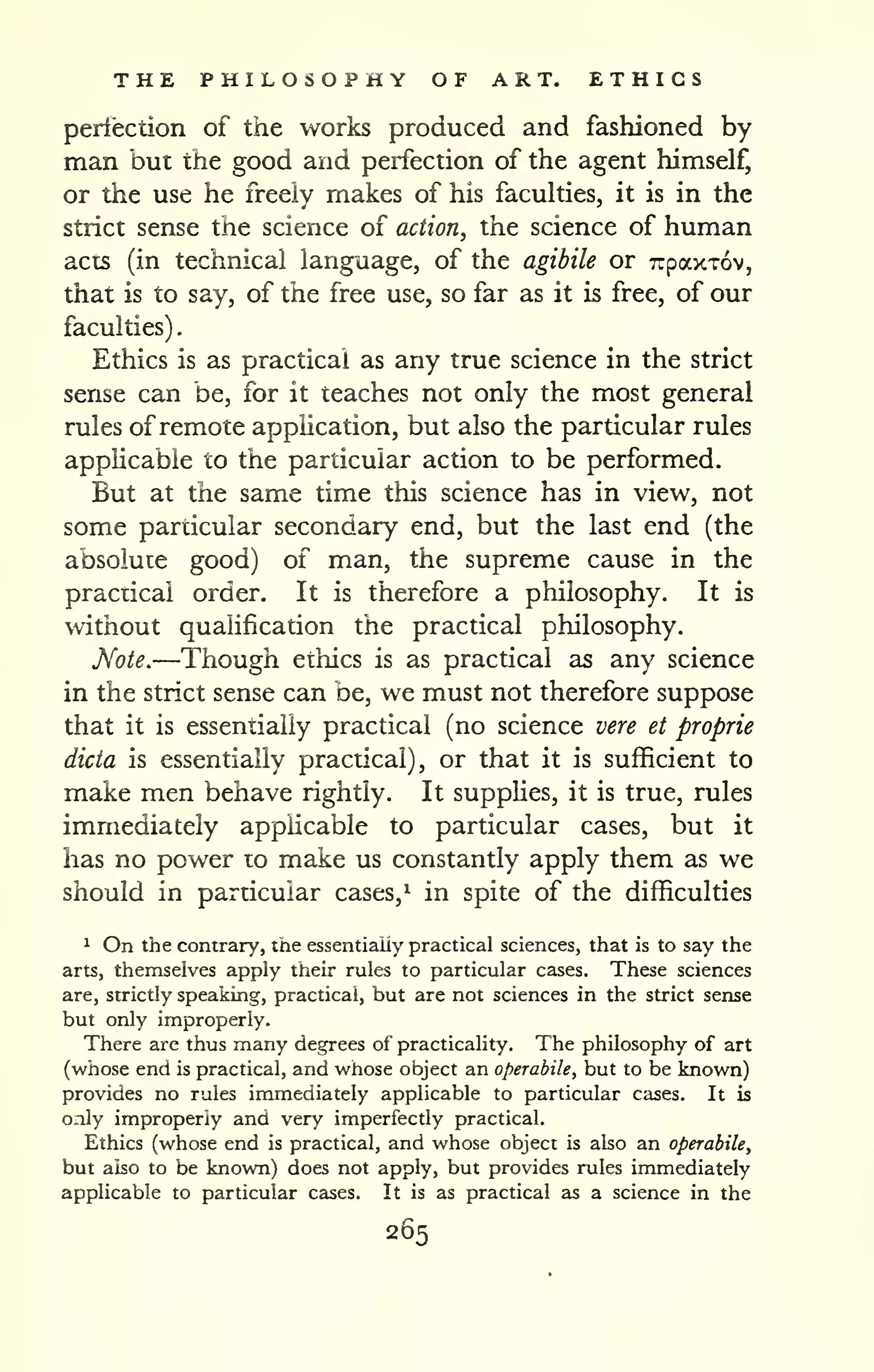 . 
THE PHILOSOPHY OF ART. ETHICS 
perfection of the works produced and fashioned by 
man but the good and perfection of the agent himself, 
or the use he freely makes of his faculties, it is in the 
strict sense the science of action, the science of human 
acts (in technical language, of the agibile or Trpaxxov, 
that is to say, of the free use, so far as it is free, of our 
faculties) 
Ethics is as practical as any true science in the strict 
sense can be, for it teaches not only the most general 
rules ofremote application, but also the particular rules 
applicable to the particular action to be performed. 
But at the same time this science has in view, not 
some particular secondary end, but the last end (the 
absolute good) of man, the supreme cause in the 
practical order. It is therefore a philosophy. It is 
without qualification the practical philosophy. 
Note.—Though ethics is as practical as any science 
in the strict sense can be, we must not therefore suppose 
that it is essentially practical (no science vere et proprie 
dicta is essentially practical), or that it is sufficient to 
make men behave rightly. It supplies, it is true, rules 
immediately applicable to particular cases, but it 
has no power to make us constantly apply them as we 
should in particular cases,^ in spite of the difficulties 
1 On the contrary, the essentially practical sciences, that is to say the 
arts, themselves apply their rules to particular cases. These sciences 
are, strictly speaking, practical, but are not sciences in the strict sense 
but only improperly. 
There are thus many degrees of practicality. The philosophy of art 
(whose end is practical, and whose object an operabile, but to be known) 
provides no rules immediately applicable to particular cases. It is 
only improperly and very imperfectly practical. 
Ethics (whose end is practical, and whose object is also an operabile, 
but also to be known) does not apply, but provides rules immediately 
applicable to particular cases. It is as practical as a science in the 
265 
 