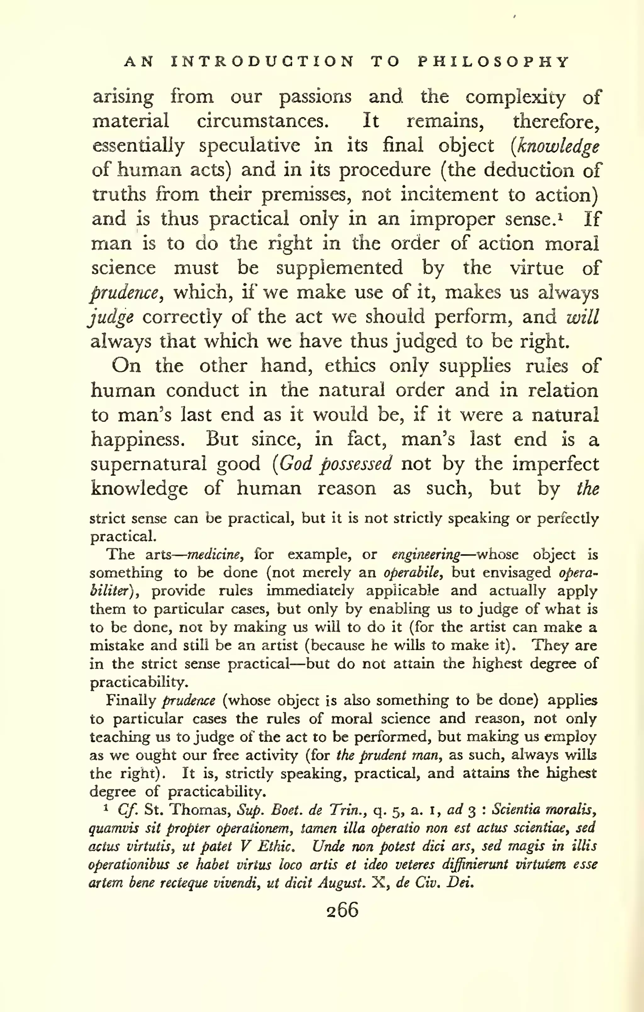 — 
AN INTRODUCTION TO PHILOSOPHY 
arising from our passions and the complexity of 
material circumstances. It remains, therefore, 
essentially speculative in its final object {knowledge 
of human acts) and in its procedure (the deduction of 
truths from their premisses, not incitement to action) 
and is thus practical only in an improper sense. ^ If 
man is to do the right in the order of action moral 
science must be supplemented by the virtue of 
prudence^ which, if" we make use of it, makes us always 
judge correctly of the act we should perform, and will 
always that which we have thus judged to be right. 
On the other hand, ethics only supplies rules of 
human conduct in the natural order and in relation 
to man's last end as it would be, if it were a natural 
happiness. But since, in fact, man's last end is a 
supernatural good [God possessed not by the imperfect 
knowledge of human reason as such, but by the 
strict sense can be practical, but it is not strictly speaking or perfectly 
practical. 
The arts 
medicine, for example, or engineering—whose object is 
something to be done (not merely an operabile, but envisaged opera-biliter), 
provide rules immediately applicable and actually apply 
them to particular cases, but only by enabling us to judge of what is 
to be done, not by making us wiU to do it (for the artist can make a 
mistake and still be an artist (because he wills to make it). They are 
in the strict sense practical—but do not attain the highest degree of 
practicability. 
Finally prudence (whose object is also something to be done) applies 
to particular cases the rules of moral science and reason, not only 
teaching us to judge of the act to be performed, but making us employ 
as we ought our free activity (for the prudent man, as such, always wills 
the right). It is, strictly speaking, practical, and attains the highest 
degree of practicability. 
1 Cf. St. Thomas, Sup. Boet. de Trin., q. 5, a. i, arf 3 : Scientia moralis, 
quamvis sit propter operationem, tamen ilia operaiio non est actus scientiae, sed 
actus virtutis, ut patet V Ethic. Unde non potest diet ars, sed rnagis in illis 
operationibus se habet virtus loco artis et idea veteres dijfinierunt virtutem esse 
artem bene recteque vivendi, ut dicit August. X, de Civ. Dei. 
266 
 