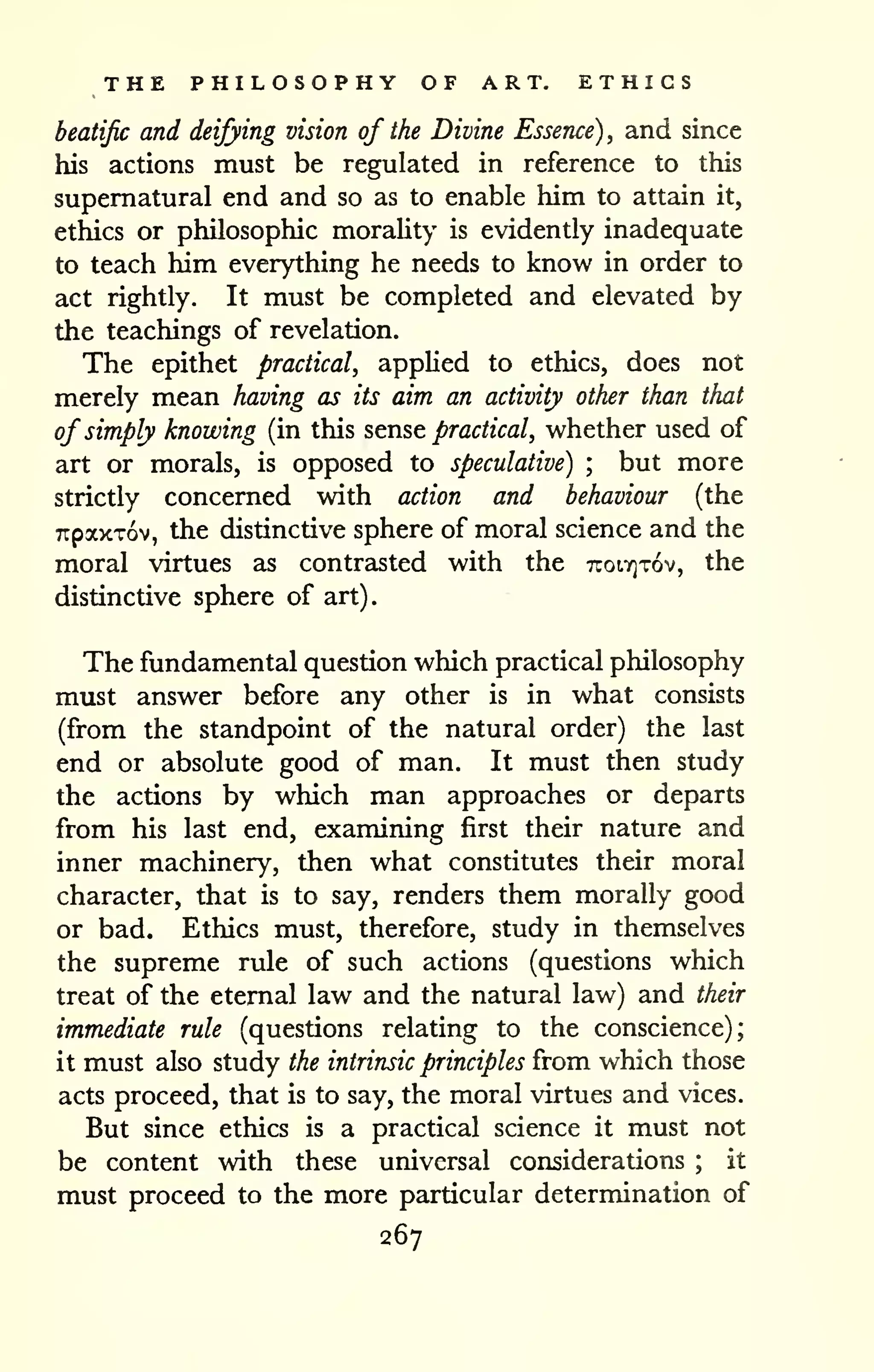 THE PHILOSOPHY OF ART, ETHICS 
beatific and deifying vision of the Divine Essence), and since 
his actions must be regulated in reference to this 
supernatural end and so as to enable him to attain it, 
ethics or philosophic morality is evidently inadequate 
to teach him everything he needs to know in order to 
act rightly. It must be completed and elevated by 
the teachings of revelation. 
The epithet practical, applied to ethics, does not 
merely mean having as its aim an activity other than that 
of simply knowing (in this sense practical, whether used of 
art or morals, is opposed to speculative) ; but more 
strictly concerned with action and behaviour (the 
TrpaxTov, the distinctive sphere of moral science and the 
moral virtues as contrasted with the TtoiTjTov, the 
distinctive sphere of art). 
The fundamental question which practical philosophy 
must answer before any other is in what consists 
(from the standpoint of the natural order) the last 
end or absolute good of man. It must then study 
the actions by which man approaches or departs 
from his last end, examining first their nature and 
inner machinery, then what constitutes their moral 
character, that is to say, renders them morally good 
or bad. Ethics must, therefore, study in themselves 
the supreme rule of such actions (questions which 
treat of the eternal law and the natural law) and their 
immediate rule (questions relating to the conscience); 
it must also study the intrinsic principles from which those 
acts proceed, that is to say, the moral virtues and vices. 
But since ethics is a practical science it must not 
be content with these universal considerations ; it 
must proceed to the more particular determination of 
267 
 