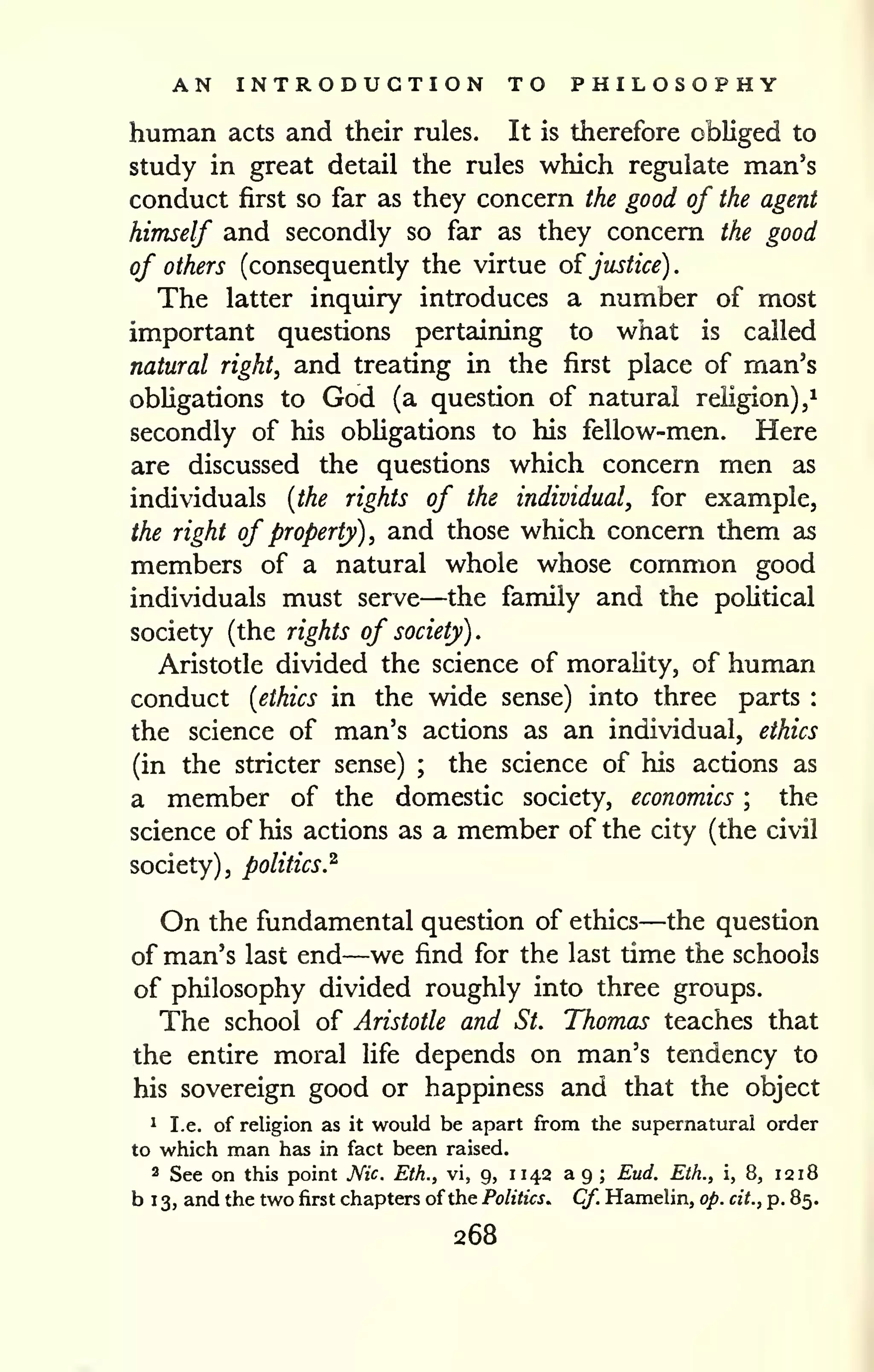 AN INTRODUCTION TO PHILOSOPHY 
^ 
human acts and their rules. It is therefore obliged to 
study in great detail the rules which regulate man's 
conduct first so far as they concern the good of the agent 
himself and secondly so far as they concern the good 
of others (consequently the virtue o^justice). 
The latter inquiry introduces a number of most 
important questions pertaining to what is called 
natural right, and treating in the first place of man's 
obUgations to God (a question of natural religion), 
secondly of his obligations to his fellow-men. Here 
are discussed the questions which concern men as 
individuals [the rights of the individual, for example, 
the right of property), and those which concern them as 
members of a natural whole whose common good 
individuals must serve—the family and the poUtical 
society (the rights of society). 
Aristotle divided the science of morality, of human 
conduct [ethics in the wide sense) into three parts : 
the science of man's actions as an individual, ethics 
(in the stricter sense) ; the science of his actions as 
a member of the domestic society, economics ; the 
science of his actions as a member of the city (the civil 
society), politics.^ 
On the fundamental question of ethics—the question 
of man's last end—we find for the last time the schools 
of philosophy divided roughly into three groups. 
The school of Aristotle and St. Thomas teaches that 
the entire moral life depends on man's tendency to 
his sovereign good or happiness and that the object 
1 I.e. of religion as it would be apart from the supernatural order 
to which man has in fact been raised. 
2 See on this point Nic Eth., vi, 9, 11 42 a 9 ; Eud. Eth., i, 8, 12 18 
b 1 3, and the two first chapters of the Politics. Cf. Hamelin, op. cit., p. 85. 
268 
 