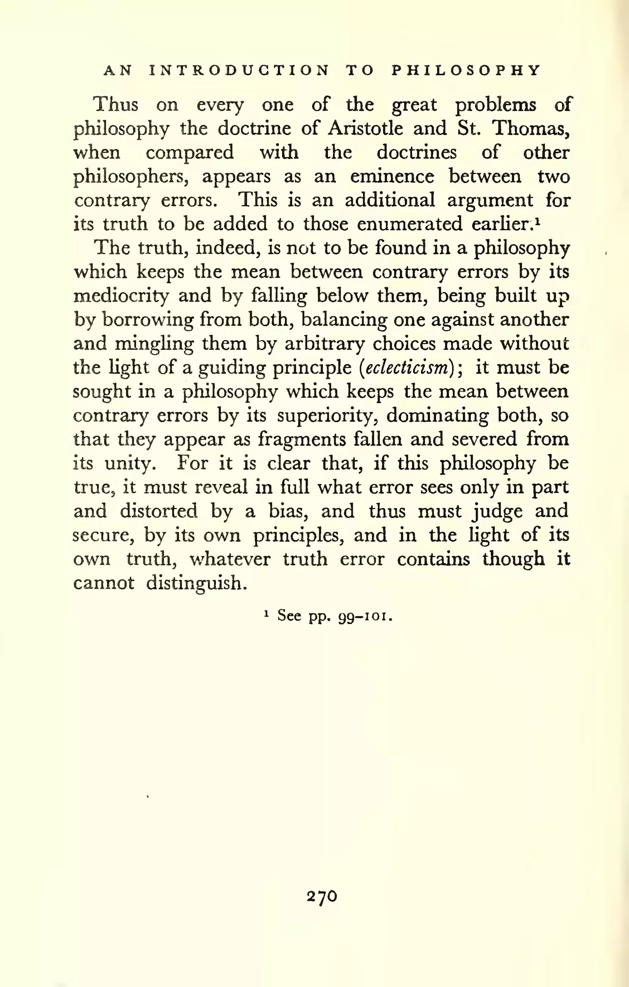 AN INTRODUCTION TO PHILOSOPHY 
Thus on every one of the great problems of 
philosophy the doctrine of Aristotle and St. Thomas, 
when compared with the doctrines of other 
philosophers, appears as an eminence between two 
contrary errors. This is an additional argument for 
its truth to be added to those enumerated earUer.^ 
The truth, indeed, is not to be found in a philosophy 
which keeps the mean between contrary errors by its 
mediocrity and by falling below them, being built up 
by borrowing from both, balancing one against another 
and mingUng them by arbitrary choices made without 
the Hght of a guiding principle {eclecticism) ; it must be 
sought in a philosophy which keeps the mean between 
contrary errors by its superiority, dominating both, so 
that they appear as fragments fallen and severed from 
its unity. For it is clear that, if this philosophy be 
true, it must reveal in full what error sees only in part 
and distorted by a bias, and thus must judge and 
secure, by its own principles, and in the hght of its 
own truth, v/hatever truth error contains though it 
cannot distinguish. 
1 See pp. 99-101. 
270 
 