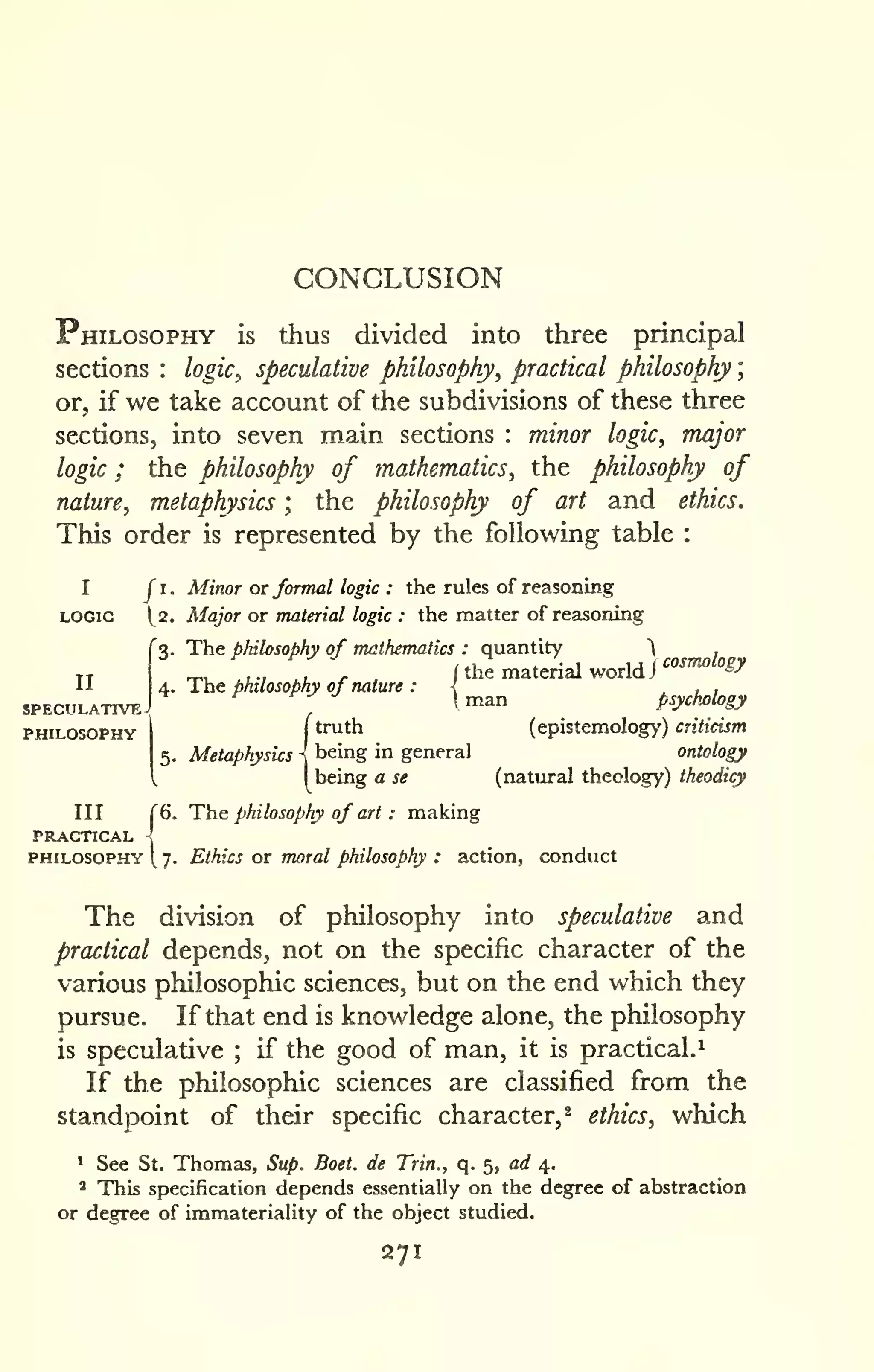 CONCLUSION 
; 
Philosophy is thus divided into three principal 
sections : logic, speculative philosophy, practical philosophy 
or, if we take account of the subdivisions of these three 
sections, into seven main sections : minor logic, major 
logic ; the philosophy of mathematics, the philosophy of 
nature, metaphysics ; the philosophy of art and ethics. 
This order is represented by the following table : 
I J I. Minor or formal logic : the rules of reasoning 
LOGIC 1^2. Major OT material logic : the matter of resisoning 
3. The philosophy of mathematics : quantity  . —„,.,,. i the material world J 
'"^^^ &/ 
4. 1 he phuosobhy of nature : { , , , '^ 
 man psychology 
(truth (epistemolog^') criticism 
being in general ontology 
being a se (natural theology) theodicy 
II 
SPECULATIVE 
PHILOSOPHY 
III r6. The philosophy of art : making 
PRACTICAL 
PHILOSOPHY [7. Ethics OT moral philosophy : action, conduct 
The division of philosophy into speculative and 
practical depends, not on the specific character of the 
various philosophic sciences, but on the end which they 
pursue. If that end is knowledge alone, the philosophy 
is speculative ; if the good of man, it is practical.^ 
If the philosophic sciences are classified from the 
standpoint of their specific character, ^ ethics, which 
1 See St. Thomas, Sup. Boet. de Trin., q. 5, ad 4. 
' This specification depends essentially on the degree of abstraction 
or degree of immateriality of the object studied. 
271 
 