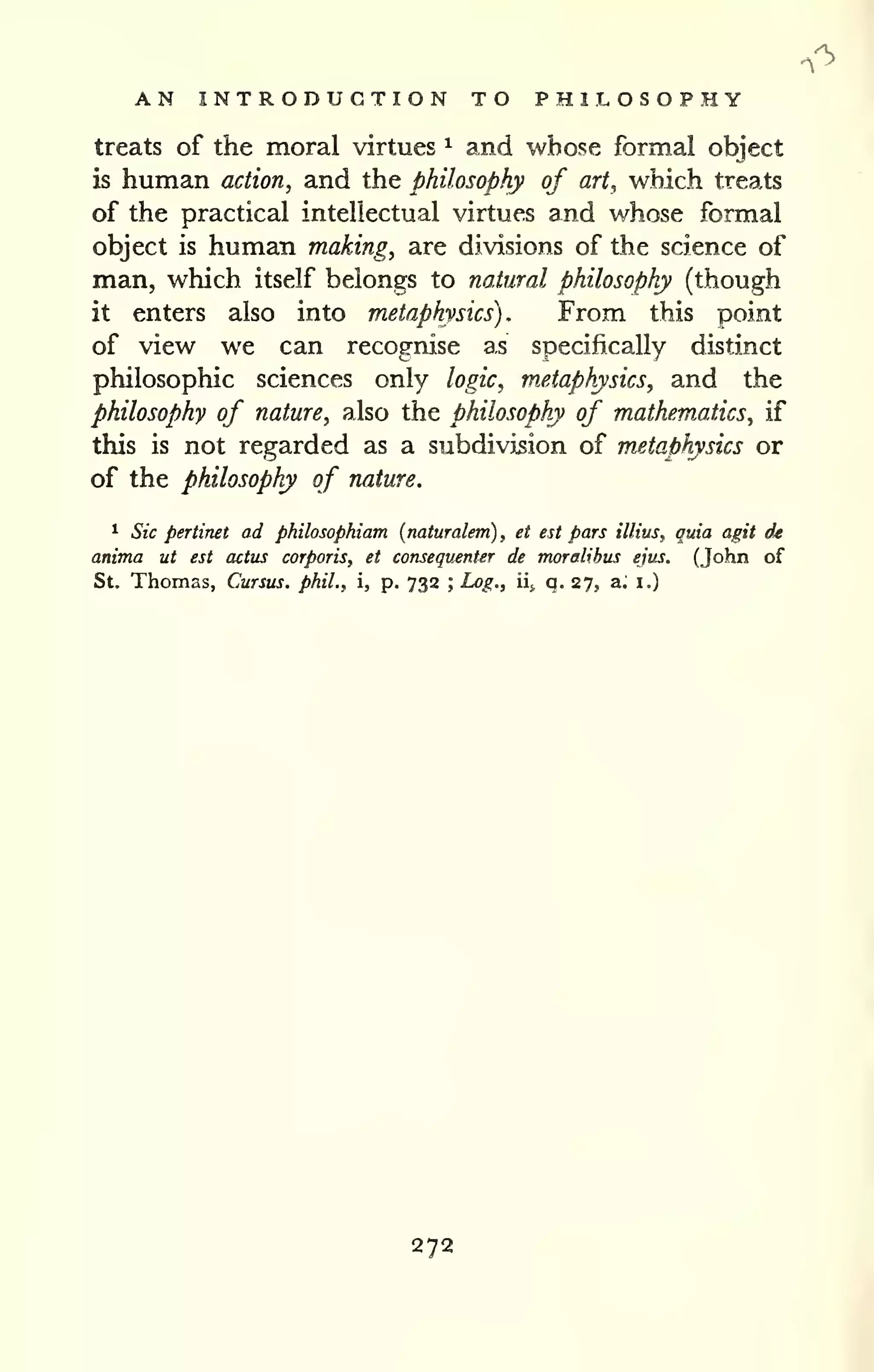 AN INTRODUCTION TO PHILOSOPHY 
treats of the moral virtues ^ and whose formal object 
is human action, and the philosophy of art, which treats 
of the practical intellectual virtues and whose formal 
object is human making, are divisions of the science of 
man, which itself belongs to natural philosophy (though 
it enters also into metaphysics). From this point 
of view we can recognise as specifically distinct 
philosophic sciences only logic, metaphysics, and the 
philosophy of nature, also the philosophy of mathematics, if 
this is not regarded as a subdivision of metaphysics or 
of the philosophy of nature. 
1 Sic pertinet ad philosophiam [naturalem) , et est pars illius, quia agit dt 
anima ut est actus corporis, et consequenter de moralihus ejus, (John of 
St. Thomas, Cursus. phil., i, p. 732 ; Log., ii* q. 27, a. i.) 
272 
 