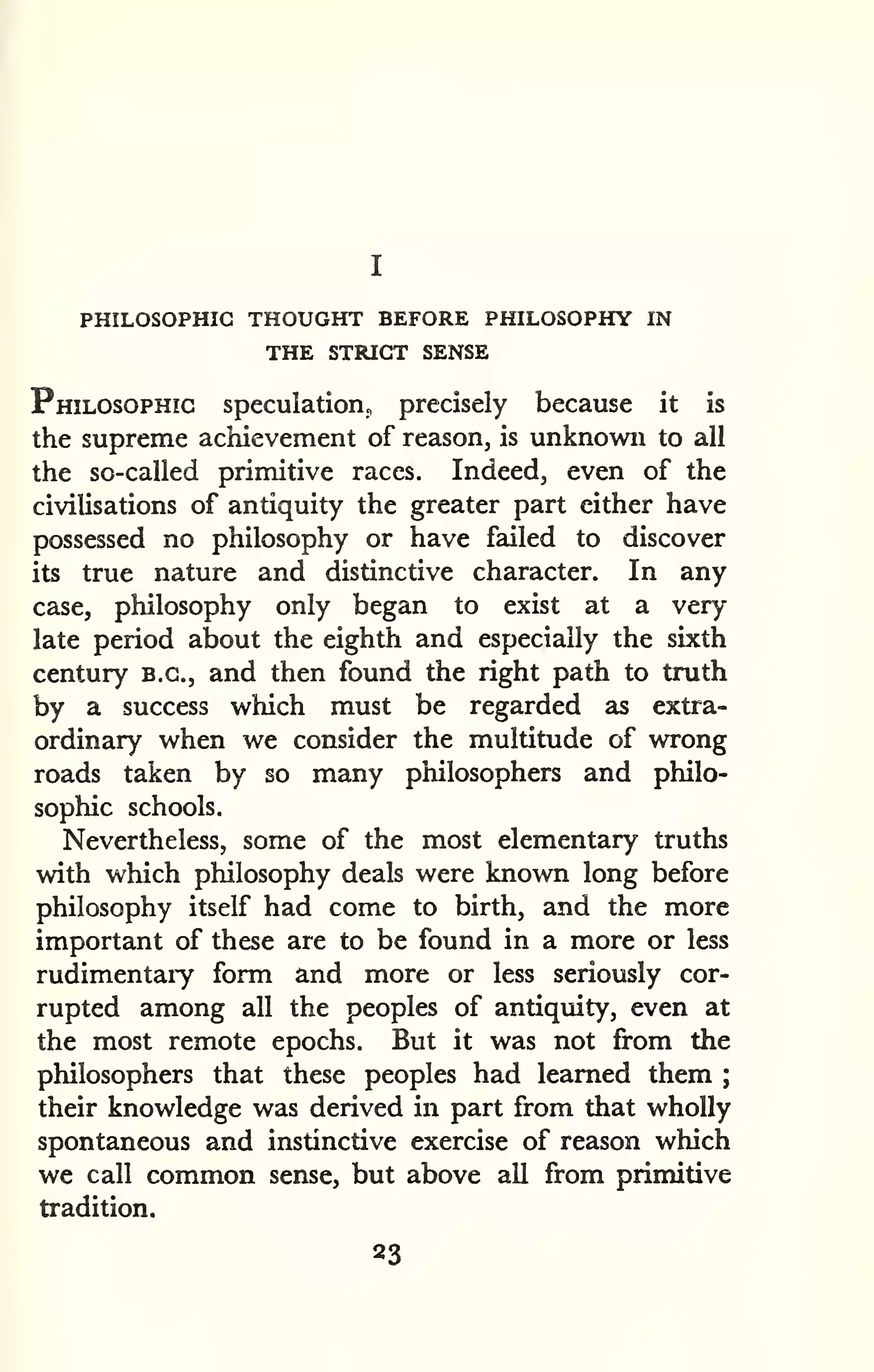 PHILOSOPHIC THOUGHT BEFORE PHILOSOPHY IN 
THE STRICT SENSE 
Philosophic speculation, precisely because it is 
the supreme achievement of reason, is unknown to all 
the so-called primitive races. Indeed, even of the 
civilisations of antiquity the greater part either have 
possessed no philosophy or have failed to discover 
its true nature and distinctive character. In any 
case, philosophy only began to exist at a very 
late period about the eighth and especially the sixth 
century B.C., and then found the right path to truth 
by a success which must be regarded as extra-ordinary 
when we consider the multitude of wrong 
roads taken by so many philosophers and philo-sophic 
schools. 
Nevertheless, some of the most elementary truths 
with which philosophy deals were known long before 
philosophy itself had come to birth, and the more 
important of these are to be found in a more or less 
rudimentaiy form and more or less seriously cor-rupted 
among all the peoples of antiquity, even at 
the most remote epochs. But it was not from the 
philosophers that these peoples had learned them ; 
their knowledge was derived in part from that wholly 
spontaneous and instinctive exercise of reason which 
we call common sense, but above all from primitive 
tradition. 
23 
 
