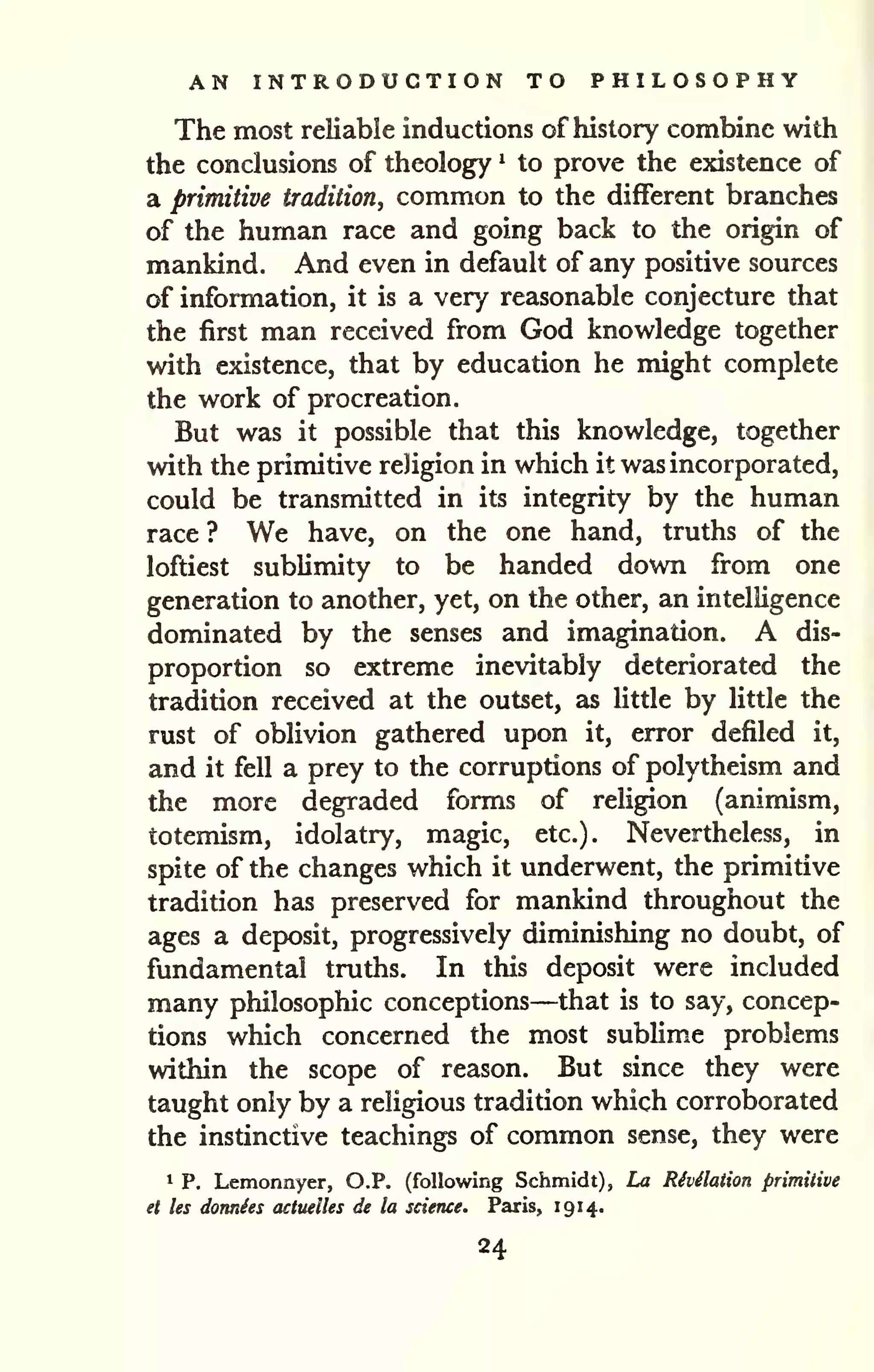 AN INTRODUCTION TO PHILOSOPHY 
The most reliable inductions of history combine with 
the conclusions of theology ^ to prove the existence of 
a primitive tradition, common to the different branches 
of the human race and going back to the origin of 
mankind. And even in default of any positive sources 
of information, it is a very reasonable conjecture that 
the first man received from God knowledge together 
with existence, that by education he might complete 
the work of procreation. 
But was it possible that this knowledge, together 
with the primitive religion in which it was incorporated, 
could be transmitted in its integrity by the human 
race ? We have, on the one hand, truths of the 
loftiest sublimity to be handed down from one 
generation to another, yet, on the other, an intelligence 
dominated by the senses and imagination. A dis-proportion 
so extreme inevitably deteriorated the 
tradition received at the outset, as little by little the 
rust of obHvion gathered upon it, error defiled it, 
and it fell a prey to the corruptions of polytheism and 
the more degraded forms of religion (animism, 
totemism, idolatry, magic, etc.). Nevertheless, in 
spite of the changes which it underwent, the primitive 
tradition has preserved for mankind throughout the 
ages a deposit, progressively diminishing no doubt, of 
fundamental truths. In this deposit were included 
many philosophic conceptions—that is to say, concep-tions 
which concerned the most sublime problems 
within the scope of reason. But since they were 
taught only by a religious tradition which corroborated 
the instinctive teachings of common sense, they were 
1 p. Lemonnyer, O.P, (following Schmidt), La Rivilaiion primitive 
et les doTtnSes actuelles de la science. Paris, 191 4. 
24 
 