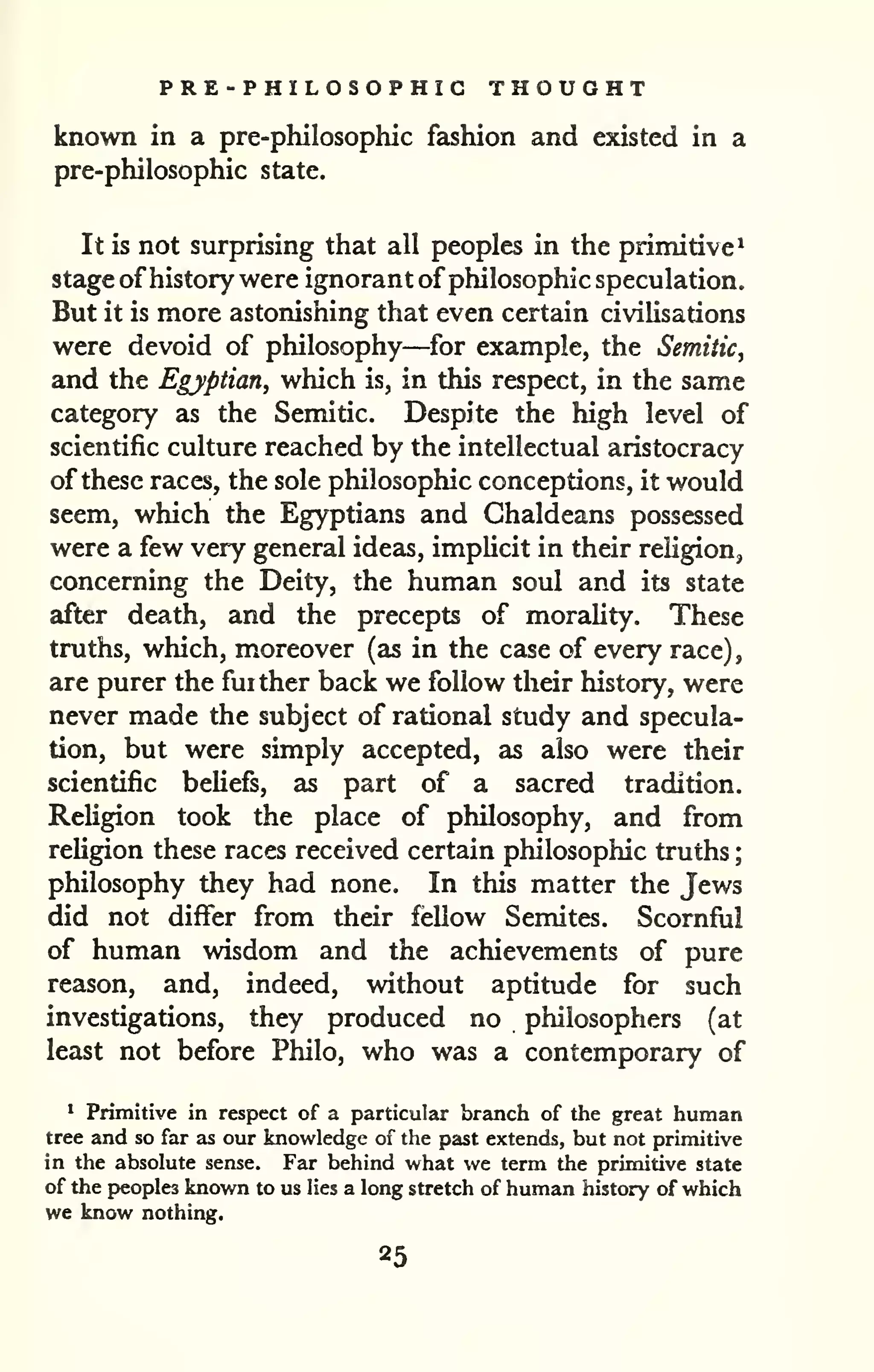 PRE-PHILOSOPHIG THOUGHT 
; 
known in a pre-philosophic fashion and existed in a 
pre-philosophic state. 
It is not surprising that all peoples in the primitive^ 
stage of history were ignorant of philosophic speculation. 
But it is more astonishing that even certain civilisations 
were devoid of philosophy—for example, the Semitic, 
and the Egyptian, which is, in this respect, in the same 
category as the Semitic. Despite the high level of 
scientific culture reached by the intellectual aristocracy 
of these races, the sole philosophic conceptions, it would 
seem, which the Egyptians and Chaldeans possessed 
were a few very general ideas, implicit in their religion, 
concerning the Deity, the human soul and its state 
after death, and the precepts of morality. These 
truths, which, moreover (as in the case of every race), 
are purer the further back we follow their history, were 
never made the subject of rational study and specula-tion, 
but were simply accepted, as also were their 
scientific beliefs, as part of a sacred tradition. 
Religion took the place of philosophy, and from 
religion these races received certain philosophic truths 
philosophy they had none. In this matter the Jews 
did not differ from their fellow Semites. Scornful 
of human wisdom and the achievements of pure 
reason, and, indeed, without aptitude for such 
investigations, they produced no philosophers (at 
least not before Philo, who was a contemporary of 
* Primitive in respect of a particular brainch of the great human 
tree and so far as our knowledge of the past extends, but not primitive 
in the absolute sense. Far behind what we term the primitive state 
of the peoples known to us lies a long stretch of human history of which 
we know nothing. 
25 
 