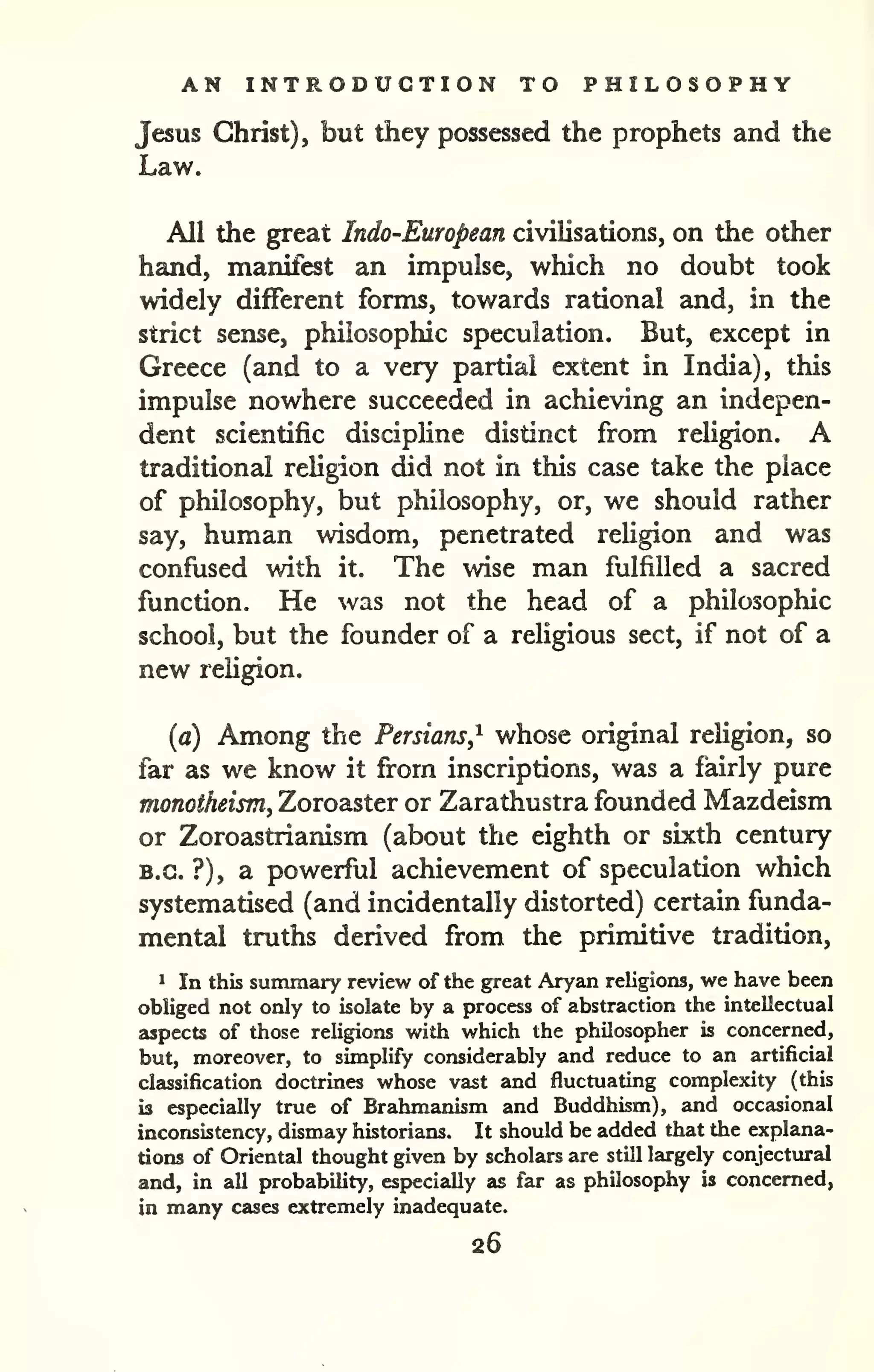 AN INTRODUCTION TO PHILOSOPHY 
Jesus Christ), but they possessed the prophets and the 
Law. 
All the great Indo-European civilisations, on the other 
hand, manifest an impulse, which no doubt took 
widely different forms, towards rational and, in the 
strict sense, philosophic speculation. But, except in 
Greece (and to a very partial extent in India), this 
impulse nowhere succeeded in achieving an indepen-dent 
scientific discipline distinct from religion. A 
traditional religion did not in this case take the place 
of philosophy, but philosophy, or, we should rather 
say, human wisdom, penetrated religion and was 
confused with it. The wise man fulfilled a sacred 
function. He was not the head of a philosophic 
school, but the founder of a religious sect, if not of a 
new religion. 
{a) Among the Persians,'^ whose original religion, so 
far as we know it from inscriptions, was a fairly pure 
monotheism, Zoroaster or Zarathustra founded Mazdeism 
or Zoroastrianism (about the eighth or sixth century 
B.C. ?), a powerful achievement of speculation which 
systematised (and incidentally distorted) certain funda-mental 
truths derived from the primitive tradition, 
* In this summary review of the great Aryan religions, we have been 
obliged not only to isolate by a process of abstraction the intellectual 
aspects of those religions with which the philosopher is concerned, 
but, moreover, to simplify considerably and reduce to an artificial 
classification doctrines whose vast and fluctuating complexity (this 
is especially true of Brahmanism and Buddhism), and occasional 
inconsistency, dismay historians. It should be added that the explana-tions 
of Oriental thought given by scholars are still largely conjectural 
and, in all probability, especially as far as philosophy is concerned, 
in many cases extremely inadequate. 
26 
 
