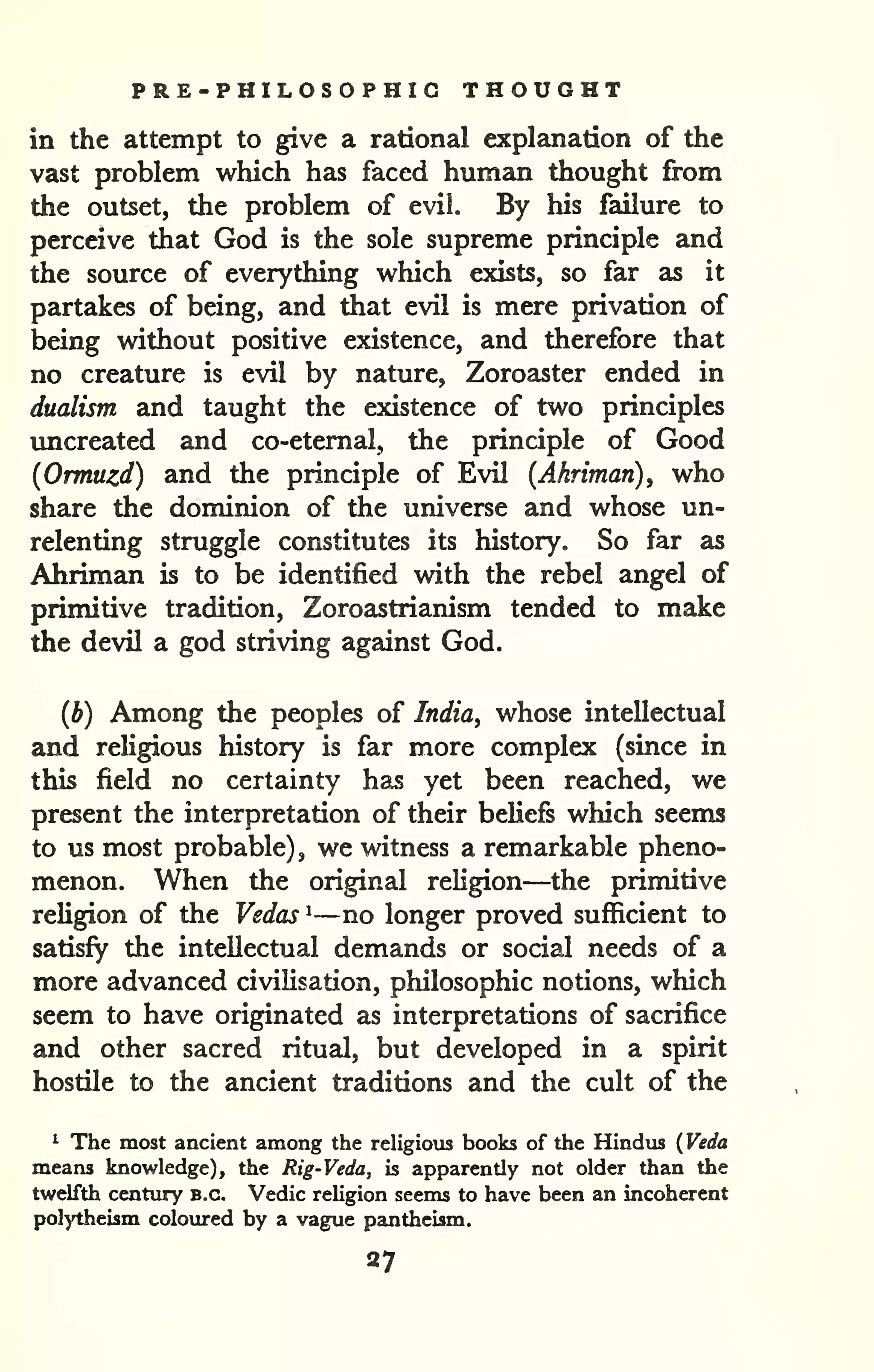 PRE-PHILOSOPHIG THOUGHT 
in the attempt to give a rational explanation of the 
vast problem which has faced human thought from 
the outset, the problem of evil. By his failure to 
perceive that God is the sole supreme principle and 
the source of everything which exists, so far as it 
partakes of being, and that evil is mere privation of 
being without positive existence, and therefore that 
no creature is evil by nature, Zoroaster ended in 
dualism and taught the existence of two principles 
imcreated and co-eternal, the principle of Good 
{Ormuzd) and the principle of Evil (Ahriman), who 
share the dominion of the universe and whose un-relenting 
struggle constitutes its history. So far as 
Ahriman is to be identified with the rebel angel of 
primitive tradition, Zoroastrianism tended to make 
the devil a god striving against God. 
(b) Among the peoples of India, whose intellectual 
and religious history is far more complex (since in 
this field no certainty has yet been reached, we 
present the interpretation of their beliefs which seems 
to us most probable), we witness a remarkable pheno-menon. 
When the original religion—the primitive 
reUgion of the Vedas ^—no longer proved sufficient to 
satisfy the intellectual demands or social needs of a 
more advanced civilisation, philosophic notions, which 
seem to have originated as interpretations of sacrifice 
and other sacred ritual, but developed in a spirit 
hostile to the ancient traditions and the cult of the 
^ The most ancient among the religious books of the Hindus ( Veda 
means knowledge), the Rig-Veda, is apparently not older than the 
twelfth century b.c. Vedic religion seems to have been an incoherent 
polytheism coloured by a vague pantheism. 
27 
 