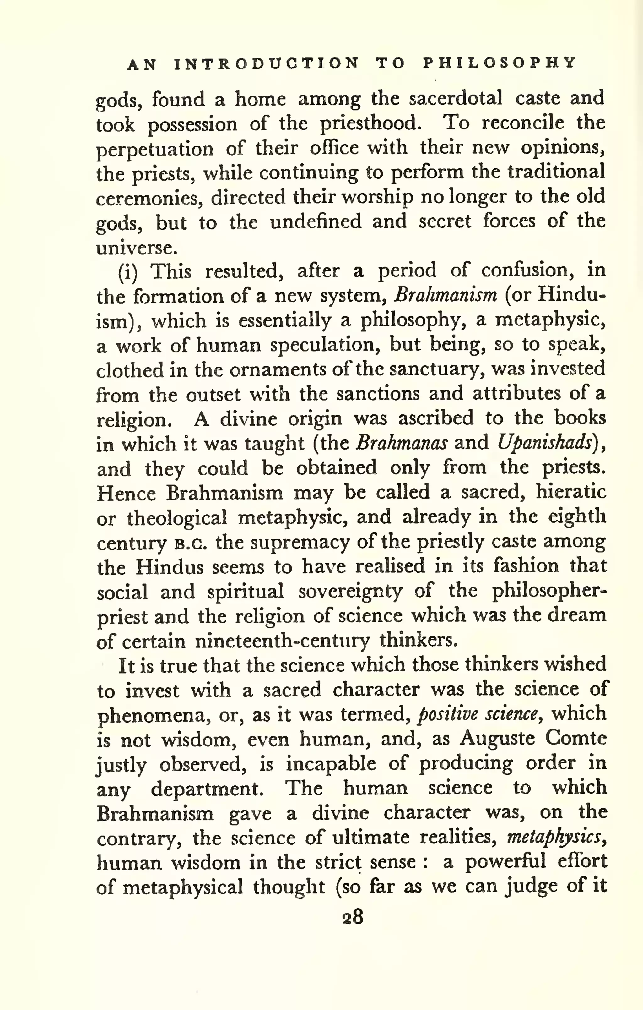 AN INTRODUCTION TO PHILOSOPHY 
gods, found a home among the sacerdotal caste and 
took possession of the priesthood. To reconcile the 
perpetuation of their office with their new opinions, 
the priests, while continuing to perform the traditional 
ceremonies, directed their worship no longer to the old 
gods, but to the undefined and secret forces of the 
universe. 
(i) This resulted, after a period of confusion, in 
the formation of a new system, Brahmanism (or Hindu-ism), 
which is essentially a philosophy, a metaphysic, 
a work of human speculation, but being, so to speak, 
clothed in the ornaments of the sanctuary, was invested 
from the outset with the sanctions and attributes of a 
religion. A divine origin was ascribed to the books 
in which it was taught (the Brahmanas and Upamshads)^ 
and they could be obtained only from the priests. 
Hence Brahmanism may be called a sacred, hieratic 
or theological metaphysic, and already in the eighth 
century B.C. the supremacy of the priestly caste among 
the Hindus seems to have realised in its fashion that 
social and spiritual sovereignty of the philosopher-priest 
and the religion of science which was the dream 
of certain nineteenth-century thinkers. 
It is true that the science which those thinkers wished 
to invest with a sacred character was the science of 
phenomena, or, as it was termed, positive science, which 
is not wisdom, even human, and, as Auguste Gomte 
justly observed, is incapable of producing order in 
any department. The human science to which 
Brahmanism gave a divine character was, on the 
contrary, the science of ultimate realities, metaphysics, 
human wisdom in the strict sense : a powerful effort 
of metaphysical thought (so far as we can judge of it 
28 
 