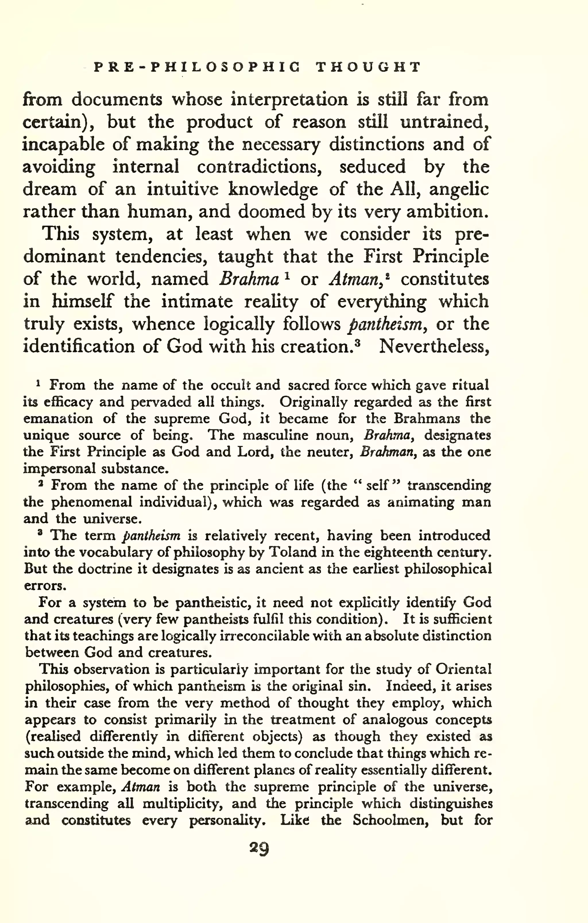 PRE-PHILOSOPHIG THOUGHT 
from documents whose interpretation is still far from 
certain), but the product of reason still untrained, 
incapable of maidng the necessary distinctions and of 
avoiding internal contradictions, seduced by the 
dream of an intuitive knowledge of the All, angelic 
rather than human, and doomed by its very ambition. 
This system, at least when we consider its pre-dominant 
tendencies, taught that the First Principle 
of the world, named Brahma ^ or Atman,^ constitutes 
in himself the intimate reality of everything which 
truly exists, whence logically follows pantheism, or the 
identification of God with his creation.^ Nevertheless, 
1 From the name of the occult and sacred force which gave ritual 
its efficacy and pervaded all things. Originally regarded as the first 
emanation of the supreme God, it became for the Brahmans the 
unique source of being. The masculine noun, Brahma, designates 
the First Principle as God and Lord, the neuter, Brahman, as the one 
imp>er5onal substance. 
2 From the name of the principle of life (the " self " transcending 
the phenomenal individual), which was regarded as animating man 
and the imiverse. 
' The term pantheism is relatively recent, having been introduced 
into the vocabulary of philosophy by Toland in the eighteenth centiiry. 
But the doctrine it designates is as ancient as the earUest philosophical 
errors. 
For a system to be pantheistic, it need not explicitly identify God 
and creatures (very few pantheists fulfil this condition). It is sufficient 
that its teachings are logically ineconcilable with an absolute distinction 
between God and creatures. 
This observation is particularly important for the study of Oriental 
philosophies, of which pantheism is the original sin. Indeed, it arises 
in their case from the very method of thought they employ, which 
appears to consist primarily in the treatment of analogous concepts 
(realised differently in different objects) as though they existed as 
such outside the mind, which led them to conclude that things which re-main 
the same become on different planes of reality essentially different. 
For example, Atman is both the supreme principle of the universe, 
transcending all multipUcity, and the principle which distingiiishes 
and constitutes every personality. Like the Schoolmen, but for 
29 
 