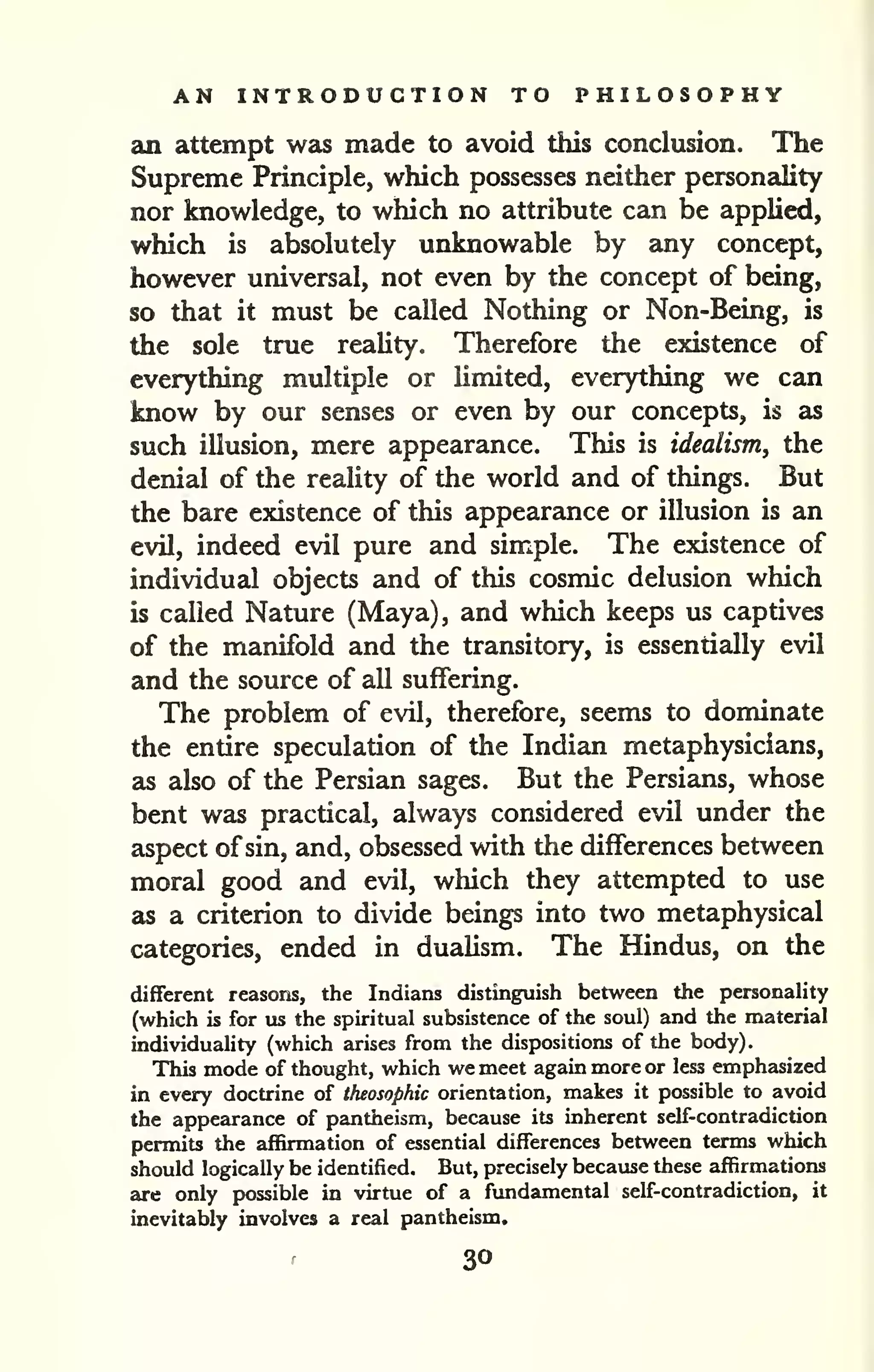 AN INTRODUCTION TO PHILOSOPHY 
an attempt was made to avoid this conclusion. The 
Supreme Principle, which possesses neither personality 
nor knowledge, to which no attribute can be applied, 
which is absolutely unknowable by any concept, 
however universal, not even by the concept of being, 
so that it must be called Nothing or Non-Being, is 
the sole true reality. Therefore the existence of 
everything multiple or limited, everything we can 
know by our senses or even by our concepts, is as 
such illusion, mere appearance. This is idealism, the 
denial of the reality of the world and of things. But 
the bare existence of this appearance or illusion is an 
evil, indeed evil pure and simple. The existence of 
individual objects and of this cosmic delusion which 
is called Nature (Maya), and which keeps us captives 
of the manifold and the transitory, is essentially evil 
and the source of all suffering. 
The problem of evil, therefore, seems to dominate 
the entire speculation of the Indian metaphysicians, 
as also of the Persian sages. But the Persians, whose 
bent was practical, always considered evil under the 
aspect ofsin, and, obsessed with the differences between 
moral good and evil, which they attempted to use 
as a criterion to divide beings into two metaphysical 
categories, ended in dualism. The Hindus, on the 
different reasons, the Indians distinguish between the personality 
(which is for us the spiritual subsistence of the soul) and the material 
individuality (which arises from the dispositions of the body). 
This mode of thought, which we meet again more or less emphasized 
in every doctrine of theosophic orientation, makes it possible to avoid 
the appearance of pantheism, because its inherent self-contradiction 
permits the affirmation of essential differences between terms which 
should logically be identified. But, precisely because these affirmations 
are only possible in virtue of a fundamental self-contradiction, it 
inevitably involves a real pantheism. 
30 
 