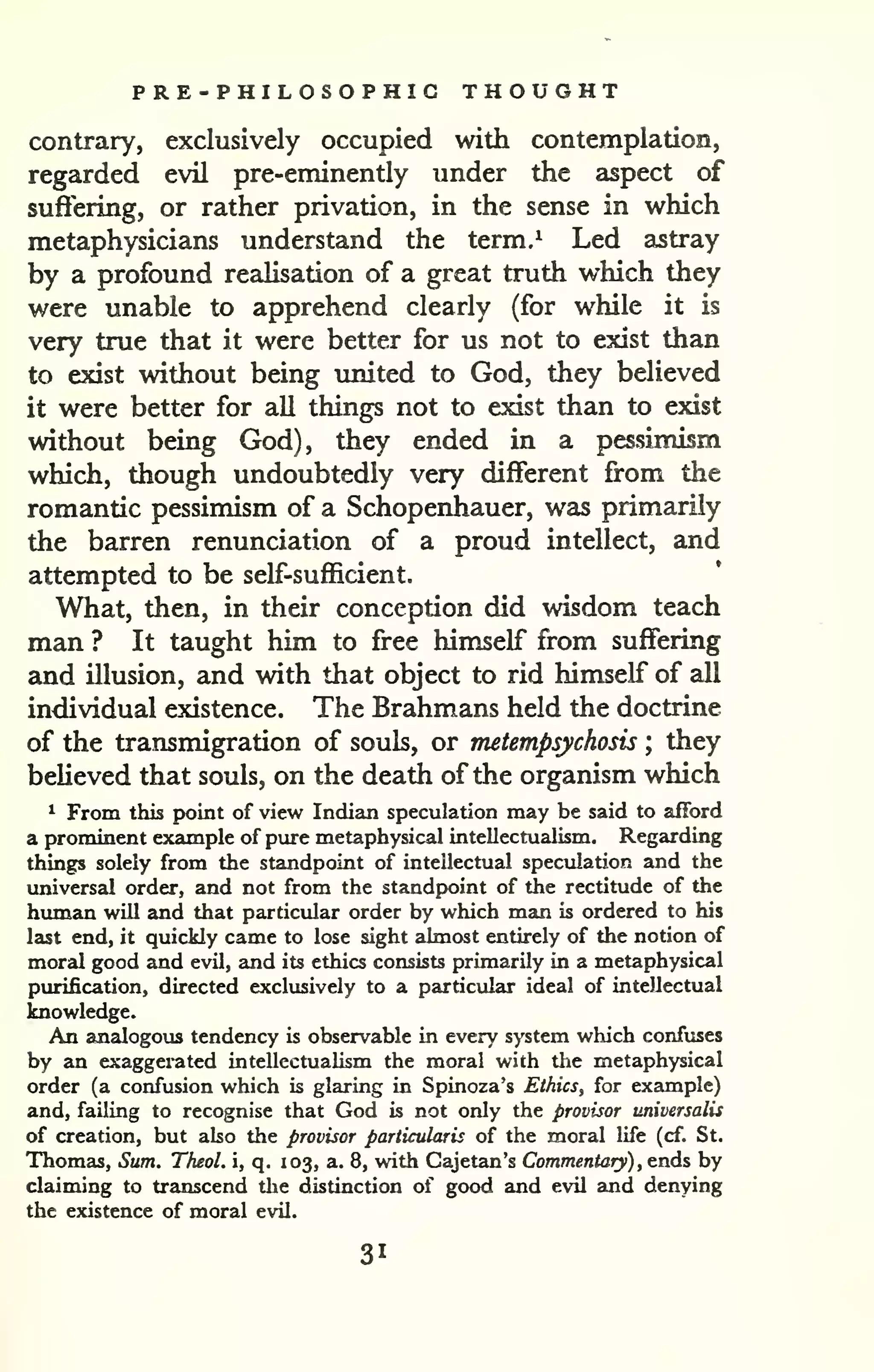 PRE -PHILOSOPHIC THOUGHT 
contrary, exclusively occupied with contemplation, 
regarded evil pre-eminently under the aspect of 
suffering, or rather privation, in the sense in which 
metaphysicians understand the term.^ Led astray 
by a profound realisation of a great truth which they 
were unable to apprehend clearly (for while it is 
very true that it were better for us not to exist than 
to exist without being imited to God, they believed 
it were better for all things not to exist than to exist 
without being God), they ended in a pessimism 
which, though undoubtedly very different from the 
romantic pessimism of a Schopenhauer, was primarily 
the barren renunciation of a proud intellect, and 
attempted to be self-sufl5cient. 
What, then, in their conception did wisdom teach 
man ? It taught him to free himself from suffering 
and illusion, and with that object to rid himself of all 
individual existence. The Brahmans held the doctrine 
of the transmigration of souls, or metempsychosis ; they 
believed that souls, on the death of the organism which 
1 From this point of view Indian speculation may be said to afford 
a prominent example of pure metaphysical intellectualism. Regarding 
things solely from the standpoint of intellectual speculation and the 
universal order, and not from the standpoint of the rectitude of the 
human will and that particular order by which man is ordered to his 
last end, it quickly came to lose sight almost entirely of the notion of 
moral good and evil, and its ethics consists primarily in a metaphysical 
purification, directed exclusively to a particular ideal of intellectual 
knowledge. 
An analogous tendency is observable in every system which confuses 
by an exaggerated intellectualism the moral with the metaphysical 
order (a confusion which is glaring in Spinoza's Ethics, for example) 
and, failing to recognise that God is not only the provisor universalis 
of creation, but also the provisor particularis of the moral life (cf. St. 
Thomas, Sum. TheoL i, q. 103, a. 8, with Cajetan's Commentaty) , ends by 
claiming to transcend the distinction of good and evil and denying 
the existence of moral evil. 
31 
 