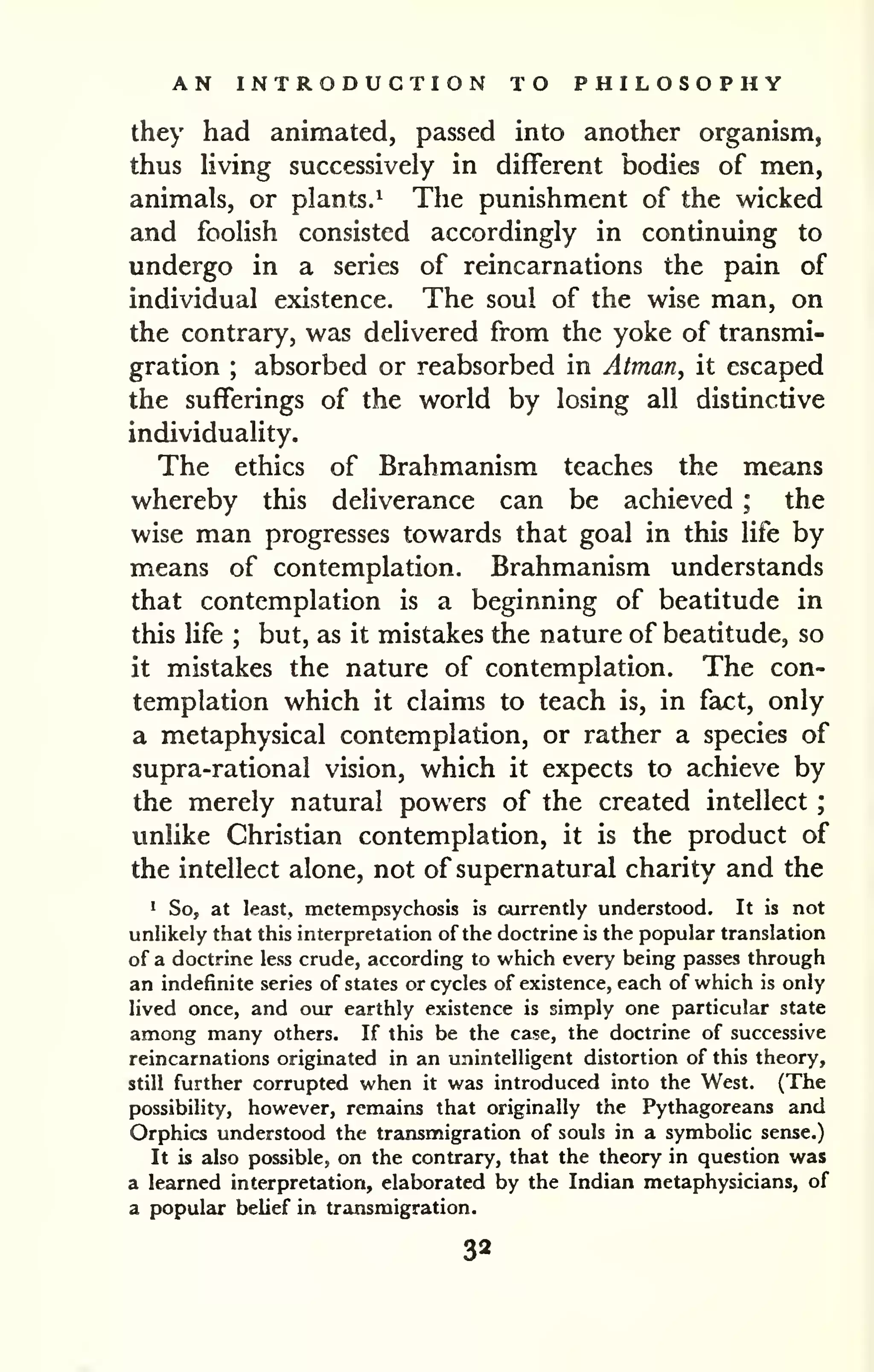 AN INTRODUCTION TO PHILOSOPHY 
; 
they had animated, passed into another organism, 
thus living successively in different bodies of men, 
animals, or plants.^ The punishment of the wicked 
and foolish consisted accordingly in continuing to 
undergo in a series of reincarnations the pain of 
individual existence. The soul of the wise man, on 
the contrary, was delivered from the yoke of transmi-gration 
; absorbed or reabsorbed in Atman, it escaped 
the sufferings of the world by losing all distinctive 
individuality. 
The ethics of Brahmanism teaches the means 
whereby this deliverance can be achieved ; the 
wise man progresses towards that goal in this life by 
means of contemplation. Brahmanism understands 
that contemplation is a beginning of beatitude in 
this life ; but, as it mistakes the nature of beatitude, so 
it mistakes the nature of contemplation. The con-templation 
which it claims to teach is, in fact, only 
a metaphysical contemplation, or rather a species of 
supra-rational vision, which it expects to achieve by 
the merely natural powers of the created intellect 
unlike Christian contemplation, it is the product of 
the intellect alone, not of supernatural charity and the 
1 S05 at least, metempsychosis is currently understood. It is not 
unlikely that this interpretation of the doctrine is the popular translation 
of a doctrine less crude, according to which every being passes through 
an indefinite series of states or cycles of existence, each of which is only 
lived once, and our earthly existence is simply one particular state 
among many others. If this be the case, the doctrine of successive 
reincarnations originated in an unintelligent distortion of this theory, 
still further corrupted when it was introduced into the West. (The 
possibility, however, remains that originally the Pythagoreans and 
Orphics understood the transmigration of souls in a symbolic sense.) 
It is also possible, on the contrary, that the theory in question was 
a learned interpretation, elaborated by the Indian metaphysicians, of 
a popular belief in transmigration. 
32 
 