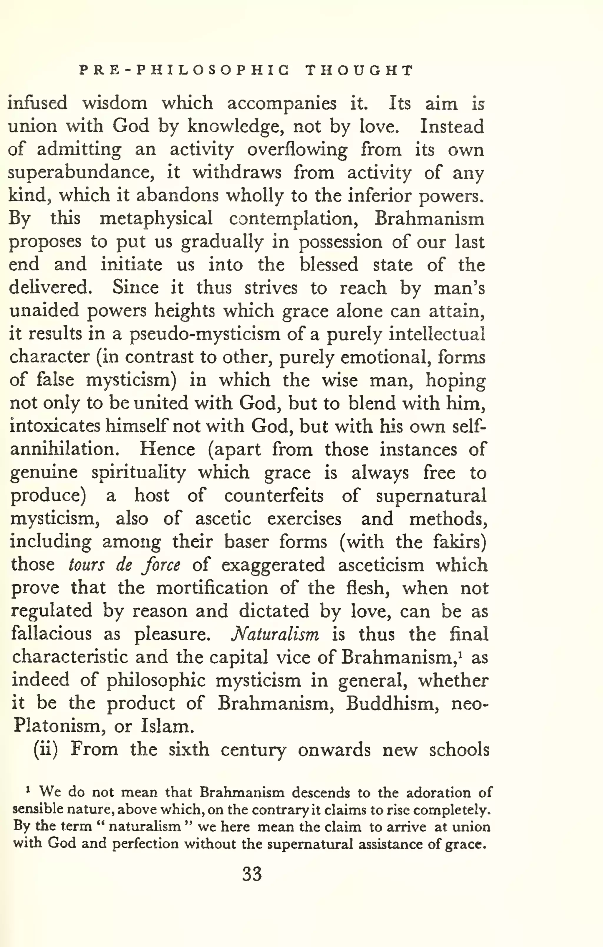 PRE - P HI LO S O P HIC THOUGHT 
infused wisdom which accompanies it. Its aim is 
union with God by knowledge, not by love. Instead 
of admitting an activity overflowing from its own 
superabundance, it withdraws from activity of any 
kind, which it abandons wholly to the inferior powers. 
By this metaphysical contemplation, Brahmanism 
proposes to put us gradually in possession of our last 
end and initiate us into the blessed state of the 
delivered. Since it thus strives to reach by man's 
unaided powers heights which grace alone can attain, 
it results in a pseudo-mysticism of a purely intellectual 
character (in contrast to other, purely emotional, forms 
of false mysticism) in which the wise man, hoping 
not only to be united with God, but to blend with him, 
intoxicates himself not with God, but with his own self-annihilation. 
Hence (apart from those instances of 
genuine spirituality which grace is always free to 
produce) a host of counterfeits of supernatural 
mysticism, also of ascetic exercises and methods, 
including among their baser forms (with the fakirs) 
those tours de force of exaggerated asceticism which 
prove that the mortification of the flesh, when not 
regulated by reason and dictated by love, can be as 
fallacious as pleasure. Naturalism is thus the final 
characteristic and the capital vice of Brahmanism,^ as 
indeed of philosophic mysticism in general, whether 
it be the product of Brahmanism, Buddhism, neo- 
Platonism, or Islam. 
(ii) From the sixth century onwards new schools 
^ We do not mean that Brahmanism descends to the adoration of 
sensible nature, above which, on the contrary it claims to rise completely. 
By the term " naturalism " we here mean the claim to arrive at union 
with God and perfection without the supernatural assistance of grace. 
33 
 