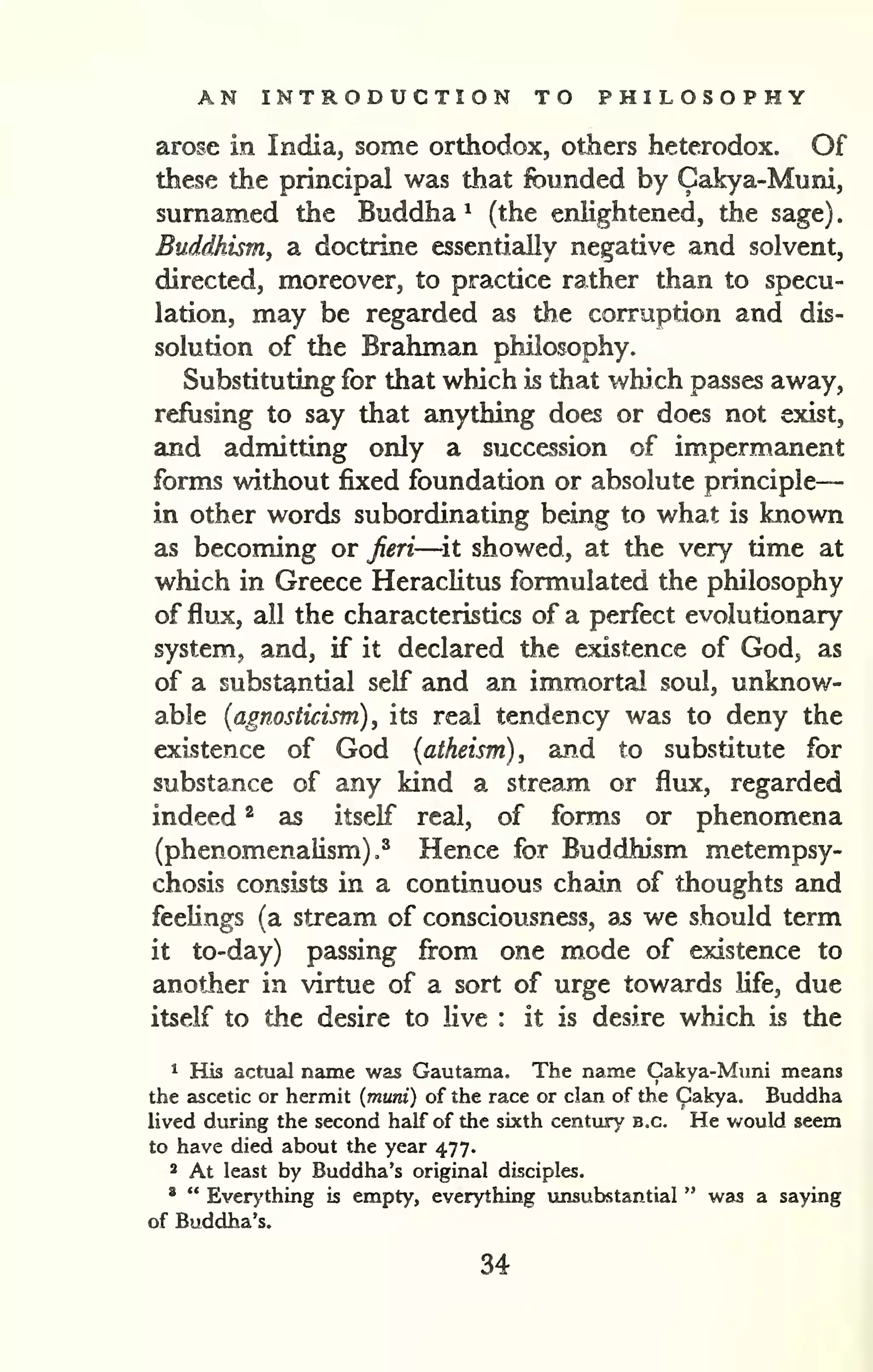 AN INTRODUCTION TO PHILOSOPHY 
— 
. 
arose in India, some orthodox, others heterodox. Of 
these the principal was that founded by Cakya-Muni, 
surnamed the Buddha ^ (the enlightened, the sage) 
Buddhism, a doctrine essentially negative and solvent, 
directed, moreover, to practice rather than to specu-lation, 
may be regarded as the corruption and dis-solution 
of the Brahman philosophy. 
Substituting for that which is that which passes away, 
refusing to say that anything does or does not exist, 
and admitting only a succession of impermanent 
forms without fixed foundation or absolute principle 
in other words subordinating being to what is known 
as becoming or feri—^it showed, at the very time at 
which in Greece Heraclitus formulated the philosophy 
of flux, all the characteristics of a perfect evolutionary 
system, and, if it declared the existence of God, as 
of a substantial self and an immortal soul, unknow-able 
{agnosticism), its real tendency was to deny the 
existence of God (atheism), and to substitute for 
substance of any kind a stream or flux, regarded 
indeed ^ as itself real, of forms or phenomena 
(phenomenalism).^ Hence for Buddhism metempsy-chosis 
consists in a continuous chain of thoughts and 
feeHngs (a stream of consciousness, as we should term 
it to-day) passing from one mode of existence to 
another in virtue of a sort of urge towards Ufe, due 
itself to the desire to live : it is desire which is the 
" His actual name was Gautama. The name Cakya-Muni means 
the ascetic or hermit {muni) of the race or clan of the Cakya. Buddha 
lived during the second half of the sixth century B.C. He would seem 
to have died about the year 477. 
2 At least by Buddha's original disciples. 
' " Ever>'thing is empty, everything vmsubstantial " was a saying 
of Buddha's. 
34 
 