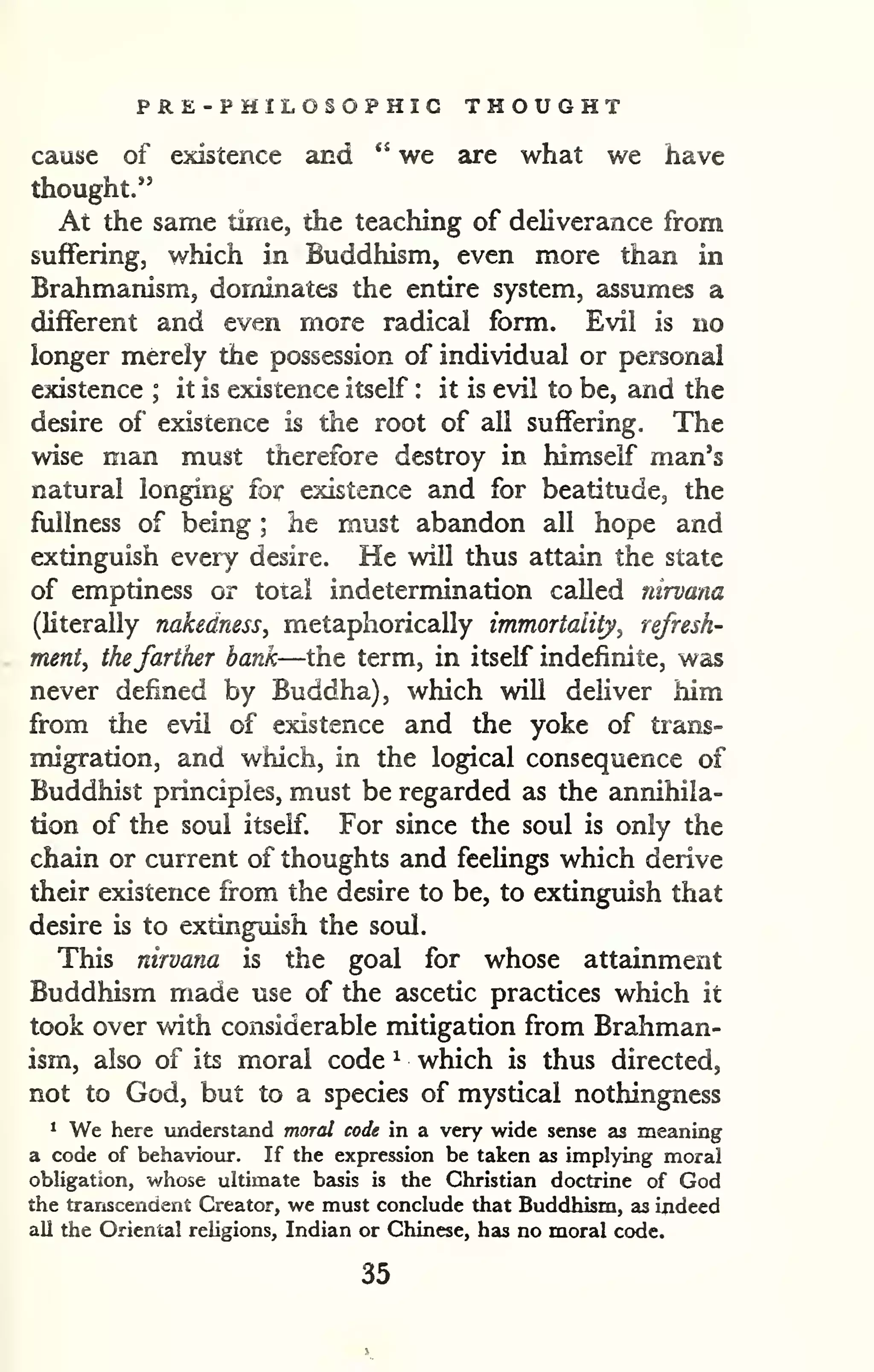 PRE-PHILOSOPHIC THOUGHT 
cause of existence and " we are what we have 
thought." 
At the same time, the teaching of deliverance from 
suffering, which in Buddhism, even more than in 
Brahmanism, dominates the entire system, assumes a 
different and even more radical form. Evil is no 
longer merely the possession of individual or personal 
existence ; it is existence itself : it is evil to be, and the 
desire of existence is the root of all suffering. The 
wise man must therefore destroy in himself man's 
natural longing for existence and for beatitude, the 
fullness of being ; he must abandon all hope and 
extinguish every desire. He will thus attain the state 
of emptiness or toial indetermination called nirvana 
(literally nakedness, metaphorically immortality^ refresh-ment, 
thefarther bank—the term, in itself indefinite, was 
never defined by Buddha), which will deliver him 
from tlie evil of existence and the yoke of trans-migration, 
and which, in the logical consequence of 
Buddhist principles, must be regarded as the annihila-tion 
of the soul itself. For since the soul is only the 
chain or current of thoughts and feelings which derive 
their existence from the desire to be, to extinguish that 
desire is to extinguish the soul. 
This nirvana is the goal for whose attainment 
Buddhism made use of the ascetic practices which it 
took over with considerable mitigation from Brahman-ism, 
also of its moral code ^ which is thus directed, 
not to God, but to a species of mystical nothingness 
* We here tmderstand moral code in a very wide sense as meaning 
a code of behaviour. If the expression be taken as implying moral 
obligation, whose ultimate basis is the Christian doctrine of God 
the transcendent Creator, we must conclude that Buddhism, as indeed 
all the Oriental religions, Indian or Chinese, has no moral code. 
35 
 