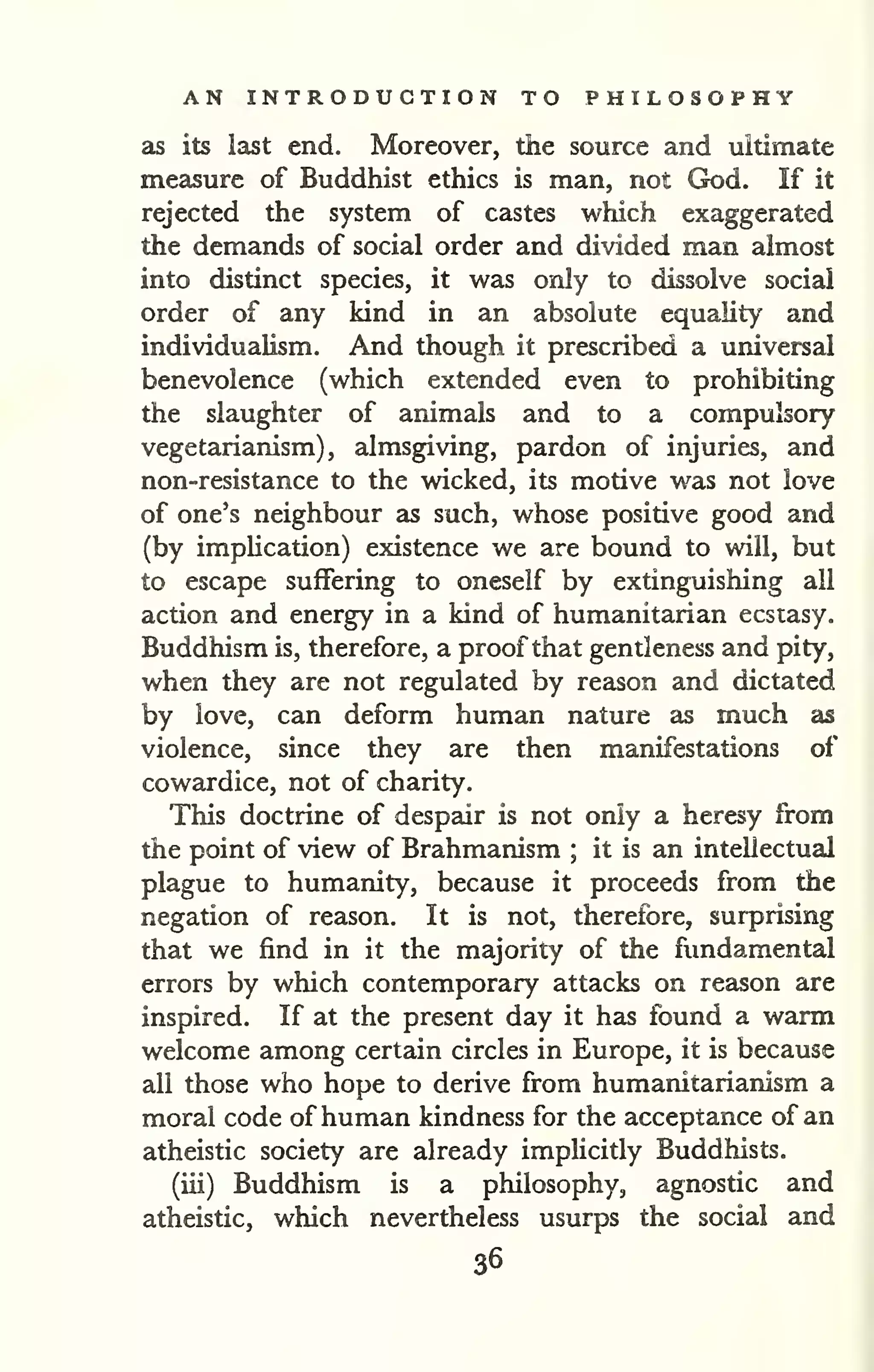 AN INTRODUCTION TO PHILOSOPHY 
as its last end. Moreover, the source and ultimate 
measure of Buddhist ethics is man, not God. If it 
rejected the system of castes which exaggerated 
the demands of social order and divided man almost 
into distinct species, it was only to dissolve social 
order of any kind in an absolute equality and 
individualism. And though it prescribed a universal 
benevolence (which extended even to prohibiting 
the slaughter of animals and to a compulsory 
vegetarianism), almsgiving, pardon of injuries, and 
non-resistance to the wicked, its motive was not love 
of one's neighbour as such, whose positive good and 
(by imphcation) existence we are bound to will, but 
to escape suffering to oneself by extinguishing all 
action and energy in a kind of humanitarian ecstasy. 
Buddhism is, therefore, a proof that gentleness and pity, 
when they are not regulated by reason and dictated 
by love, can deform human nature as much as 
violence, since they are then manifestations of 
cowardice, not of charity. 
This doctrine of despair is not only a heresy from 
the point of view of Brahmanism ; it is an intellectual 
plague to humanity, because it proceeds from the 
negation of reason. It is not, therefore, surprising 
that we find in it the majority of the fundamental 
errors by which contemporary attacks on reason are 
inspired. If at the present day it has found a warm 
welcome among certain circles in Europe, it is because 
all those who hope to derive from humanitarianism a 
moral code of human kindness for the acceptance of an 
atheistic society are already implicitly Buddhists. 
(iii) Buddhism is a philosophy, agnostic and 
atheistic, which nevertheless usurps the social and 
36 
 