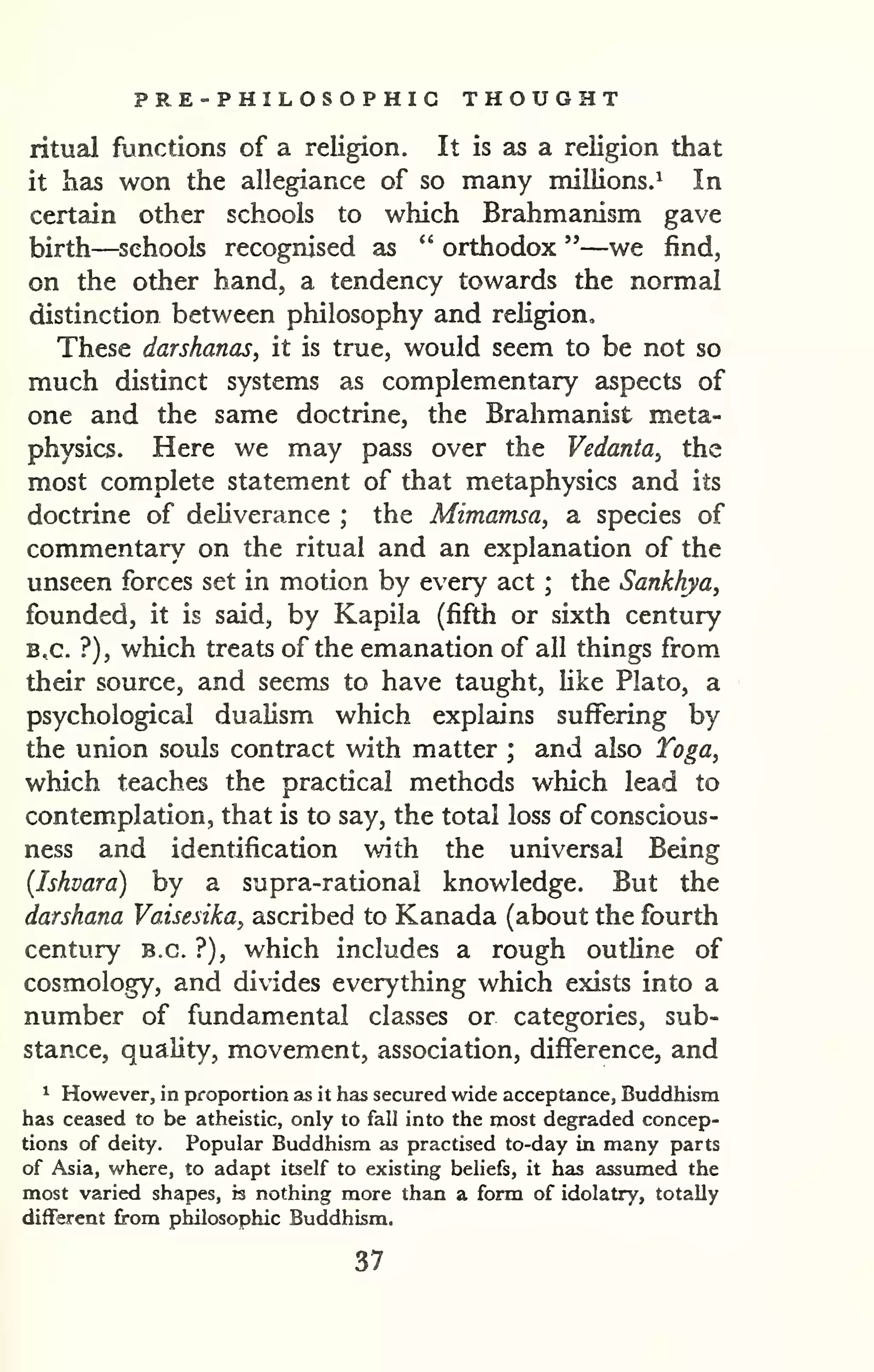 PRE-PHILOSOPHIG THOUGHT 
ritual functions of a religion. It is as a religion that 
it has won the allegiance of so many millions.^ In 
certain other schools to which Brahmanism gave 
birth—schools recognised as " orthodox "—we find, 
on the other hand, a tendency towards the normal 
distinction between philosophy and religion. 
These darshanas, it is true, would seem to be not so 
much distinct systems as complementary aspects of 
one and the same doctrine, the Brahmanist meta-physics. 
Here we may pass over the Vedanta, the 
most complete statement of that metaphysics and its 
doctrine of deliverance ; the Mimamsa, a species of 
commentary on the ritual and an explanation of the 
unseen forces set in motion by every act ; the Sankhya, 
founded, it is said, by Kapila (fifth or sixth century 
B,c. ?), which treats of the emanation of all things from 
their source, and seems to have taught, like Plato, a 
psychological dualism which explziins suffering by 
the union souls contract with matter ; and also Toga^ 
which teaches the practical methods which lead to 
contemplation, that is to say, the total loss of conscious-ness 
and identification with the universal Being 
(Iskvara) by a supra-rational knowledge. But the 
darshana Vaisesika, ascribed to Kanada (about the fourth 
century B.C. ?), which includes a rough outline of 
cosmology, and divides everything which exists into a 
number of fundamental classes or categories, sub-stance, 
quality, movement, association, difference, and 
^ However, in proportion as it has secured wide acceptance, Buddhism 
has ceased to be atheistic, only to fall into the most degraded concep-tions 
of deity. Popular Buddhism as practised to-day in many parts 
of Asia, where, to adapt itself to existing beliefs, it has assumed the 
most varied shapes, is nothing more than a form of idolatry, totally 
different from philosophic Buddhism. 
37 
 