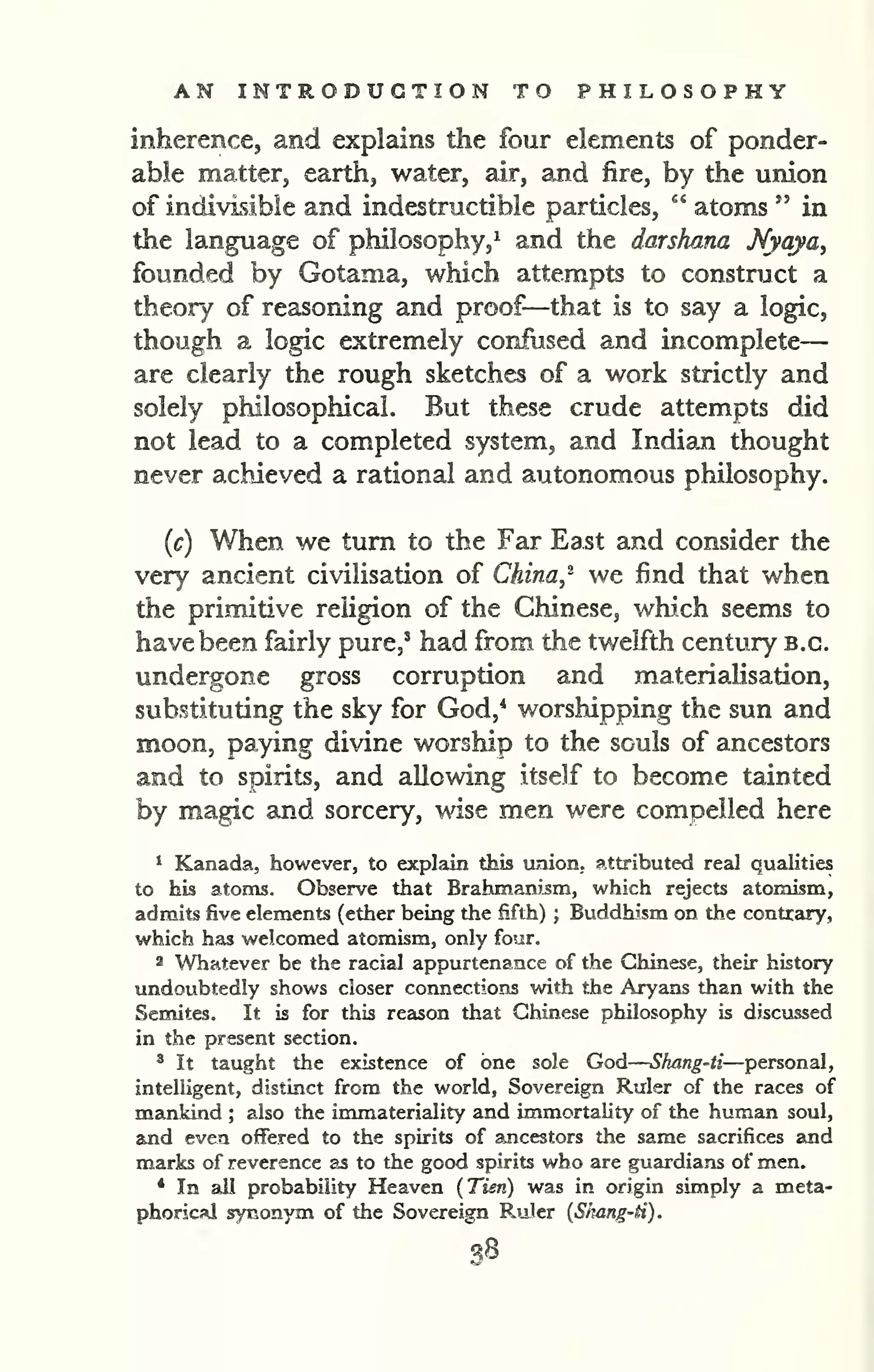AN INTRODUCTION TO PHILOSOPHY 
— 
inherence, and explains the four elements of ponder-able 
matter, earth, water, air, and fire, by the union 
of indivisible and indestructible particles, " atoms " in 
the language of philosophy,^ and the darshana Nyaya^ 
founded by Gotama, which attempts to construct a 
theory of reasoning and proof—that is to say a logic, 
though a logic extremely confused and incomplete 
are clearly the rough sketches of a work strictly and 
solely philosophical. But these crude attempts did 
not lead to a completed system, and Indian thought 
never achieved a rational and autonomous philosophy. 
{c) When we turn to the Far East and consider the 
very ancient civilisation of China^^ we find that when 
the primitive religion of the Chinese, which seems to 
have been fairly pure,' had from the twelfth century b.c. 
undergone gross corruption and materialisation, 
substituting the sky for God,* worshipping the sun and 
moon, paying divine worship to the souls of ancestors 
and to spirits, and allowing itself to become tainted 
by magic and sorcery, wise men were compelled here 
1 Kanada, however, to explain this union, attributed real qualities 
to his atoms. Observe that Brahmani^m, which rejects atomism, 
admits five elements (ether being the fifth) ; Buddhism on the contrary, 
which has welcomed atomism, only four. 
2 Whatever be the racial appurtenance of the Chinese, their history 
undoubtedly shows closer connections with the Aryans than with the 
Semites. It is for this reason that Chinese philosophy is discussed 
in the present section. 
* It taught the existence of one sole God 
— 
Shang-ti—personal, 
intelligent, distinct from the world, Sovereign Ruler of the races of 
mankind ; also the immateriality and immortality of the human soul, 
and even offered to the spirits of ancestors the same sacrifices and 
marks of reverence as to the good spirits who are guardians of men. 
* In all probability Heaven {Tien) was in origin simply a meta-phorical 
synonym of the Sovereign Ruler {Skang-H). 
38 
 