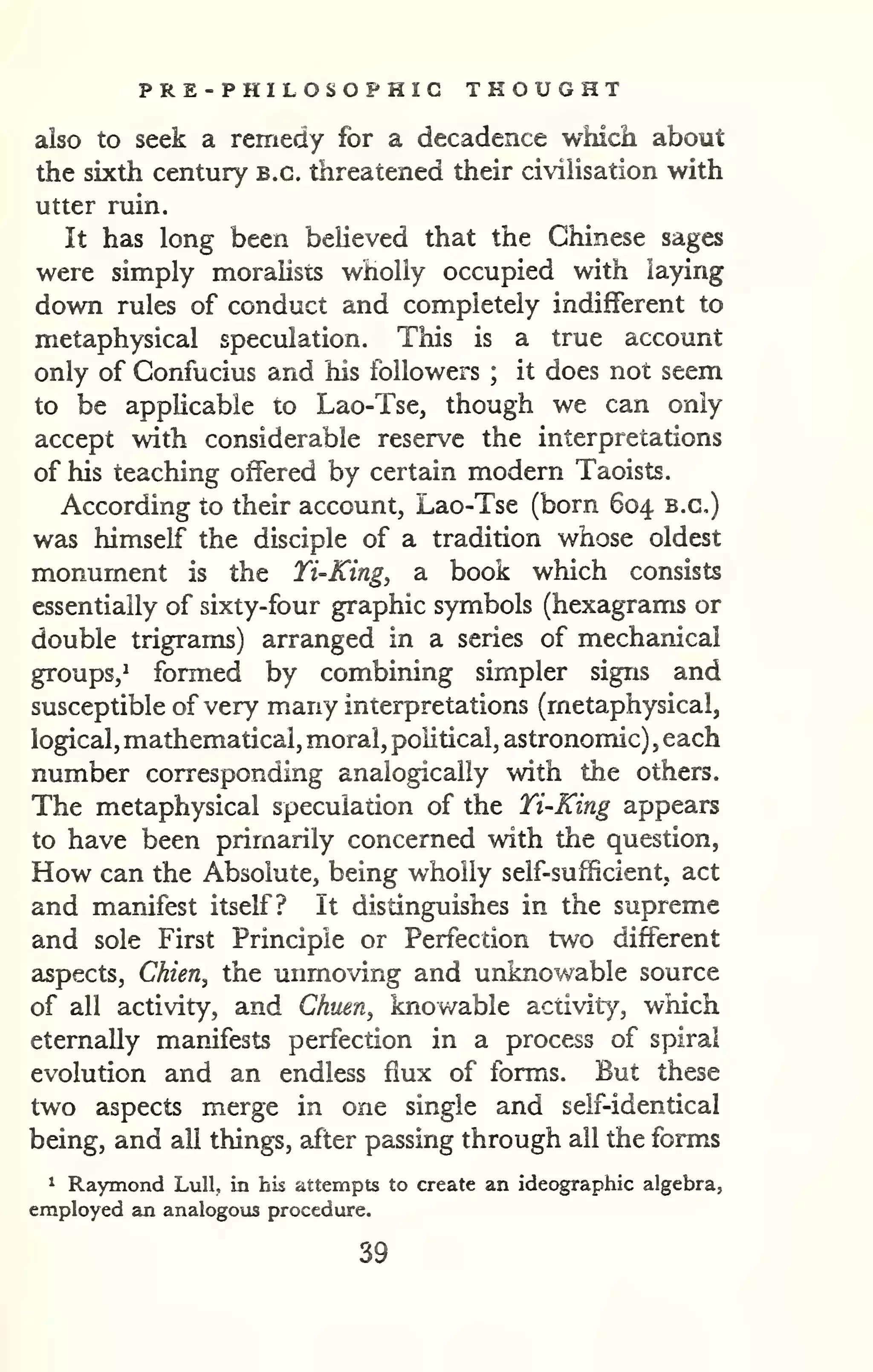 PRE-PHILOSOPHIC THOUGHT 
also to seek a remedy for a decadence which about 
the sixth century B.C. threatened their civiHsation with 
utter ruin. 
It has long been beUeved that the Chinese sages 
were simply moralists wholly occupied with laying 
down rules of conduct and completely indifferent to 
metaphysical speculation. This is a true account 
only of Confucius and his followers ; it does not seem 
to be appHcable to Lao-Tse, though we can only 
accept with considerable reserve the interpretations 
of his teaching offered by certain modern Taoists. 
According to their account, Lao-Tse (born 604 b.c) 
was himself the disciple of a tradition whose oldest 
monument is the Ti-King, a book which consists 
essentially of sixty-four graphic symbols (hexagrams or 
double trigrams) arranged in a series of mechanical 
groups/ formed by combining simpler signs and 
susceptible of very many interpretations (metaphysical, 
logical, mathematical, moral, political, astronomic) , each 
number corresponding analogically with the others. 
The metaphysical speculation of the Ti-King appears 
to have been primarily concerned with the question, 
How can the Absolute, being wholly self-sufficient, act 
and manifest itself? It distinguishes in the supreme 
and sole First Principle or Perfection two different 
aspects, Chien^ the unmovirig and unknowable source 
of all activity, and Chuen, knowable activity, which 
eternally manifests perfection in a process of spiral 
evolution and an endless flux of forms. But these 
two aspects merge in one single and self-identical 
being, and all things, after passing through all the forms 
1 Raymond Lull, in his attempts to create an ideographic algebra, 
employed an analogous procedure. 
39 
 