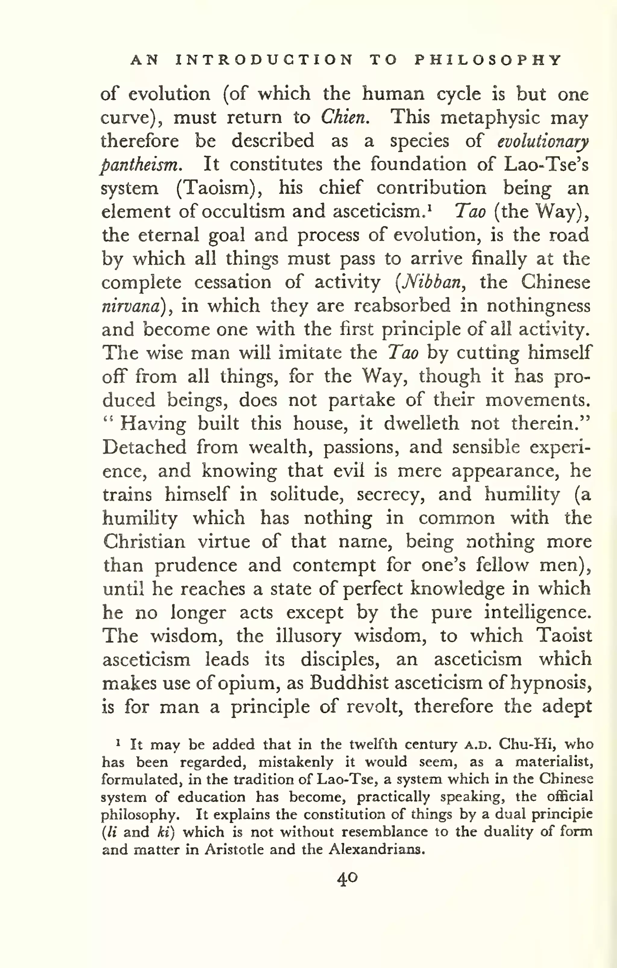 AN INTRODUCTION TO PHILOSOPHY 
of evolution (of which the human cycle is but one 
curve), must return to Chien. This metaphysic may 
therefore be described as a species of evolutionary 
pantheism. It constitutes the foundation of Lao-Tse's 
system (Taoism), his chief contribution being an 
element of occultism and asceticism,^ Tao (the Way), 
the eternal goal and process of evolution, is the road 
by which all things must pass to arrive finally at the 
complete cessation of activity [Nibban, the Chinese 
nirvana), in which they are reabsorbed in nothingness 
and become one with the first principle of ail activity. 
The wise man will imitate the Tao by cutting himself 
off from all things, for the Way, though it has pro-duced 
beings, does not partake of their movements. 
" Having built this house, it dwelleth not therein." 
Detached from wealth, passions, and sensible experi-ence, 
and knowing that evil is mere appearance, he 
trains himself in solitude, secrecy, and humility (a 
humility which has nothing in common with the 
Christian virtue of that name, being nothing more 
than prudence and contempt for one's fellow men), 
until he reaches a state of perfect knowledge in which 
he no longer acts except by the pure intelligence. 
The wisdom, the illusory wisdom, to which Taoist 
asceticism leads its disciples, an asceticism which 
makes use of opium, as Buddhist asceticism of hypnosis, 
is for man a principle of revolt, therefore the adept 
1 It may be added that in the twelfth century a.d. Chu-Hi, who 
has been regarded, mistakenly it would seem, as a materialist, 
formulated, in the tradition of Lao-Tse, a system which in the Chinese 
system of education has become, practically speaking, the official 
philosophy. It explains the constitution of things by a dual principle 
{li and ki) which is not without resemblance to the duality of form 
and matter in Aristotle and the Alexandrians. 
40 
 