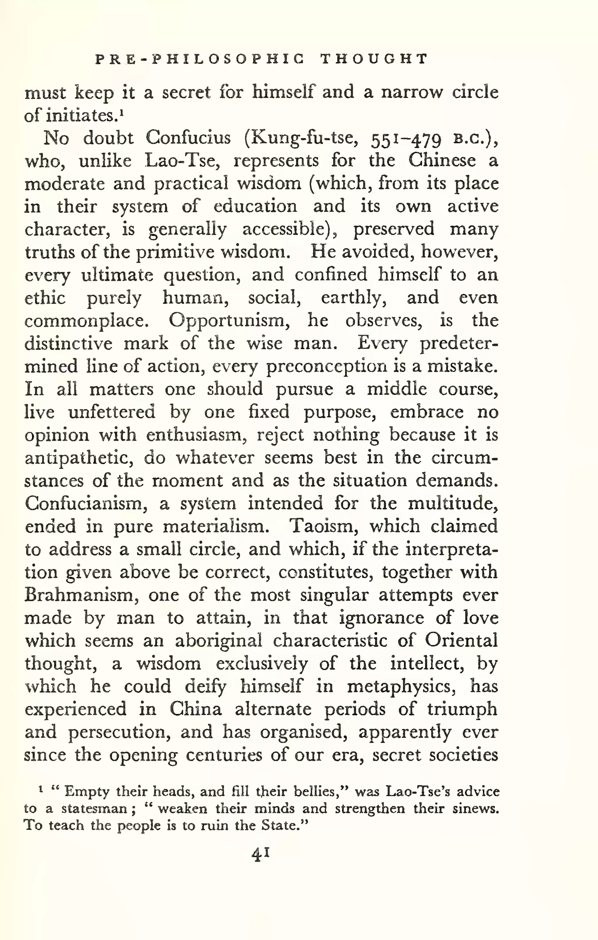 PRE -PHILOSOPHIC THOUGHT 
must keep it a secret for himself and a narrow circle 
of initiates.* 
No doubt Confucius (Kung-fu-tse, 551-479 B.C.), 
who, unlike Lao-Tse, represents for the Chinese a 
moderate and practical wisdom (which, from its place 
in their system of education and its own active 
character, is generally accessible), preserved many 
truths of the primitive wisdom. He avoided, however, 
every ultimate question, and confined himself to an 
ethic purely human, social, earthly, and even 
commonplace. Opportunism, he observes, is the 
distinctive mark of the wise man. Every predeter-mined 
line of action, every preconception is a mistake. 
In all matters one should pursue a middle course, 
live unfettered by one fixed purpose, embrace no 
opinion with enthusiasm, reject nothing because it is 
antipathetic, do whatever seems best in the circum-stances 
of the moment and as the situation demands. 
Confucianism, a system intended for the multitude, 
ended in pure materialism. Taoism, which claimed 
to address a small circle, and which, if the interpreta-tion 
given above be correct, constitutes, together with 
Brahmanism, one of the most singular attempts ever 
made by man to attain, in that ignorance of love 
which seems an aboriginal characteristic of Oriental 
thought, a wisdom exclusively of the intellect, by 
which he could deify himself in metaphysics, has 
experienced in China alternate periods of triumph 
and persecution, and has organised, apparently ever 
since the opening centuries of our era, secret societies 
* " Empty their heads, and fill their bellies," was Lao-Tse's advice 
to a statesman ; 
" weaken their minds and strengthen their sinews. 
To teach the people is to ruin the State." 
41 
 