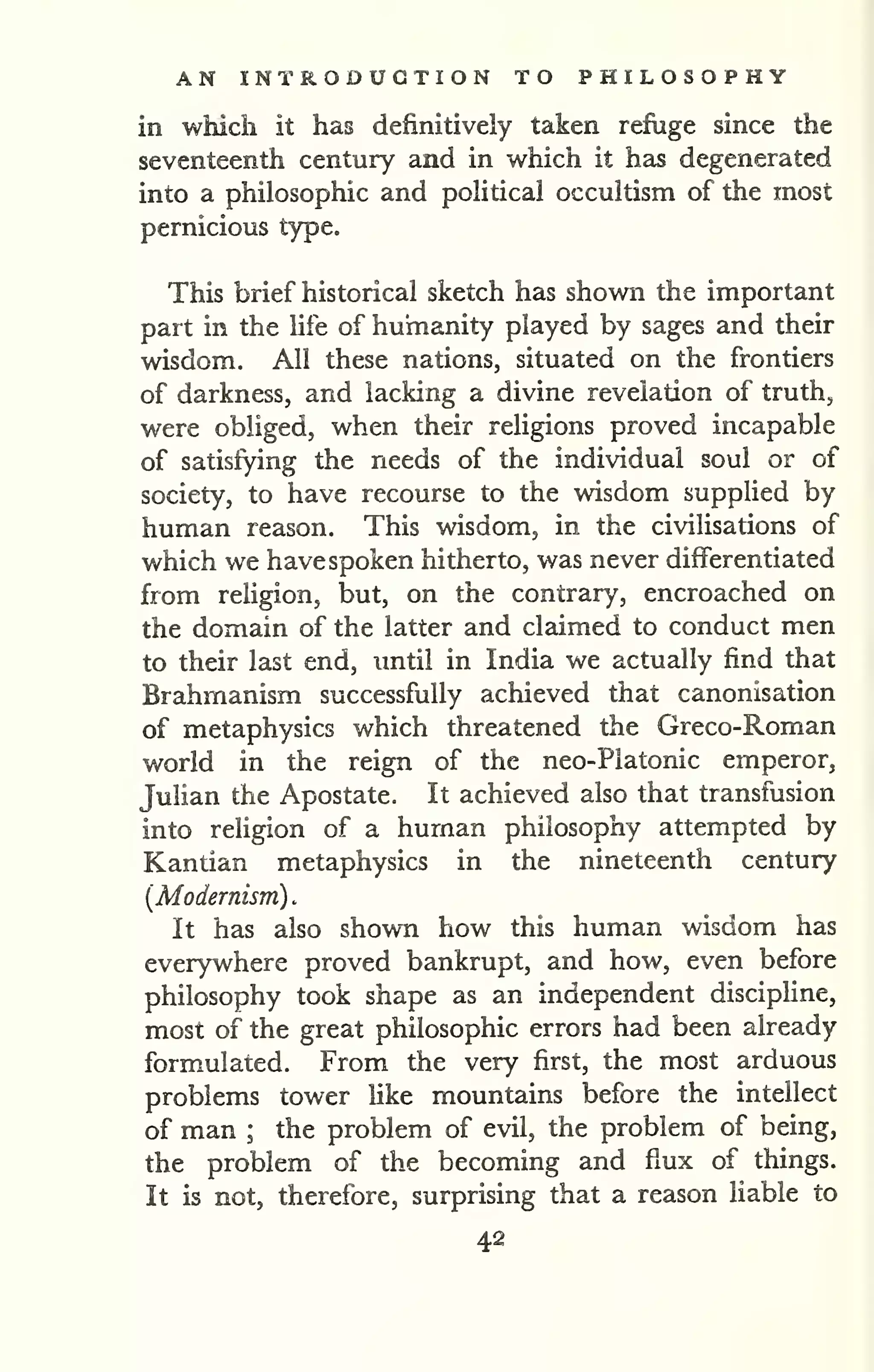 AN INTRODUCTION TO PHILOSOPHY 
in which it has definitively taken refiige since the 
seventeenth century and in which it has degenerated 
into a philosophic and political occultism of the most 
pernicious type. 
This brief historical sketch has shown the important 
part in the hfe of humanity played by sages and their 
wisdom. All these nations, situated on the frontiers 
of darkness, and lacking a divine revelation of truth, 
were obliged, when their religions proved incapable 
of satisfying the needs of the individual soul or of 
society, to have recourse to the wisdom supplied by 
human reason. This wisdom, in the civilisations of 
which we have spoken hitherto, was never differentiated 
from religion, but, on the contrary, encroached on 
the domain of the latter and claimed to conduct men 
to their last end, until in India we actually find that 
Brahmanism successfully achieved that canonisation 
of metaphysics which threatened the Greco-Roman 
world in the reign of the neo-Platonic emperor, 
Julian the Apostate. It achieved also that transfusion 
into religion of a human philosophy attempted by 
Kantian metaphysics in the nineteenth century 
{Modernism) . 
It has also shown how this human wisdom has 
everywhere proved bankrupt, and how, even before 
philosophy took shape as an independent discipline, 
most of the great philosophic errors had been already 
formulated. From the very first, the most arduous 
problems tower hke mountains before the intellect 
of man ; the problem of evil, the problem of being, 
the problem of the becoming and flux of things. 
It is not, therefore, surprising that a reason liable to 
42 
 