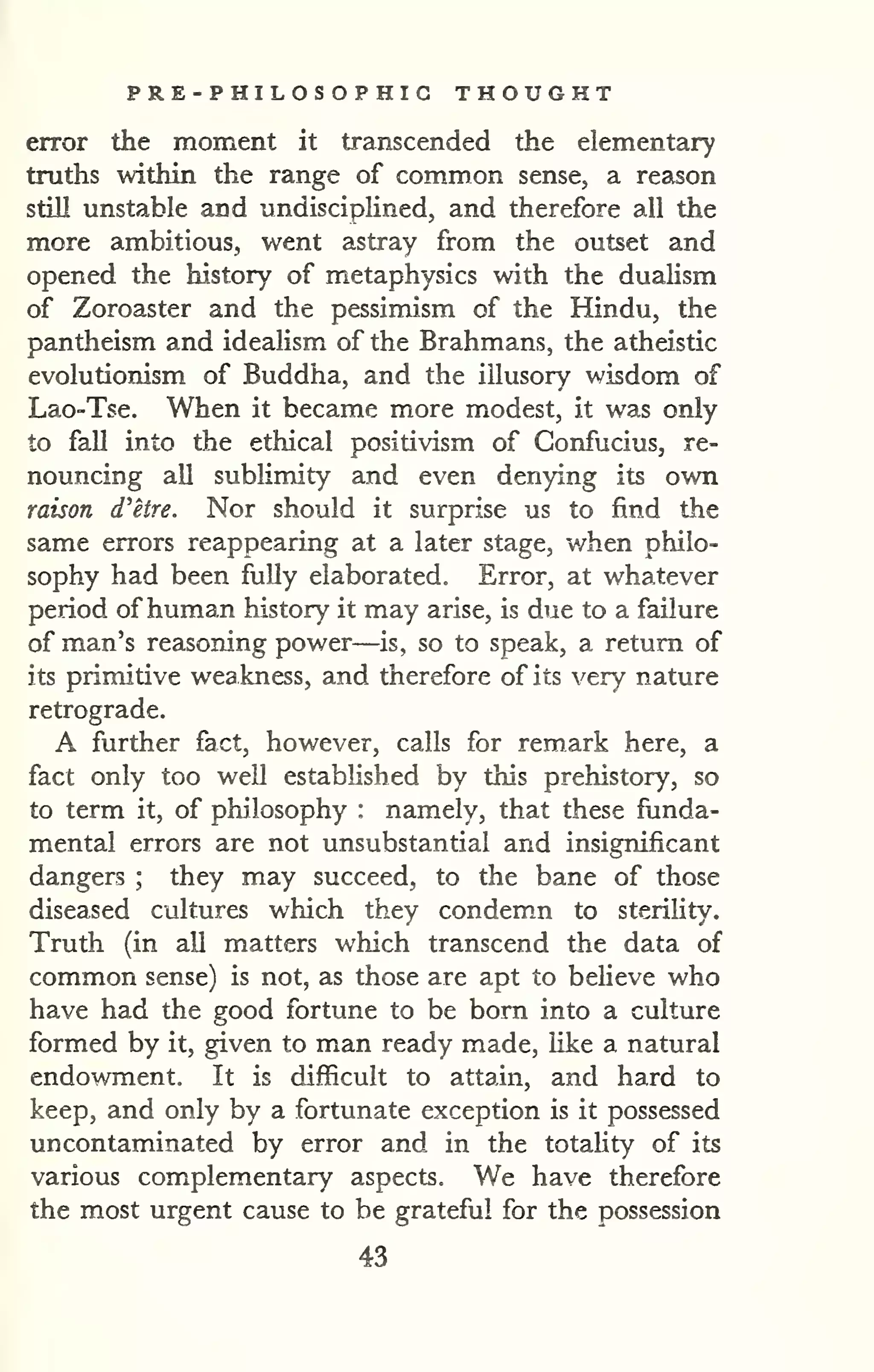 PRE-PHILOSOPHIG THOUGHT 
error the moment it transcended the elementary 
truths within the range of common sense, a reason 
still unstable and undisciplined, and therefore all the 
more ambitious, went astray from the outset and 
opened the history of metaphysics with the dualism 
of Zoroaster and the pessimism of the Hindu, the 
pantheism and idealism of the Brahmans, the atheistic 
evolutionism of Buddha, and the illusory wisdom of 
Lao-Tse. When it became more modest, it was only 
to fall into the ethical positivism of Confucius, re-nouncing 
all sublimity and even denying its own 
raison d'etre. Nor should it surprise us to find the 
same errors reappearing at a later stage, v/hen philo-sophy 
had been fully elaborated. Error, at whatever 
period ofhuman history it may arise, is due to a failure 
of man's reasoning power—is, so to speak, a return of 
its primitive weakness, and therefore of its very nature 
retrograde. 
A further fact, however, calls for remark here, a 
fact only too well established by this prehistory, so 
to term it, of philosophy : namely, that these funda-mental 
errors are not unsubstantial and insignificant 
dangers ; they may succeed, to the bane of those 
diseased cultures which they condem.n to sterility. 
Truth (in all matters which transcend the data of 
common sense) is not, as those are apt to beheve who 
have had the good fortune to be bom into a culture 
formed by it, given to man ready made, like a natural 
endowment. It is difficult to attain, and hard to 
keep, and only by a fortunate exception is it possessed 
uncontaminated by error and in the totahty of its 
various complementary aspects. We have therefore 
the most urgent cause to be grateful for the possession 
43 
 