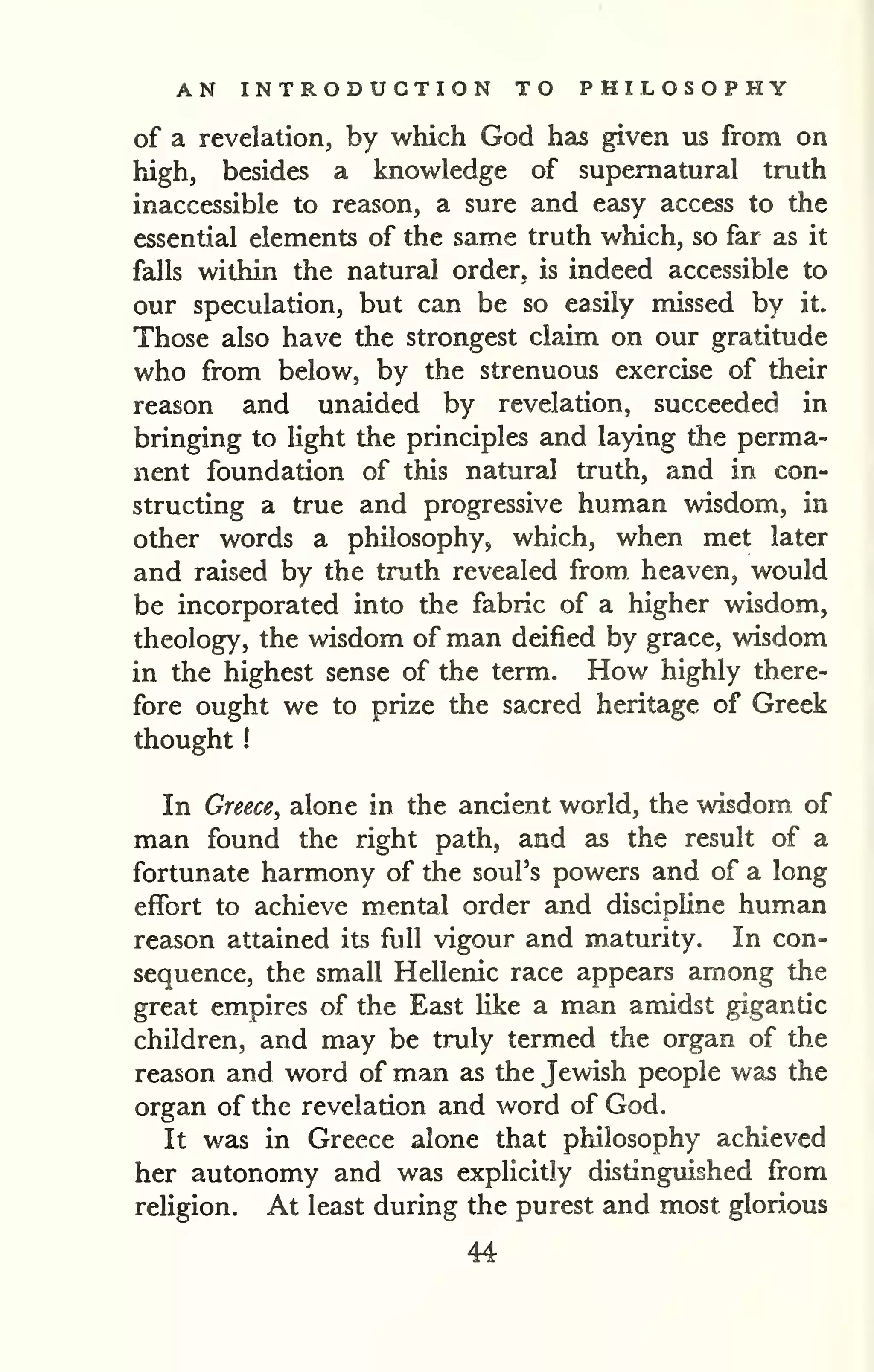 AN INTRODUCTION TO PHILOSOPHY 
of a revelation, by which God has given us from on 
high, besides a knowledge of supernatural truth 
inaccessible to reason, a sure and easy access to the 
essential elements of the same truth which, so far as it 
falls within the natural order, is indeed accessible to 
our speculation, but can be so easily missed by it. 
Those also have the strongest claim on our gratitude 
who from below, by the strenuous exercise of their 
reason and unaided by revelation, succeeded in 
bringing to light the principles and laying the perma-nent 
foundation of this natural truth, and in con-structing 
a true and progressive human wisdom, in 
other words a philosophy, which, when met later 
and raised by the truth revealed from heaven, would 
be incorporated into the fabric of a higher wisdom, 
theology, the wisdom of man deified by grace, wisdom 
in the highest sense of the term. How highly there-fore 
ought we to prize the sacred heritage of Greek 
thought 
! 
In Greece^ alone in the ancient world, the wisdom of 
man found the right path, and as the result of a 
fortunate harmony of the soul's powers and of a long 
effort to achieve mental order and discipline human 
reason attained its full vigour and maturity. In con-sequence, 
the small Hellenic race appears among the 
great empires of the East like a man amidst gigantic 
children, and may be truly termed the organ of the 
reason and word of man as the Jewish people was the 
organ of the revelation and word of God. 
It was in Greece alone that philosophy achieved 
her autonomy and was explicitly distinguished from 
religion. At least during the purest and most glorious 
44 
 