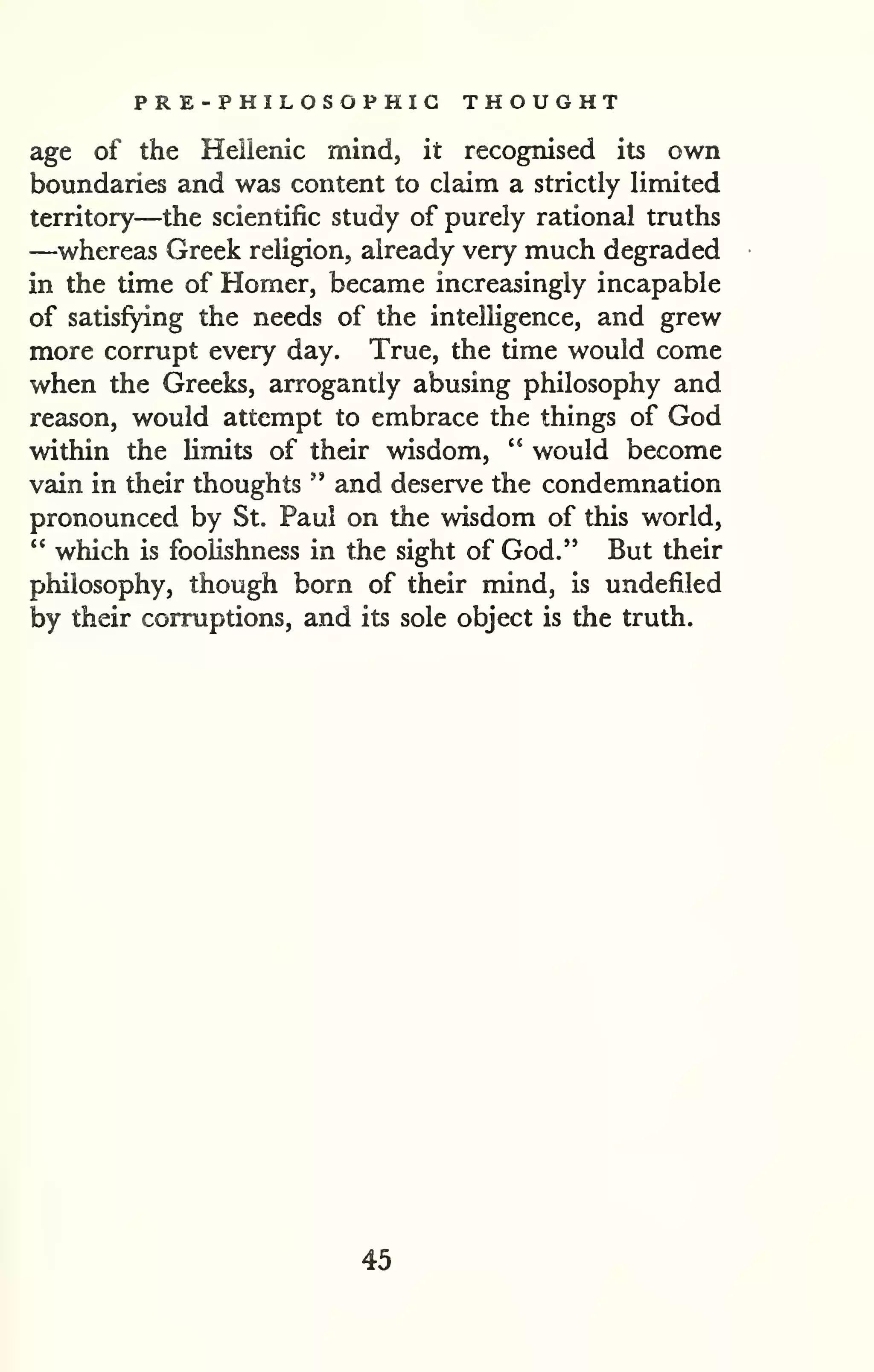 PR E-PHILOSOPHIG THOUGHT 
age of the Heilenic mind, it recognised its own 
boundaries and was content to claim a strictly limited 
territory—the scientific study of purely rational truths 
—whereas Greek religion, already very much degraded 
in the time of Homer, became increasingly incapable 
of satisfying the needs of the intelligence, and grew 
more corrupt every day. True, the time would come 
when the Greeks, arrogantly abusing philosophy and 
reason, would attempt to embrace the things of God 
within the limits of their wisdom, " would become 
vain in their thoughts " and deserve the condemnation 
pronounced by St. Paul on the wisdom of this world, 
" which is foolishness in the sight of God." But their 
philosophy, though born of their mind, is undefiled 
by their corruptions, and its sole object is the truth. 
45 
 
