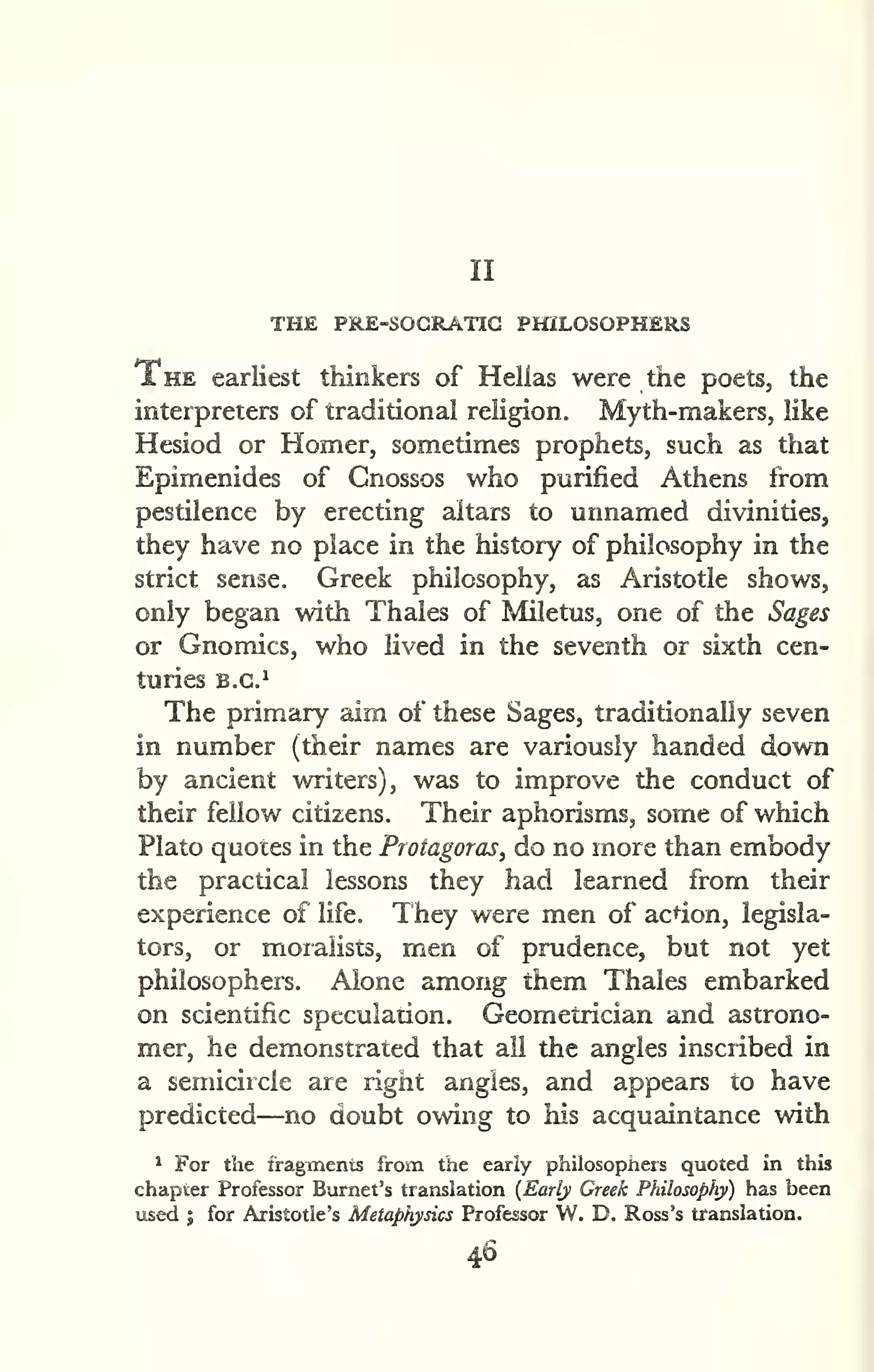 II 
THE PRE-SOGRATIG PHILOSOPHERS 
The earliest thinkers of Helias were the poets, the 
interpreters of traditional religion. Myth-makers, like 
Hesiod or Homer, sometimes prophets, such as that 
Epimenides of Cnossos who purified Athens from 
pestilence by erecting altars to unnamed divinities, 
they have no place in the history of philosophy in the 
strict sense, Greek philosophy, as Aristotle shows, 
only began with Thales of Miletus, one of the Sages 
or Gnomics, who lived in the seventh or sixth cen-turies 
B.G.^ 
The primary aim of these Sages, traditionally seven 
in number (their names are variously handed down 
by ancient writers), was to improve the conduct of 
their fellow citizens. Their aphorisms, some of which 
Plato quotes in the Protagoras, do no more than embody 
the practical lessons they had learned from their 
experience of life. They were men of acdon, legisla-tors, 
or moralists, men of prudence, but not yet 
philosophers. Alone among them Thales embarked 
on scientific speculadon. Geometrician and astrono-mer, 
he demonstrated that ail the angles inscribed in 
a semicircle are right angles, and appears to have 
predicted—no doubt owing to his acquaintance with 
^ For the iragitnents from the early philosophers quoted in this 
chapter Professor Burnet's translation (Early Greek Philosophy) has been 
used I for Aristotle's Metaphysics Professor W. D. Ross's translation. 
46 
 