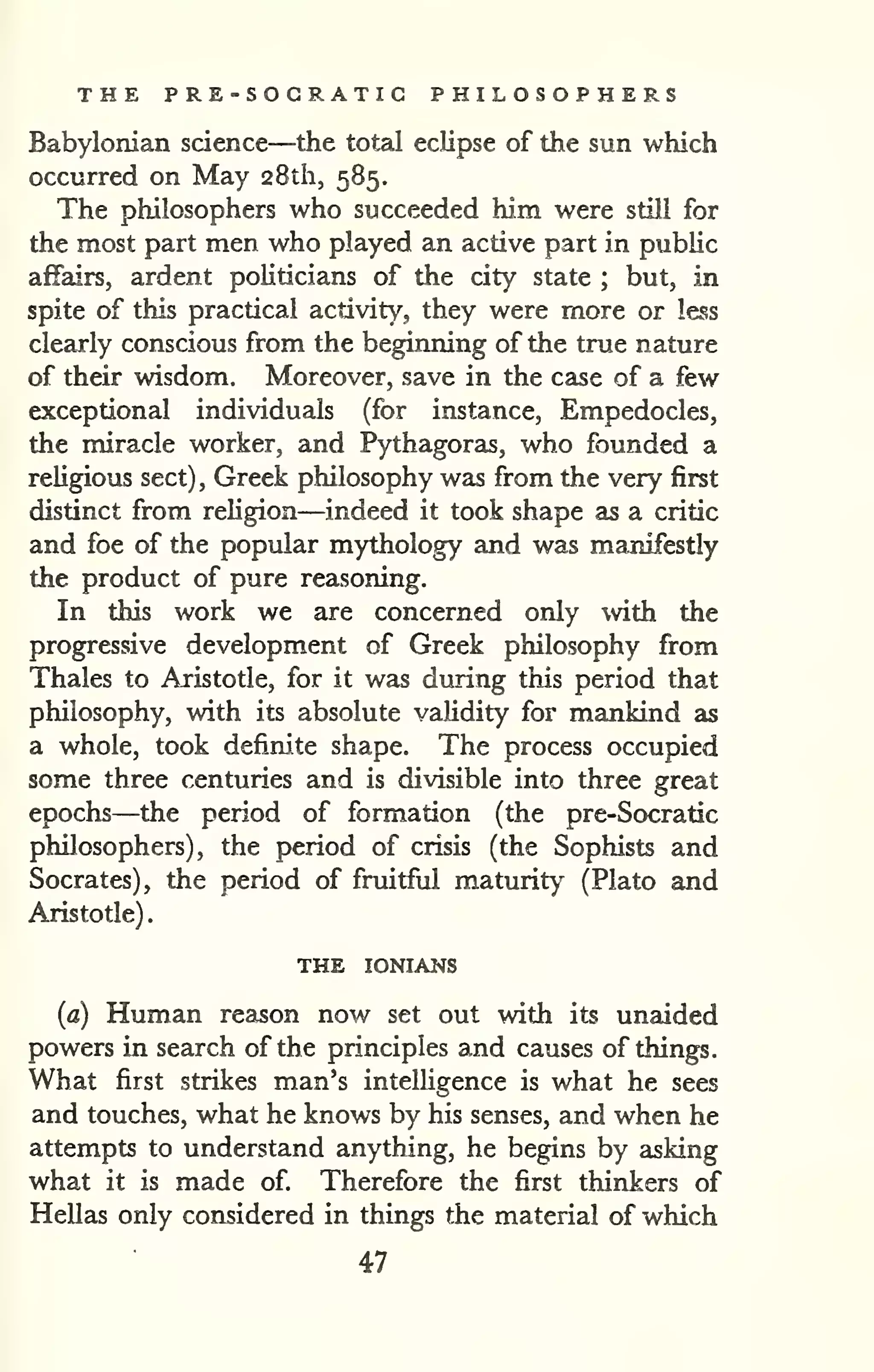 . 
THE PRE-SOCRATIC PHILOSOPHERS 
Babylonian science—the total eclipse of the sun which 
occurred on May 28th, 585. 
The philosophers who succeeded him were still for 
the most part men who played an active part in public 
affairs, ardent politicians of the city state ; but, in 
spite of this practical activity, they were more or less 
clearly conscious from the beginning of the true nature 
of their wisdom. Moreover, save in the case of a few 
exceptional individuals (for instance, Empedocles, 
the miracle worker, and Pythagoras, who founded a 
religious sect) , Greek philosophy was from the very first 
distinct from religion—indeed it took shape as a critic 
and foe of the popular mythology and was manifestly 
the product of pure reasoning. 
In this work we are concerned only with the 
progressive development of Greek philosophy from 
Thales to Aristotle, for it was during this period that 
philosophy, with its absolute validity for mankind as 
a whole, took definite shape. The process occupied 
some three centuries and is divisible into three great 
epochs—the period of formation (the pre-Socratic 
philosophers), the period of crisis (the Sophists and 
Socrates), the period of fruitful maturity (Plato and 
Aristotle) 
THE lONIANS 
(a) Human reason now set out with its unaided 
powers in search of the principles and causes of things. 
What first strikes man's intelHgence is what he sees 
and touches, what he knows by his senses, and when he 
attempts to understand anything, he begins by asking 
what it is made of. Therefore the first thinkers of 
Hellas only considered in things the material of which 
47 
 
