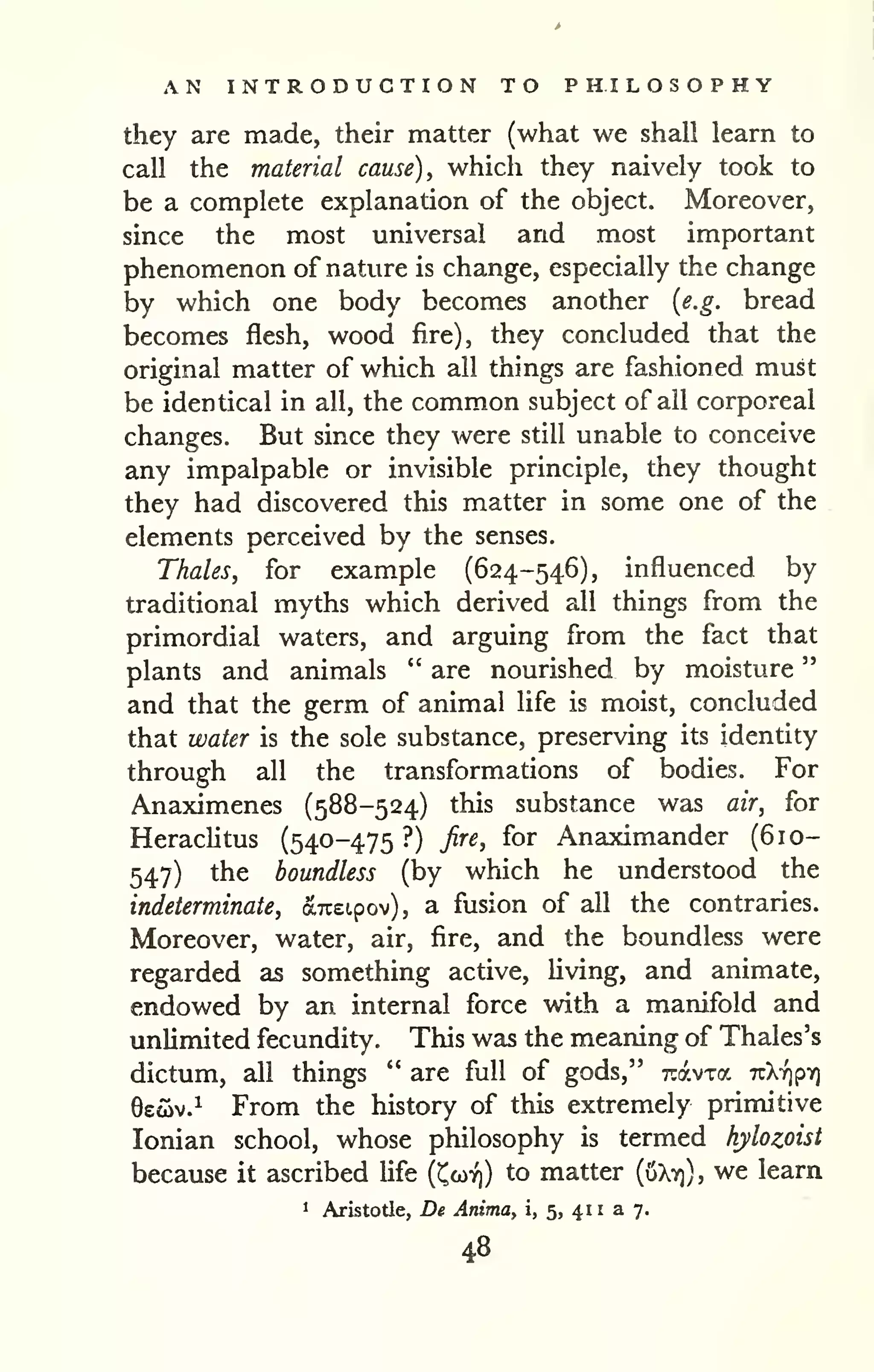 AN INTRODUCTION TO PHILOSOPHY 
" 
they are made, their matter (what we shall learn to 
call the material cause), which they naively took to 
be a complete explanation of the object. Moreover, 
since the most universal and most important 
phenomenon of nature is change, especially the change 
by which one body becomes another {e.g. bread 
becomes flesh, wood fire), they concluded that the 
original matter of which all things are fashioned must 
be identical in all, the common subject of all corporeal 
changes. But since they were still unable to conceive 
any impalpable or invisible principle, they thought 
they had discovered this matter in some one of the , 
elements perceived by the senses. 
Thales, for example (624-546), influenced by 
traditional myths which derived all things from the 
primordial waters, and arguing from the fact that 
plants and animals " are nourished by moisture 
and that the germ of animal life is moist, concluded 
that water is the sole substance, preserving its identity 
through all the transformations of bodies. For 
Anaximenes (588-524) this substance was air, for 
Herachtus (540-475 ?) fire, for Anaximander (610- 
547) the boundless (by which he understood the 
indeterminate, arceipov), a fusion of all the contraries. 
Moreover, water, air, fire, and the boundless were 
regarded as something active, Uving, and animate, 
endowed by an internal force with a manifold and 
unlimited fecundity. This was the meaning of Thales's 
dictum, all things " are full of gods," Travxa nkripy] 
6eoiv.^ From the history of this extremely primitive 
Ionian school, whose philosophy is termed hylozoist 
because it ascribed life (Ccoy)) to matter (uXv)), we learn 
1 Aristotle, De Anima, i, 5, 41 1 a 7. 
48 
 