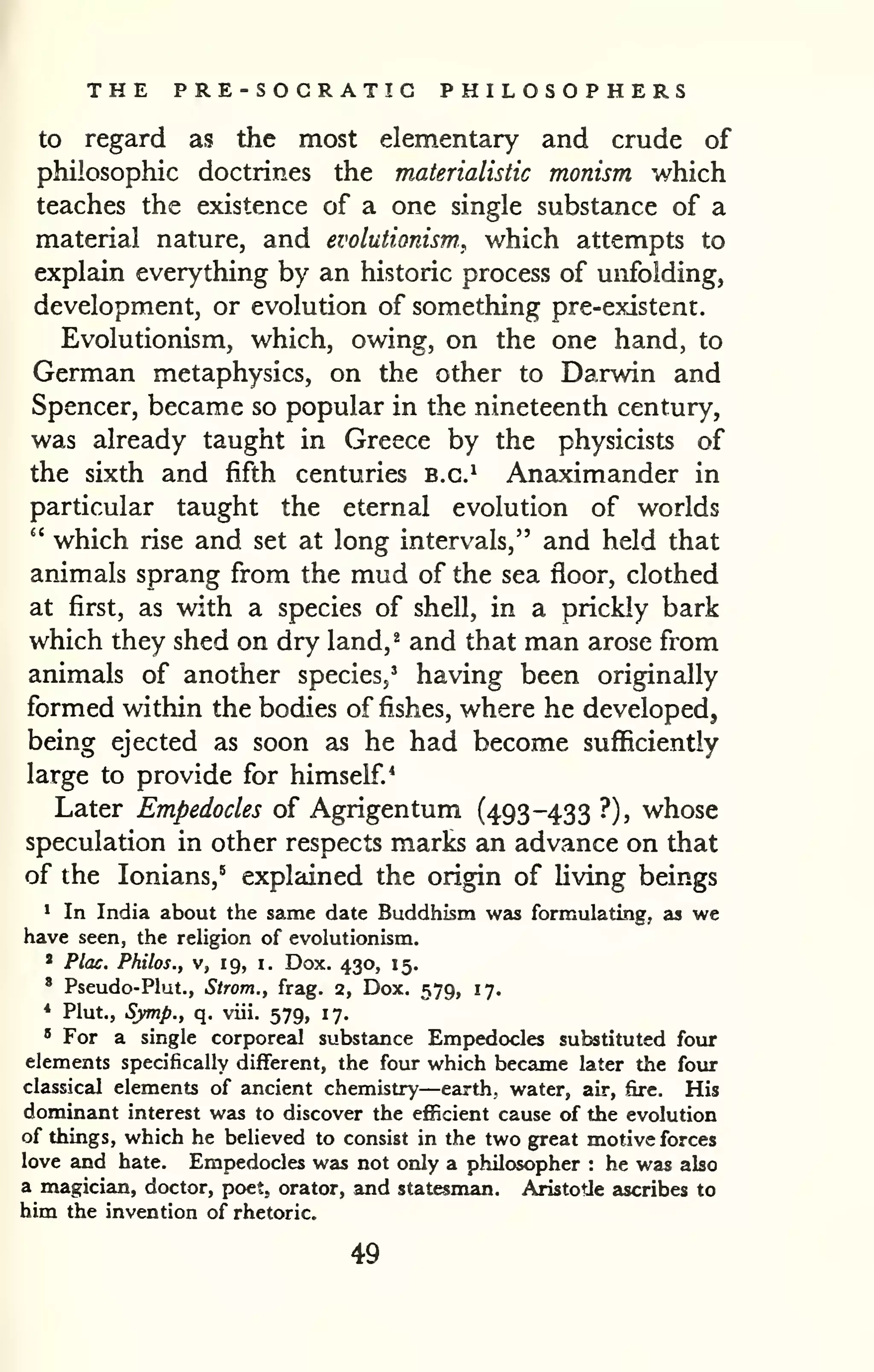 THE PRE-SOCRATIC PHILOSOPHERS 
to regard as the most elementary and crude of 
philosophic doctrines the materialistic monism which 
teaches the existence of a one single substance of a 
material nature, and evolutionism^ which attempts to 
explain everything by an historic process of unfolding, 
development, or evolution of something pre-existent. 
Evolutionism, which, owing, on the one hand, to 
German metaphysics, on the other to Darwin and 
Spencer, became so popular in the nineteenth century, 
was already taught in Greece by the physicists of 
the sixth and fifth centuries b.c.^ Anaximander in 
particular taught the eternal evolution of worlds 
" which rise and set at long intervals," and held that 
animals sprang from the mud of the sea floor, clothed 
at first, as with a species of shell, in a prickly bark 
which they shed on dry land, ^ and that man arose from 
animals of another species,' having been originally 
formed within the bodies of fishes, where he developed, 
being ejected as soon as he had become sufficiently 
large to provide for himself.* 
Later Empedocles of Agrigentum (493-433 ?), whose 
speculation in other respects marks an advance on that 
of the lonians,^ explained the origin of Uving beings 
1 In India about the same date Buddhism was formulating, as we 
have seen, the religion of evolutionism. 
* Plac. Philos., V, 19, i. Dox. 430, 15. 
' Pseudo-Plut., Strom., frag. 2, Dox, 579, 17. 
* Plut., Sjmp., q, viii. 579, 17. 
" For a single corporeal substance Empedocles substituted four 
elements specifically different, the four which became later the four 
classical elements of ancient chemistry—earth, water, air, fire. His 
dominant interest was to discover the efficient cause of the evolution 
of things, which he believed to consist in the two great motive forces 
love and hate. Empedocles was not only a philosopher : he was also 
a magician, doctor, poet, orator, and statesman. Aristotle ascribes to 
him the invention of rhetoric. 
49 
 