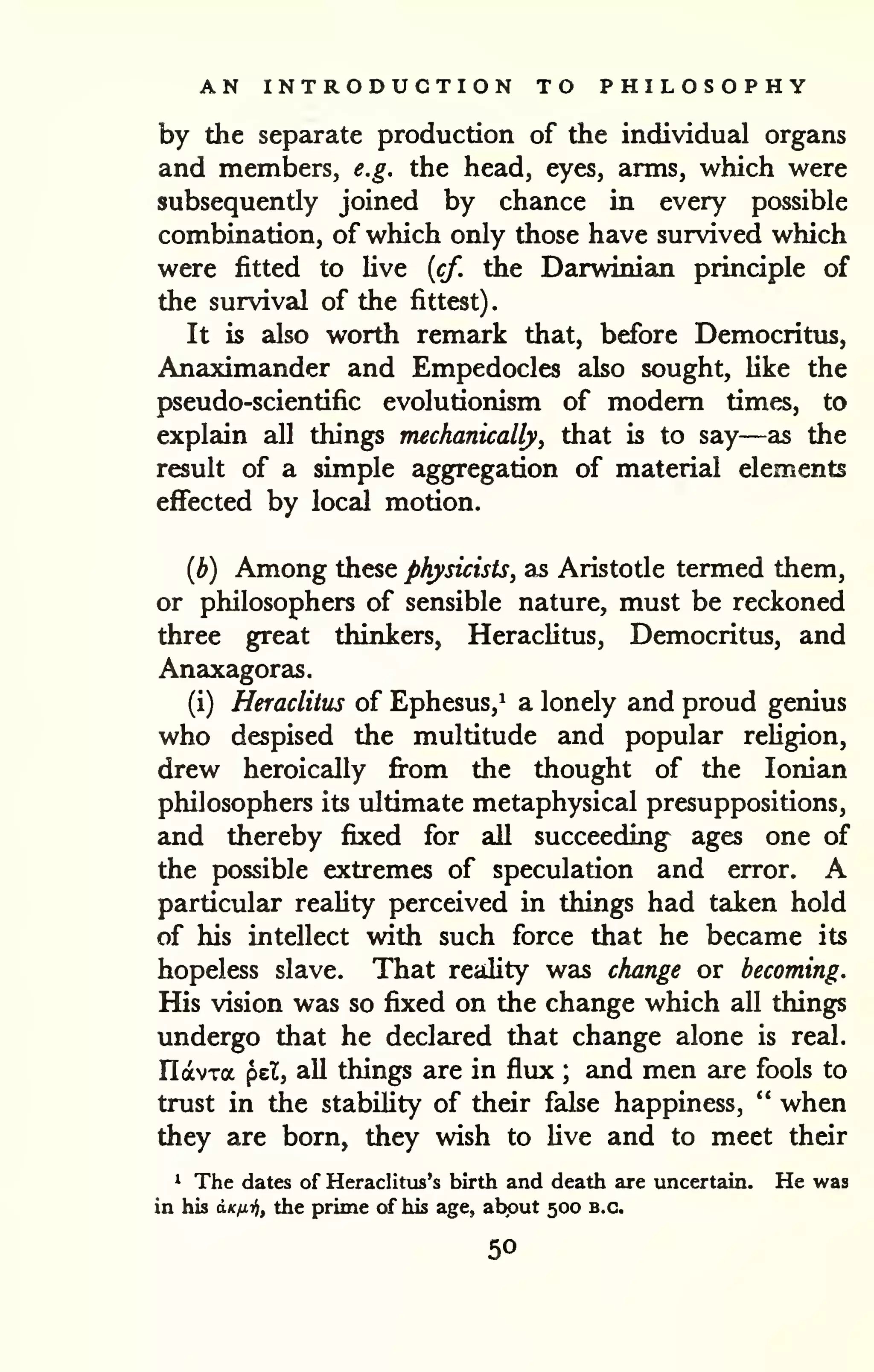 . 
AN INTRODUCTION TO PHILOSOPHY 
by the separate production of the individual organs 
and members, e.g. the head, eyes, arms, which were 
subsequently joined by chance in every possible 
combination, of which only those have survived which 
were fitted to Uve {cf. the Darwinian principle of 
the survival of the fittest) 
It is also worth remark that, before Democritus, 
Anaximander and Empedocles also sought, Uke the 
pseudo-scientific evolutionism of modem times, to 
explain all things mechanically, that is to say—as the 
result of a simple aggregation of material elements 
effected by local motion. 
(b) Among these physicists, as Aristotle termed them, 
or philosophers of sensible nature, must be reckoned 
three great thinkers, Heraclitus, Democritus, and 
Anaxagoras. 
(i) Heraclitus of Ephesus,^ a lonely and proud genius 
who despised the multitude and popular reHgion, 
drew heroically fi*om the thought of the Ionian 
philosophers its ultimate metaphysical presuppositions, 
and thereby fixed for aU succeeding ages one of 
the possible extremes of speculation and error. A 
particular reality perceived in things had taken hold 
of his intellect with such force that he became its 
hopeless slave. That reality was change or becoming. 
His vision was so fixed on the change which all things 
undergo that he declared that change alone is real. 
IlavTa pel, aU things are in flux ; and men are fools to 
trust in the stability of their false happiness, " when 
they are born, they wish to live and to meet their 
^ The dates of Heraclitiis's birth and death are uncertain. He was 
in his a-Kix-fif the prime of his age, about 500 B.C. 
50 
 