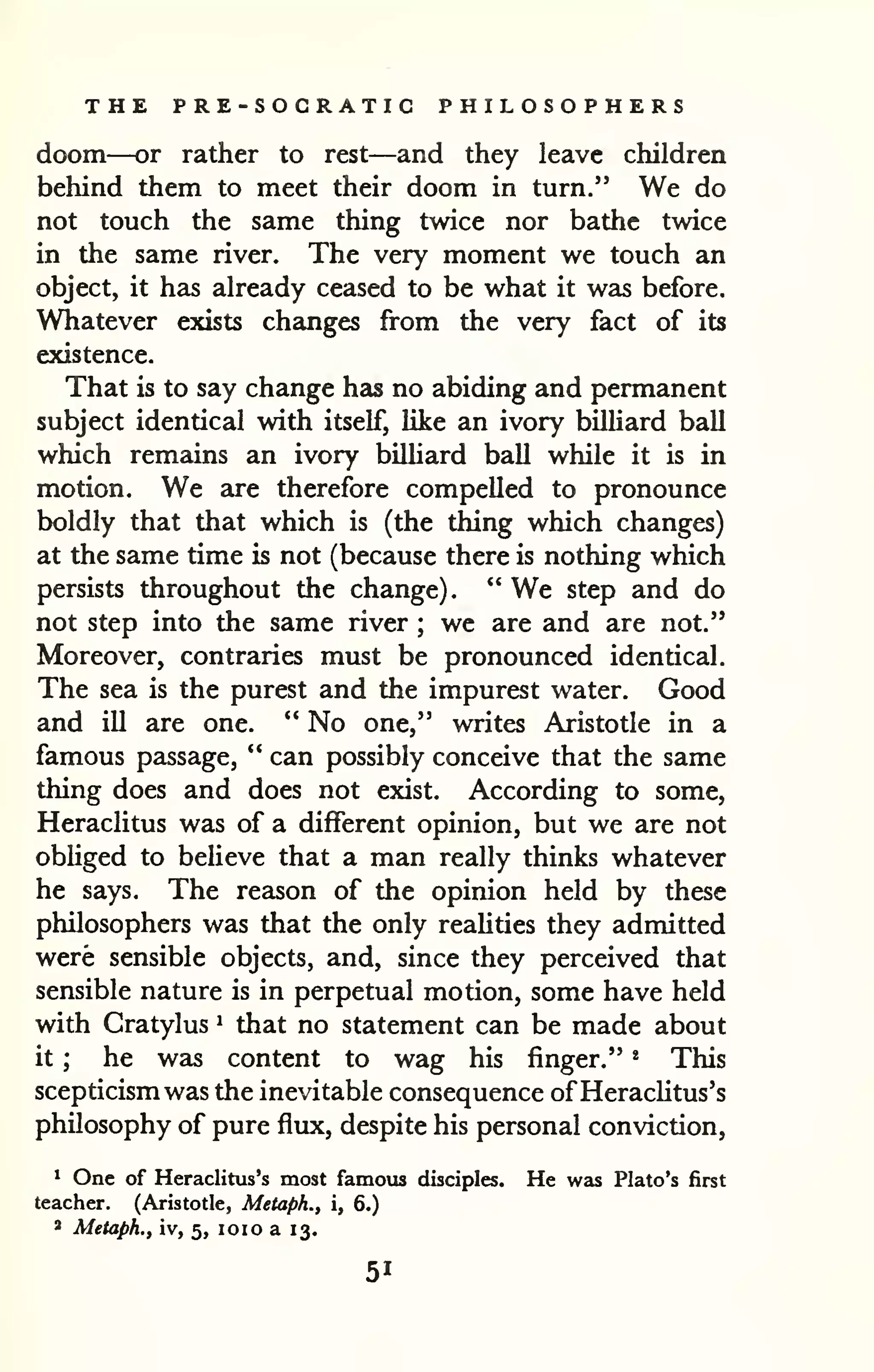 THE PRE-SOGRATIC PHILOSOPHERS 
doom—or rather to rest—and they leave children 
behind them to meet their doom in turn." We do 
not touch the same thing twice nor bathe twice 
in the same river. The very moment we touch an 
object, it has already ceased to be what it wa5 before. 
Whatever exists changes from the very fact of its 
existence. 
That is to say change has no abiding and permanent 
subject identical with itself, Uke an ivory billiard ball 
which remains an ivory billiard ball while it is in 
motion. We are therefore compelled to pronounce 
boldly that that which is (the thing which changes) 
at the same time is not (because there is nothing which 
persists throughout the change). " We step and do 
not step into the same river ; wc are and are not." 
Moreover, contraries must be pronounced identical. 
The sea is the purest and the impurest water. Good 
and ill are one. *' No one," writes Aristotle in a 
famous passage, " can possibly conceive that the same 
thing does and does not exist. According to some, 
Heraclitus was of a different opinion, but we are not 
obliged to believe that a man really thinks whatever 
he says. The reason of the opinion held by these 
philosophers was that the only realities they admitted 
were sensible objects, and, since they perceived that 
sensible nature is in perpetual motion, some have held 
with Cratylus ^ that no statement can be made about 
it ; he was content to wag his finger." * This 
scepticism was the inevitable consequence of Heraclitus's 
philosophy of pure flux, despite his personal conviction, 
* One of Heraclitus's most famous disciples. He was Plato's first 
teacher. (Aristotle, Metaph., i, 6.) 
* Metaph., iv, 5, loio a 13. 
51 
 