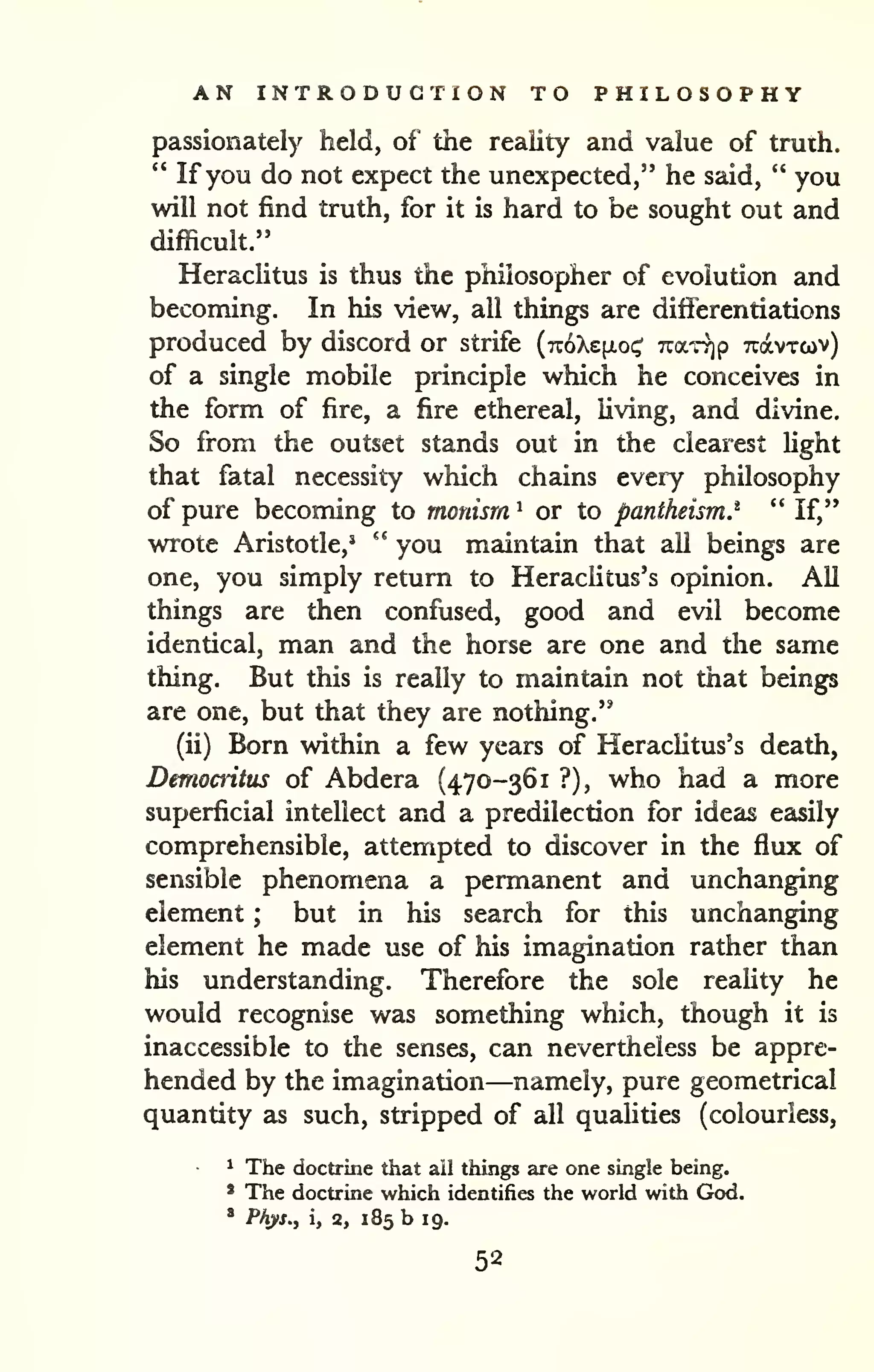 AN INTRODUCTION TO PHILOSOPHY 
passionately held, of the reality and value of truih. 
" If you do not expect the unexpected," he said, " you 
will not find truth, for it is hard to be sought out and 
difficult." 
HeracUtus is thus the philosopher of evolution and 
becoming. In his view, all things are diflbrentiations 
produced by discord or strife {7z6'kz[io<^ Tcar^p Tcavrcov) 
of a single mobile principle which he conceives in 
the form of fire, a fire ethereal, living, and divine. 
So from the outset stands out in the clearest light 
that fatal necessity which chains every philosophy 
of pure becoming to monism ' or to pantheism^ " If," 
wrote Aristotle,' '' you maintain that all beings are 
one, you simply return to Heraclitus's opinion. All 
things are then confused, good and evil become 
identical, man and the horse are one and the same 
thing. But this is really to maintain not that beings 
are one, but that they are nothing." 
(ii) Born within a few years of Heraclitus's death, 
Democritus of Abdera (470-361 ?), who had a more 
superficial intellect and a predilection for ideas easily 
comprehensible, attempted to discover in the flux of 
sensible phenomena a permanent and unchanging 
element ; but in his search for this unchanging 
element he made use of his imagination rather than 
his understanding. Therefore the sole reality he 
would recognise was something which, though it is 
inaccessible to the senses, can nevertheless be appre-hended 
by the imagination—namely, pure geometrical 
quantity as such, stripped of all qualities (colourless, 
^ The doctrine that ail things are one single being. 
' The doctrine which identifies the world with God. 
* Phys., i, 2, 185 b 19. 
52 
 