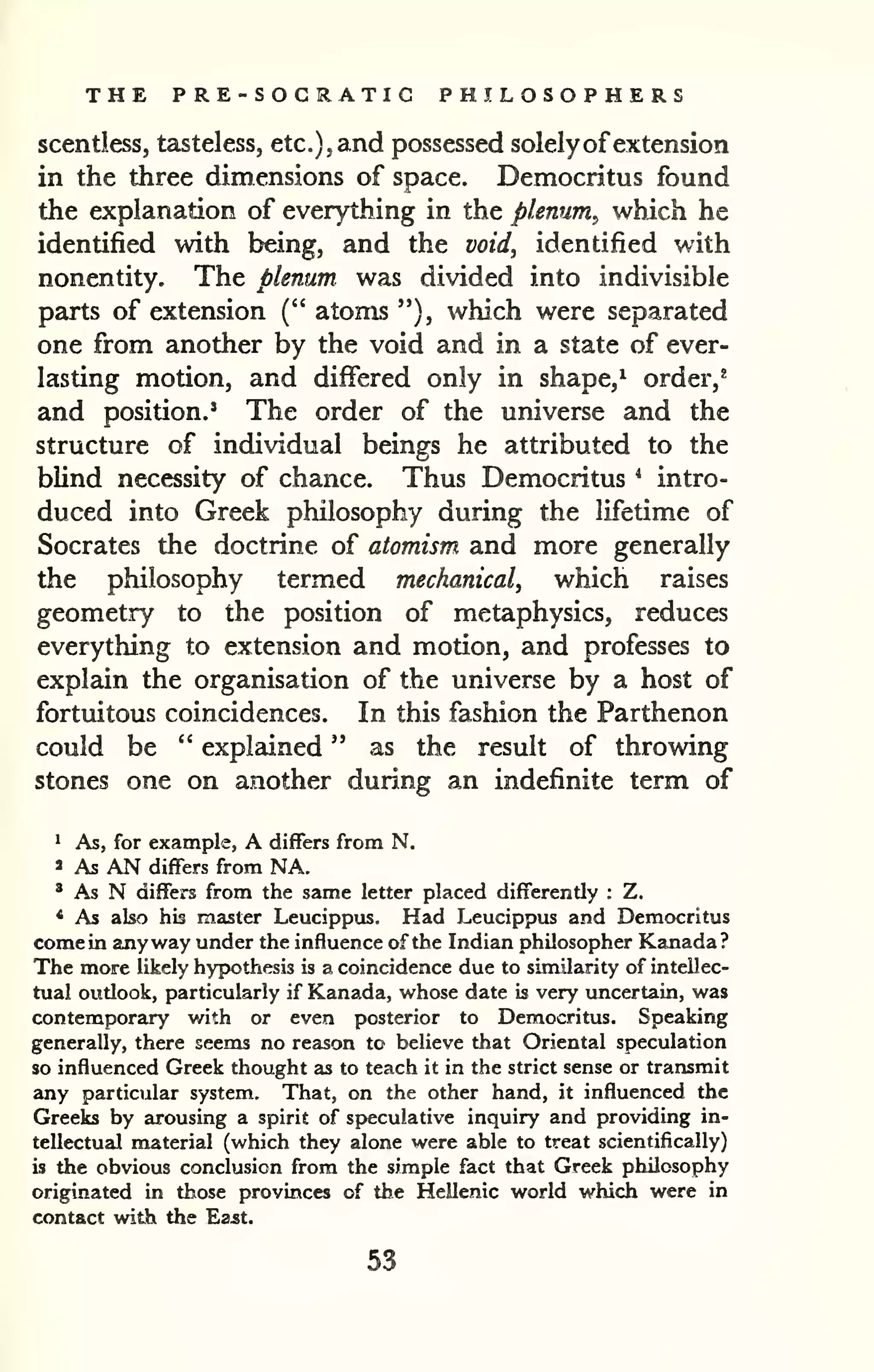 THE PRE-SOCRATIC PHILOSOPHERS 
scentless, tasteless, etc.), and possessed solely ofextension 
in the three dimensions of space. Democritus found 
the explanation of everything in the plenum, which he 
identified with being, and the void, identified with 
nonentity. The plenum was divided into indivisible 
parts of extension (" atoms "), which were separated 
one from another by the void and in a state of ever-lasting 
motion, and differed only in shape,^ order,' 
and position.' The order of the universe and the 
structure of individual beings he attributed to the 
blind necessity of chance. Thus Democritus * intro-duced 
into Greek philosophy during the lifetime of 
Socrates the doctrine of atomism and more generally 
the philosophy termed mechanical, which raises 
geometry to the position of metaphysics, reduces 
everything to extension and motion, and professes to 
explain the organisation of the universe by a host of 
fortuitous coincidences. In this fashion the Parthenon 
could be " explained " as the result of throwing 
stones one on another during an indefinite term of 
^ As, for example, A differs from N. 
» As AN differs from NA. 
' As N differs from the same letter placed differently : Z. 
* As also his master Leucippus. Had Leucippus and Democritus 
come in anyway under the influence of the Indian philosopher Kanada? 
The more likely hypothesis is a coincidence due to similarity of intellec-tual 
oudook, particularly if Kanada, whose date is very uncertain, was 
contemporary with or even posterior to Democritus. Speaking 
generally, there seems no reason to believe that Oriental speculation 
so influenced Greek thought as to teach it in the strict sense or transmit 
any particular system. That, on the other hand, it influenced the 
Greeks by arousing a spirit of speculative inquiry and providing in-tellectual 
material (which they alone were able to treat scientifically) 
is the obvious conclusion from the simple fact that Greek philosophy 
originated in those provinces of the Hellenic world which were in 
contact with the Ea^t. 
53 
 