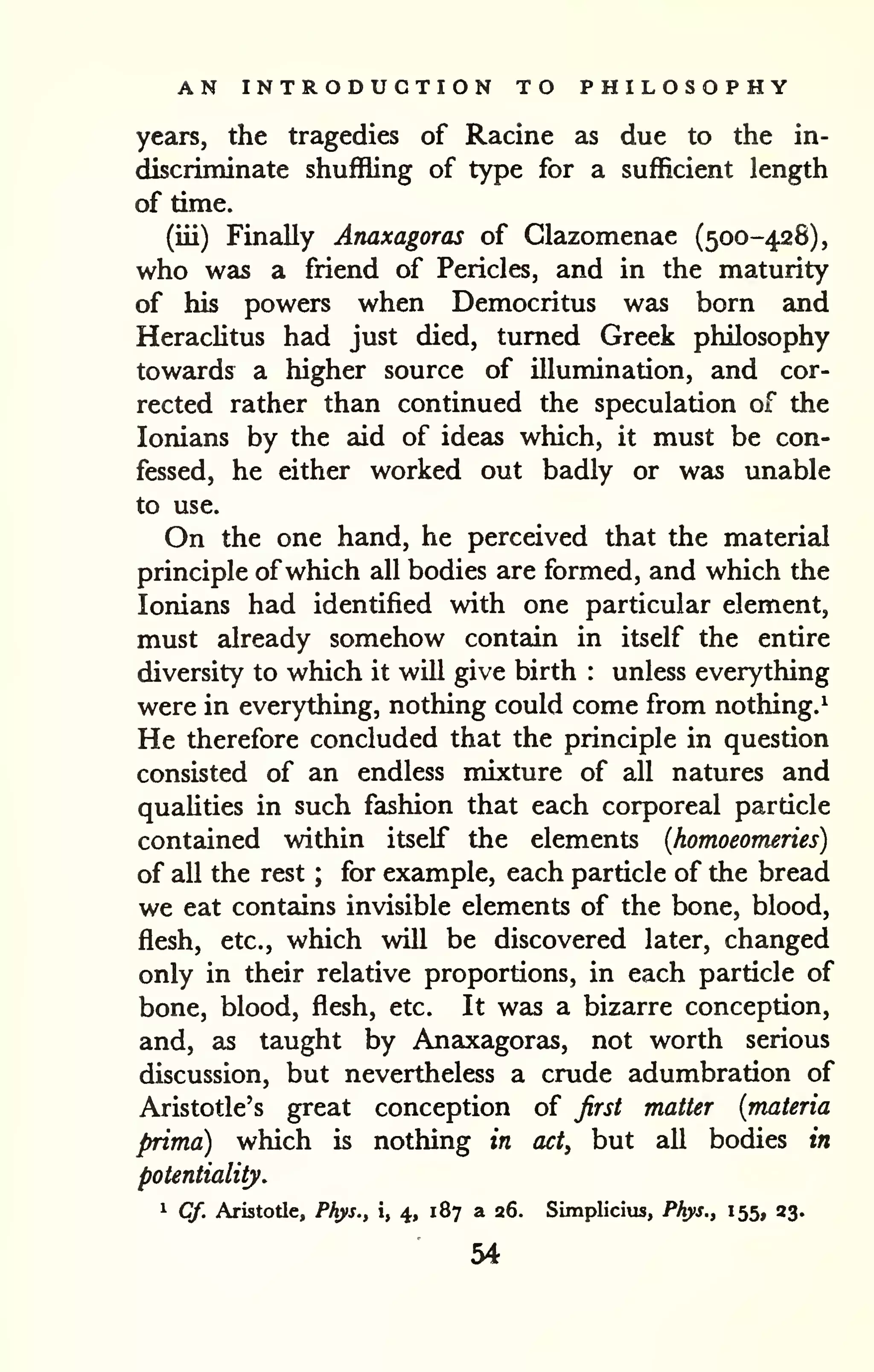 AN INTRODUCTION TO PHILOSOPHY 
years, the tragedies of Racine as due to the in-discriminate 
shuffling of type for a sufficient length 
of time. 
(iii) Finally Anaxagoras of Glazomenae (500-428), 
who was a friend of Pericles, and in the maturity 
of his powers when Democritus was born and 
HeracUtus had just died, turned Greek philosophy 
towards a higher source of illumination, and cor-rected 
rather than continued the speculation of the 
lonians by the aid of ideas which, it must be con-fessed, 
he either worked out badly or was unable 
to use. 
On the one hand, he perceived that the material 
principle ofwhich all bodies are formed, and which the 
lonians had identified with one particular element, 
must already somehow contain in itself the entire 
diversity to which it will give birth : unless everything 
were in everything, nothing could come from nothing.^ 
He therefore concluded that the principle in question 
consisted of an endless mixture of all natures and 
quahties in such fashion that each corporeal particle 
contained within itself the elements {homoeomeries) 
of all the rest ; for example, each particle of the bread 
we eat contains invisible elements of the bone, blood, 
flesh, etc., which will be discovered later, changed 
only in their relative proportions, in each particle of 
bone, blood, flesh, etc. It was a bizarre conception, 
and, as taught by Anaxagorsis, not worth serious 
discussion, but nevertheless a crude adumbration of 
Aristotle's great conception of first matter {materia 
prima) which is nothing in act, but aU bodies in 
potentiality. 
1 Cf. Aristotle, Phys., i, 4, 187 a 26. Simpliciiu, Phys,, 155, 23. 
54 
 