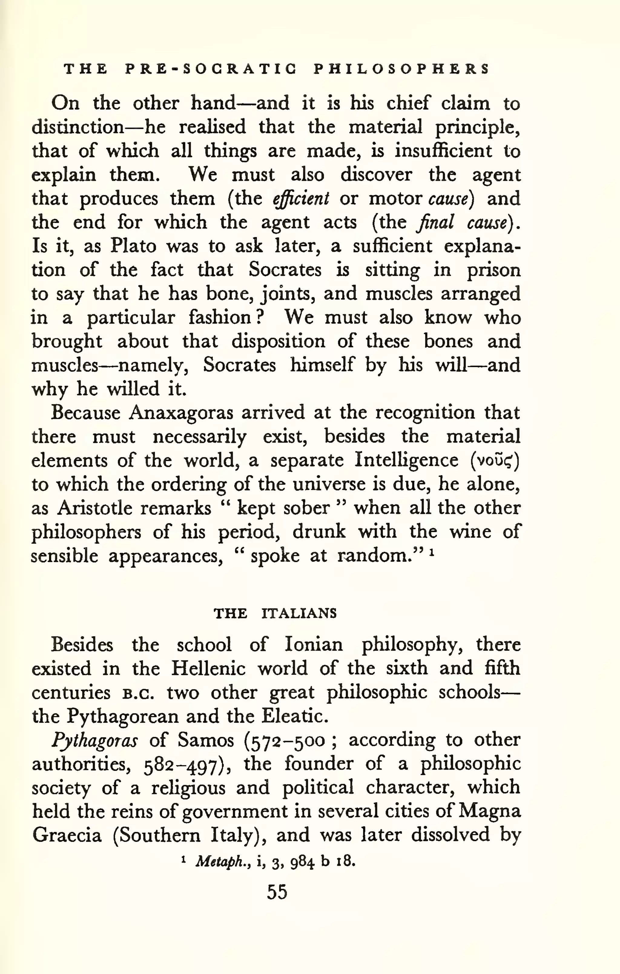 — 
THE PRE-SOCRATIG PHILOSOPHERS 
On the other hand—and it is his chief claim to 
distinction—he realised that the material principle, 
that of which all things are made, is insufficient to 
explain them. We must also discover the agent 
that produces them (the efficient or motor cause) and 
the end for which the agent acts (the final cause). 
Is it, as Plato was to ask later, a sufficient explana-tion 
of the fact that Socrates is sitting in prison 
to say that he has bone, joints, and muscles arranged 
in a particular fashion? We must also know who 
brought about that disposition of these bones and 
muscles—namely, Socrates himself by his will—and 
why he willed it. 
Because Anaxagoras arrived at the recognition that 
there must necessarily exist, besides the material 
elements of the world, a separate Intelligence (voui;') 
to which the ordering of the universe is due, he alone, 
as Aristotle remarks " kept sober " when all the other 
philosophers of his period, drunk with the wine of 
sensible appearances, " spoke at random." ^ 
THE ITALIANS 
Besides the school of Ionian philosophy, there 
existed in the Hellenic world of the sixth and fifth 
centuries B.C. two other great philosophic schools 
the Pythagorean and the Eleatic. 
Pythagoras of Samos (572-500 ; according to other 
authorities, 582-497), the founder of a philosophic 
society of a religious and political character, which 
held the reins of government in several cities of Magna 
Graecia (Southern Italy), and was later dissolved by 
1 Metaph., i, 3, 984 b 18. 
55 
 
