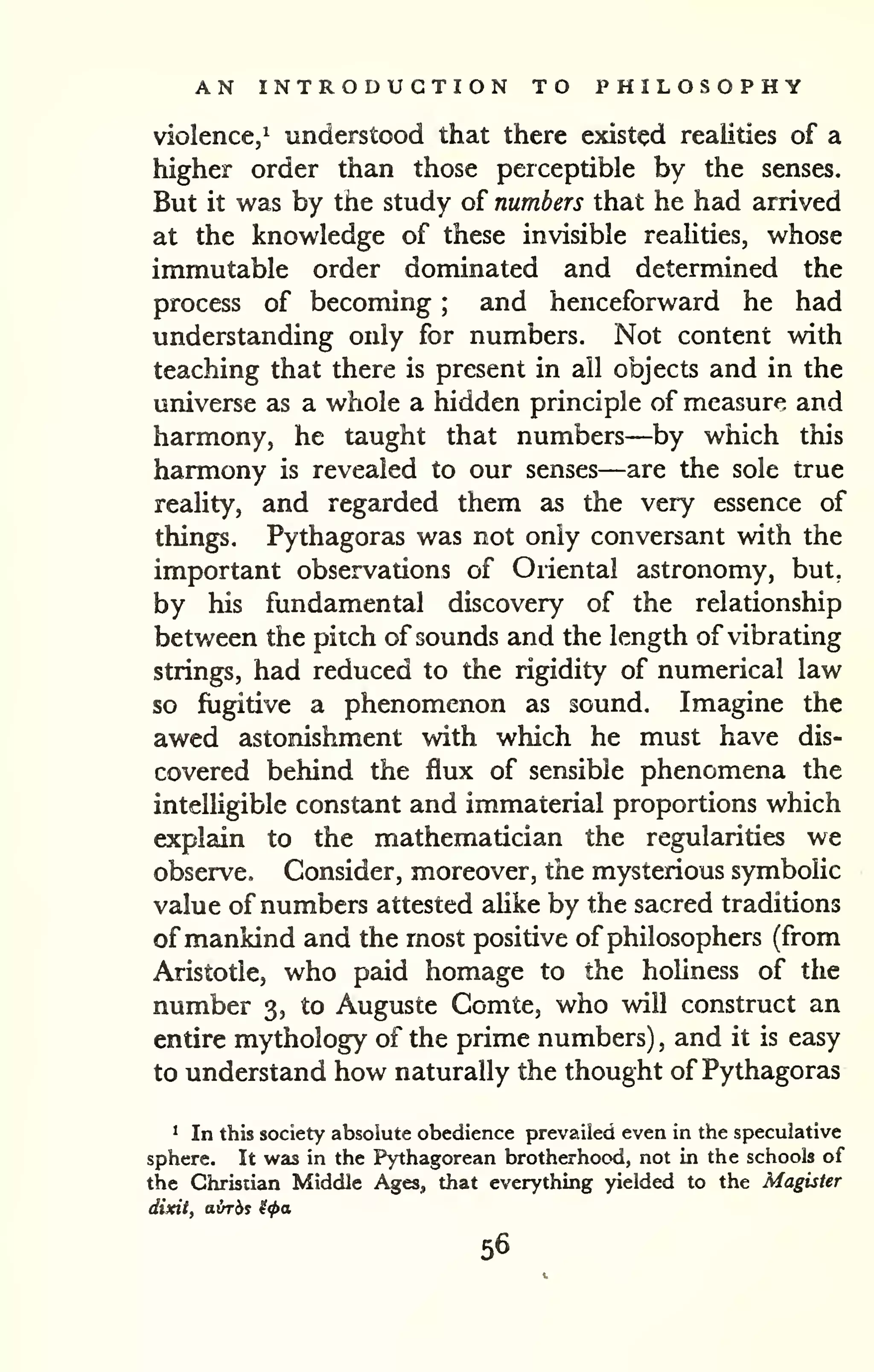 AN INTRODUCTION TO PHILOSOPHY 
violence,^ understood that there existed realities of a 
higher order than those perceptible by the senses. 
But it was by the study of numbers that he had arrived 
at the knowledge of these invisible reaUties, whose 
immutable order dominated and determined the 
process of becoming ; and henceforward he had 
understanding only for numbers. Not content with 
teaching that there is present in all objects and in the 
universe as a whole a hidden principle of measure and 
harmony, he taught that numbers—by which this 
harmony is revealed to our senses—are the sole true 
reality, and regarded them as the very essence of 
things. Pythagoras was not only conversant with the 
important observations of Oriental astronomy, but, 
by his fundamental discovery of the relationship 
between the pitch of sounds and the length of vibrating 
strings, had reduced to the rigidity of numerical law 
so fugitive a phenomenon as sound. Imagine the 
awed astonishment with which he must have dis-covered 
behind the flux of sensible phenomena the 
intelligible constant and immaterial proportions which 
explain to the mathematician the regularities we 
observe. Consider, moreover, the mysterious symbolic 
value of numbers attested aUke by the sacred traditions 
of mankind and the most positive of philosophers (from 
Aristotle, who paid homage to the holiness of the 
number 3, to Auguste Comte, who will construct an 
entire mythology of the prime numbers) , and it is easy 
to understand how naturally the thought of Pythagoras 
* In this society absolute obedience prevailed even in the speculative 
sphere. It was in the Pythagorean brotherhood, not in the schools of 
the Christian Middle Ages, that everything yielded to the Magister 
dixit, airrbs ^<pa 
56 
 