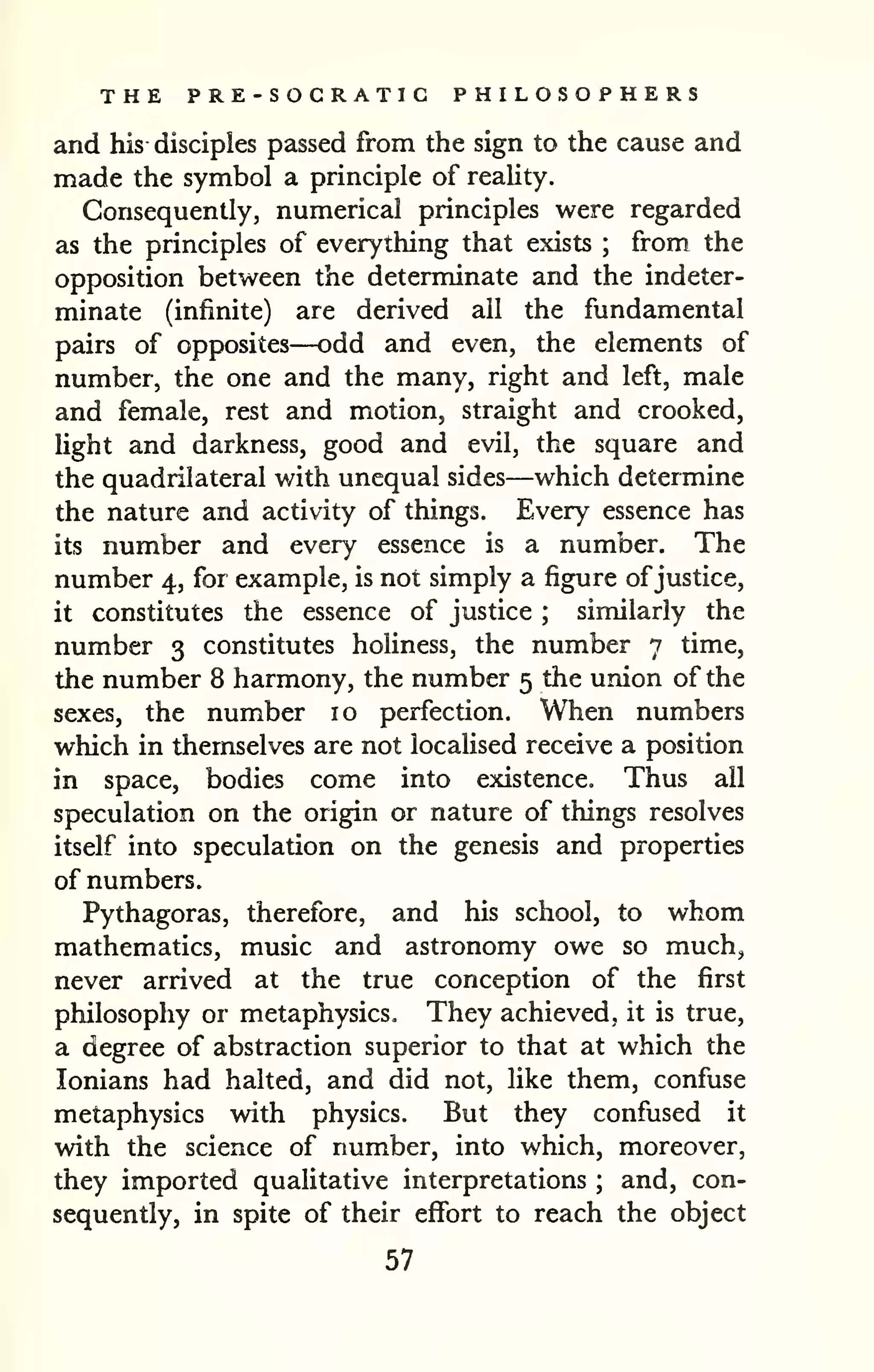 THE PRE-SOCRATIC PHILOSOPHERS 
and his disciples passed from the sign to the cause and 
made the symbol a principle of reality. 
Consequently, numerical principles were regarded 
as the principles of everything that exists ; from the 
opposition between the determinate and the indeter-minate 
(infinite) are derived all the fundamental 
pairs of opposites—odd and even, the elements of 
number, the one and the many, right and left, male 
and female, rest and motion, straight and crooked, 
light and darkness, good and evil, the square and 
the quadrilateral with unequal sides—which determine 
the nature and activity of things. Every essence has 
its number and every essence is a number. The 
number 4, for example, is not simply a figure ofjustice, 
it constitutes the essence of justice ; similarly the 
number 3 constitutes holiness, the number 7 time, 
the number 8 harmony, the number 5 the union of the 
sexes, the number 10 perfection. When numbers 
which in themselves are not localised receive a position 
in space, bodies come into existence. Thus all 
speculation on the origin or nature of things resolves 
itself into speculation on the genesis and properties 
of numbers. 
Pythagoras, therefore, and his school, to whom 
mathematics, music and astronomy owe so much, 
never arrived at the true conception of the first 
philosophy or metaphysics. They achieved, it is true, 
a degree of abstraction superior to that at which the 
lonians had halted, and did not, like them, confuse 
metaphysics with physics. But they confused it 
with the science of number, into which, moreover, 
they imported qualitative interpretations ; and, con-sequently, 
in spite of their effort to reach the object 
57 
 
