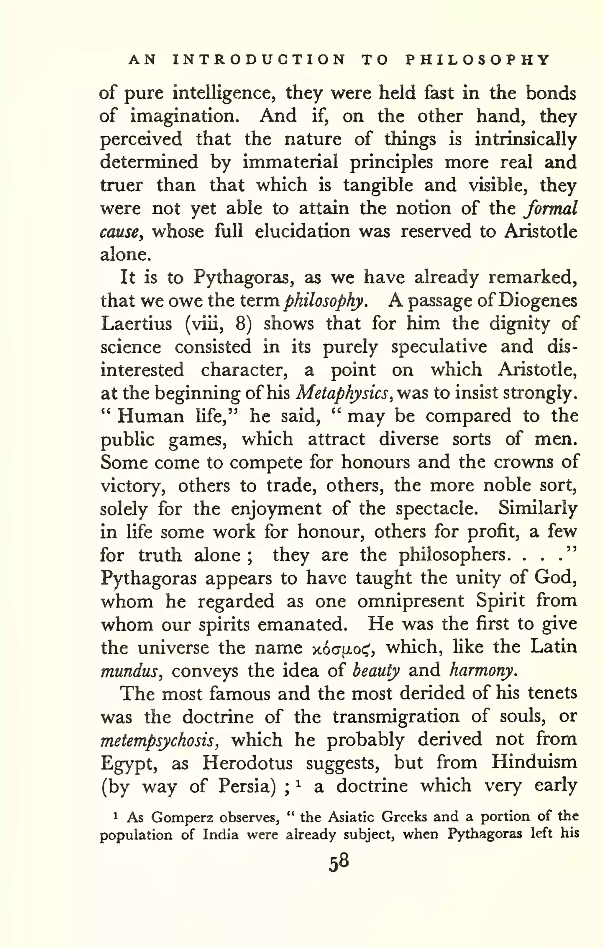 AN INTRODUCTION TO PHILOSOPHY 
of pure intelligence, they were held fast in the bonds 
of imagination. And if, on the other hand, they 
perceived that the nature of things is intrinsically 
determined by immaterial principles more real and 
truer than that which is tangible and visible, they 
were not yet able to attciin the notion of the formal 
cause, whose full elucidation was reserved to Aristotle 
alone. 
It is to Pythagoras, as we have already remarked, 
that we owe the term, philosophy. A passage ofDiogenes 
Laertius (viii, 8) shows that for him the dignity of 
science consisted in its purely speculative and dis-interested 
character, a point on which Aristotle, 
at the beginning of his Metaphysics, was to insist strongly. 
" Human life," he said, " may be compared to the 
pubhc games, which attract diverse sorts of men. 
Some come to compete for honours and the crowns of 
victory, others to trade, others, the more noble sort, 
solely for the enjoyment of the spectacle. Similarly 
in Ufe some work for honour, others for profit, a few 
for truth alone; they are the philosophers. ." 
. . 
Pythagoras appears to have taught the unity of God, 
whom he regarded as one omnipresent Spirit from 
whom our spirits emanated. He was the first to give 
the universe the name y.6a[ioc^, which, like the Latin 
mundus, conveys the idea of beauty and harmony. 
The most famous and the most derided of his tenets 
was the doctrine of the transmigration of souls, or 
metempsychosis, which he probably derived not from 
Egypt, as Herodotus suggests, but from Hinduism 
(by way of Persia) ^ a doctrine which very early 
; 
^ As Gomperz observes, " the Asiatic Greeks and a portion of the 
population of India were already subject, when Pythagoras left his 
58 
 