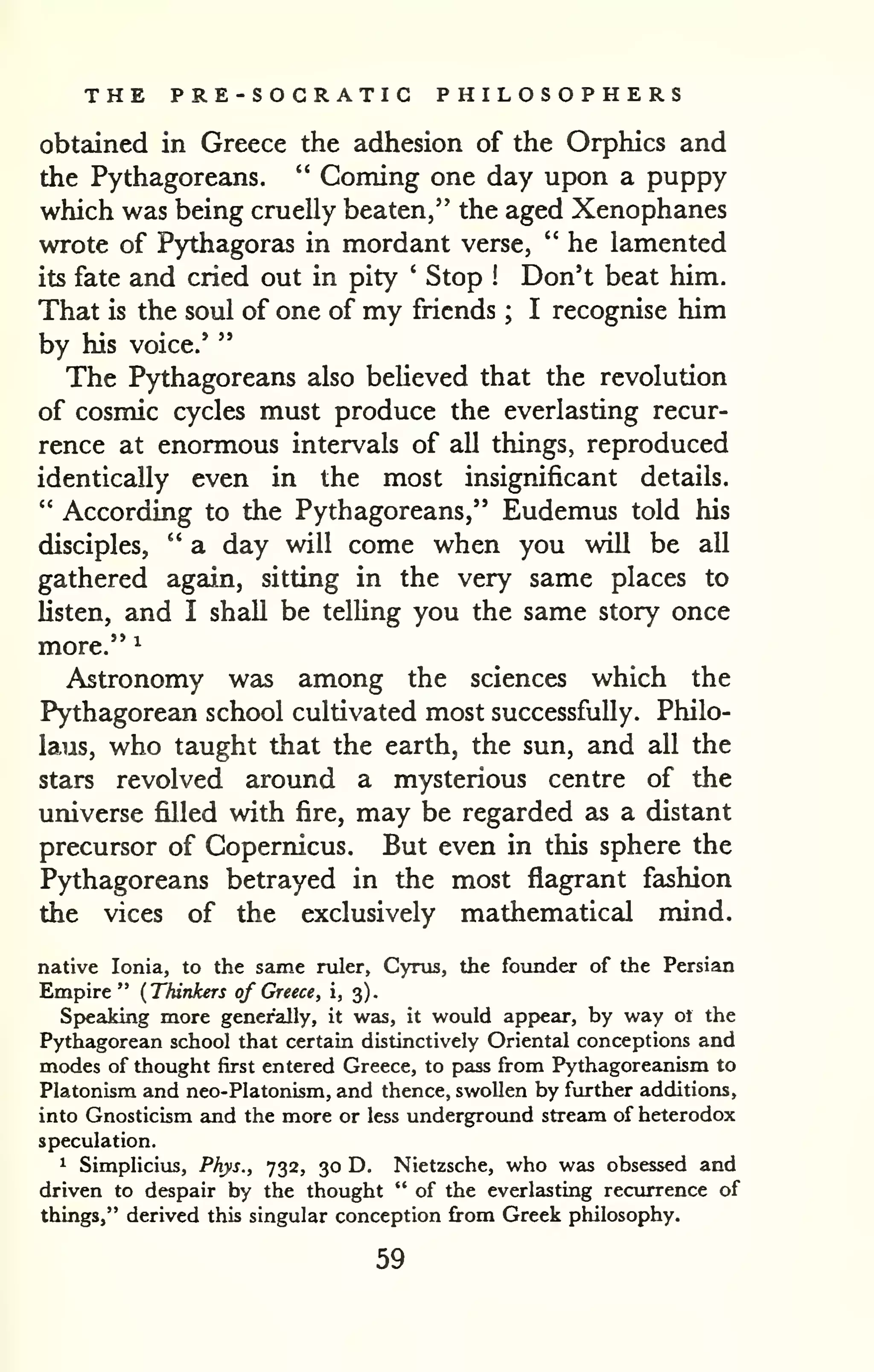 THE PRE-SOCRATIC PHILOSOPHERS 
obtained in Greece the adhesion of the Orphics and 
the Pythagoreans. " Coming one day upon a puppy 
which was being cruelly beaten," the aged Xenophanes 
wrote of Pythagoras in mordant verse, " he lamented 
its fate and cried out in pity ' Stop Don't beat him. 
! That is the soul of one of my friends him 
; I recognise by " 
his voice.* 
The Pythagoreans also believed that the revolution 
of cosmic cycles must produce the everlasting recur-rence 
at enormous intervals of all things, reproduced 
identically even in the most insignificant details. 
" According to the Pythagoreans," Eudemus told his 
disciples, " a day will come when you will be all 
gathered again, sitting in the very same places to 
listen, and I shall be telUng you the same story once 
more." ^ 
Astronomy was among the sciences which the 
Pythagorean school cultivated most successfully. Philo-laus, 
who taught that the earth, the sun, and all the 
stars revolved around a mysterious centre of the 
universe filled with fire, may be regarded as a distant 
precursor of Copernicus. But even in this sphere the 
Pythagoreans betrayed in the most flagrant fashion 
the vices of the exclusively mathematical mind. 
native Ionia, to the same ruler, Cyrus, the founder of the Persian 
Empire " {Thinkers of Greece, i, 3). 
Speaking more generally, it was, it would apf>ear, by way ol the 
Pythagorean school that certain distinctively Oriental conceptions and 
modes of thought first entered Greece, to pass from Pythagoreanism to 
Platonism and neo-Platonism, and thence, swollen by further additions, 
into Gnosticism and the more or less undergroimd stream of heterodox 
speculation. 
1 Simplicius, Phys., 732, 30 D. Nietzsche, who was obsessed and 
driven to despair by the thought " of the everlasting recurrence of 
things," derived this singular conception from Greek philosophy. 
59 
 