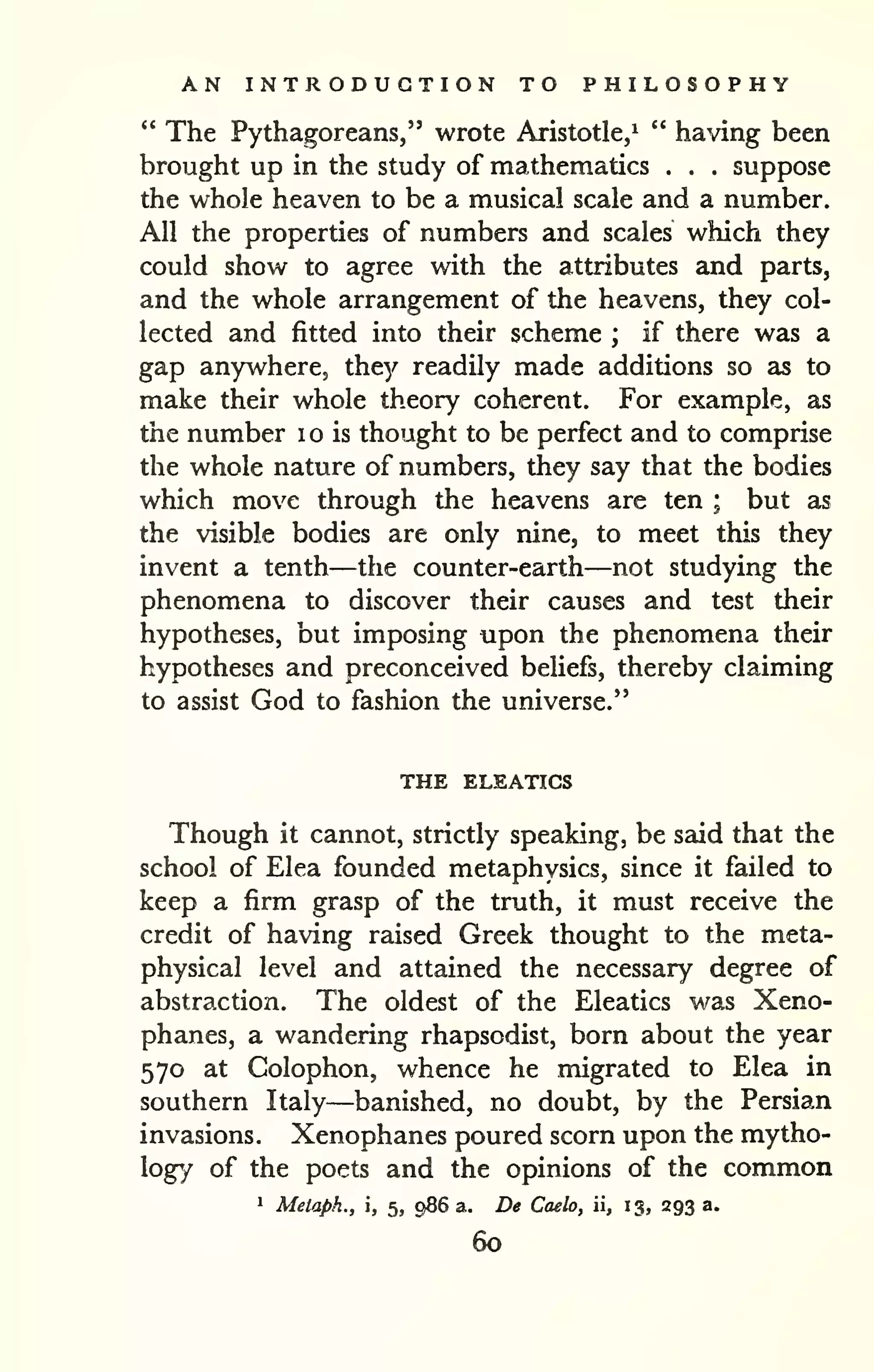 AN INTRODUCTION TO PHILOSOPHY 
" The Pythagoreans," wrote Aristotle/ " having been 
brought up in the study of mathematics . . . suppose 
the whole heaven to be a musical scale and a number. 
All the properties of numbers and scales which they 
could show to agree with the attributes and parts, 
and the whole arrangement of the heavens, they col-lected 
and fitted into their scheme ; if there was a 
gap anywhere, they readily made additions so as to 
make their whole theory coherent. For example, as 
the number i o is thought to be perfect and to comprise 
the whole nature of numbers, they say that the bodies 
which move through the heavens are ten ; but as 
the visible bodies are only nine, to meet this they 
invent a tenth—the counter-earth—not studying the 
phenomena to discover their causes and test their 
hypotheses, but imposing upon the phenomena their 
hypotheses and preconceived beliefs, thereby claiming 
to assist God to fashion the universe." 
THE ELEATICS 
Though it cannot, strictly speaking, be said that the 
school of Elea founded metaphysics, since it failed to 
keep a firm grasp of the truth, it must receive the 
credit of having raised Greek thought to the meta-physical 
level and attained the necessary degree of 
abstraction. The oldest of the Eleatics was Xeno-phanes, 
a wandering rhapsodist, born about the year 
570 at Colophon, whence he migrated to Elea in 
southern Italy—banished, no doubt, by the Persian 
invasions. Xenophanes poured scorn upon the mytho-logy 
of the poets and the opinions of the common 
1 Melaph., , 5, 986 a. De Caelo, ii, 13, 293 a. 
60 
 