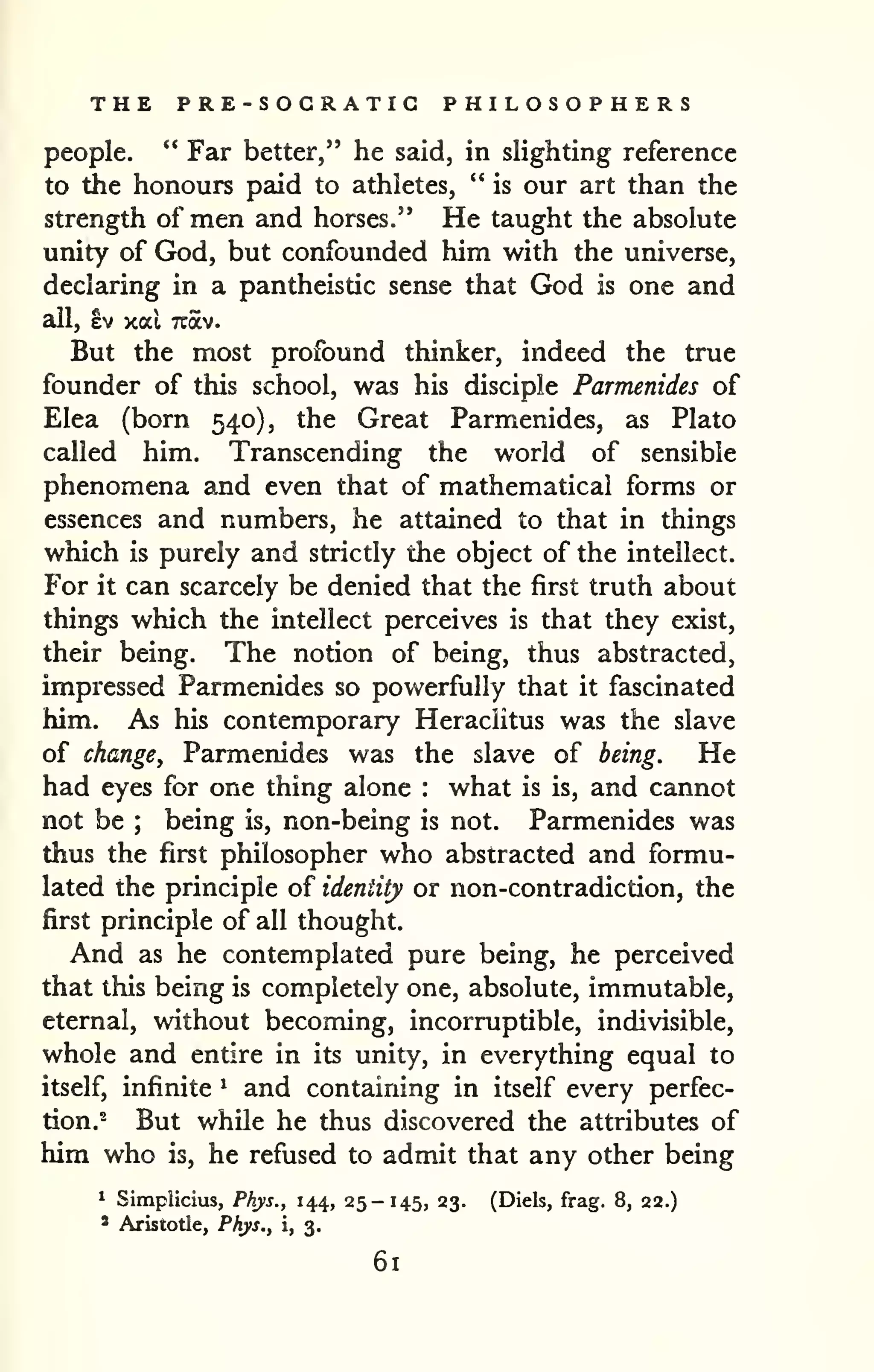 THE PRE-SOGRATIG PHILOSOPHERS 
people. " Far better," he said, in slighting reference 
to the honours paid to athletes, " is our art than the 
strength of men and horses." He taught the absolute 
unity of God, but confounded him with the universe, 
declaring in a pantheistic sense that God is one and 
all, ev xal Tcav. 
But the most profound thinker, indeed the true 
founder of this school, was his disciple Parmenides of 
Elea (born 540), the Great Parmenides, as Plato 
called him. Transcending the w^orld of sensible 
phenomena and even that of mathematical forms or 
essences and numbers, he attained to that in things 
which is purely and strictly the object of the intellect. 
For it can scarcely be denied that the first truth about 
things which the intellect perceives is that they exist, 
their being. The notion of being, thus abstracted, 
impressed Parmenides so powerfully that it fascinated 
him. As his contemporary Heraciitus was the slave 
of change, Parmenides was the slave of being. He 
had eyes for one thing alone : what is is, and cannot 
not be ; being is, non-being is not. Parmenides was 
thus the first philosopher who abstracted and formu-lated 
the principle of identity or non-contradiction, the 
first principle of all thought. 
And as he contemplated pure being, he perceived 
that this being is completely one, absolute, immutable, 
eternal, without becoming, incorruptible, indivisible, 
whole and entire in its unity, in everything equal to 
itself, infinite ^ and containing in itself every perfec-tion.- 
But while he thus discovered the attributes of 
him who is, he refused to admit that any other being 
^ Simpiicius, Phys., 144, 25-145, 23. (Diels, frag. 8, 22.) 
' Aristotle, Phys., i, 3. 
61 
 