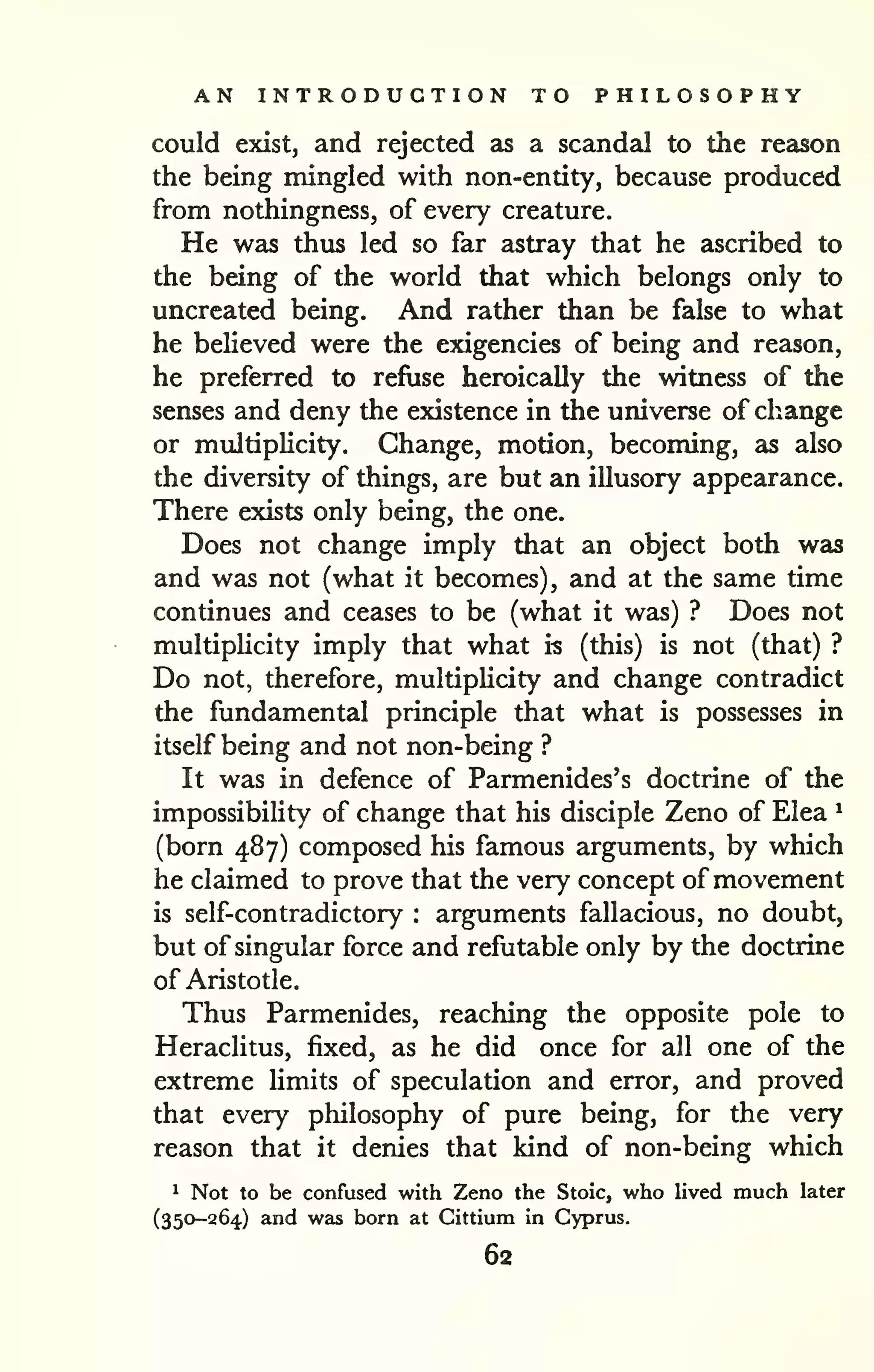 AN INTRODUCTION TO PHILOSOPHY 
could exist, and rejected as a scandal to the reason 
the being mingled with non-entity, because produced 
from nothingness, of every creature. 
He was thus led so far astray that he ascribed to 
the being of the world that which belongs only to 
uncreated being. And rather than be false to what 
he believed were the exigencies of being and reason, 
he preferred to refuse heroically the witness of the 
senses and deny the existence in the universe of change 
or multiplicity. Change, motion, becoming, as also 
the diversity of things, are but an illusory appearance. 
There exists only being, the one. 
Does not change imply that an object both was 
and was not (what it becomes), and at the same time 
continues and ceases to be (what it was) ? Does not 
multiplicity imply that what is (this) is not (that) ? 
Do not, therefore, multiphcity and change contradict 
the fundamental principle that what is possesses in 
itself being and not non-being ? 
It was in defence of Parmenides's doctrine of the 
impossibility of change that his disciple Zeno of Elea ^ 
(born 487) composed his famous arguments, by which 
he claimed to prove that the very concept ofmovement 
is self-contradictory : arguments fallacious, no doubt, 
but of singular force and refutable only by the doctrine 
of Aristotle. 
Thus Parmenides, reaching the opposite pole to 
Heraclitus, fixed, as he did once for all one of the 
extreme hmits of speculation and error, and proved 
that every philosophy of pure being, for the very 
reason that it denies that kind of non-being which 
^ Not to be confused with Zeno the Stoic, who lived much later 
(350-264) and was born at Cittium in Cyprus. 
62 
 
