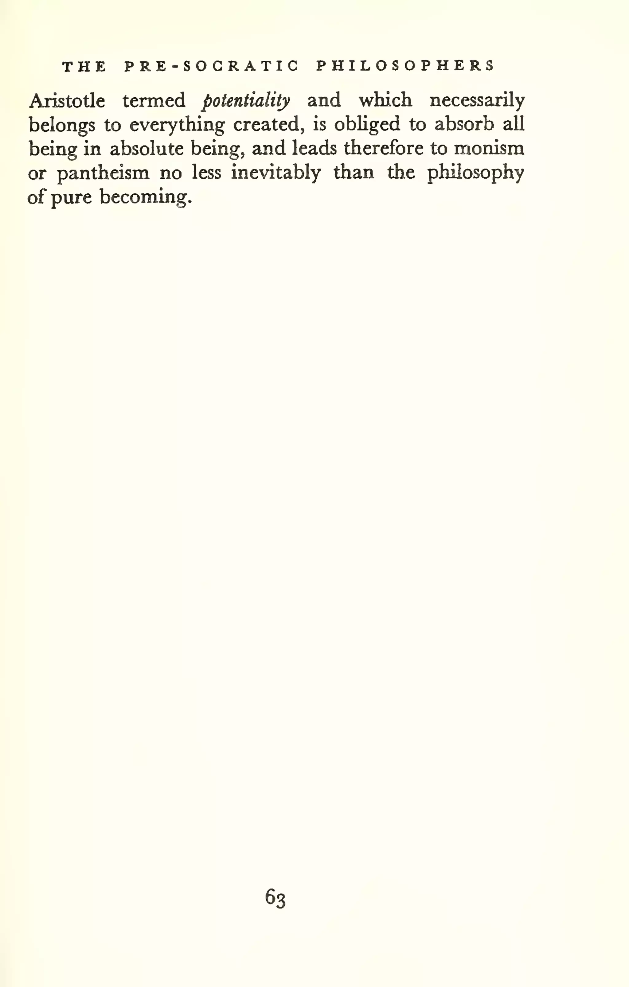 THE PRE-SOGRATIC PHILOSOPHERS 
Aristotle termed potentiality and which necessarily 
belongs to everything created, is obliged to absorb all 
being in absolute being, and leads therefore to monism 
or pantheism no less inevitably than the philosophy 
of pure becoming. 
63 
 